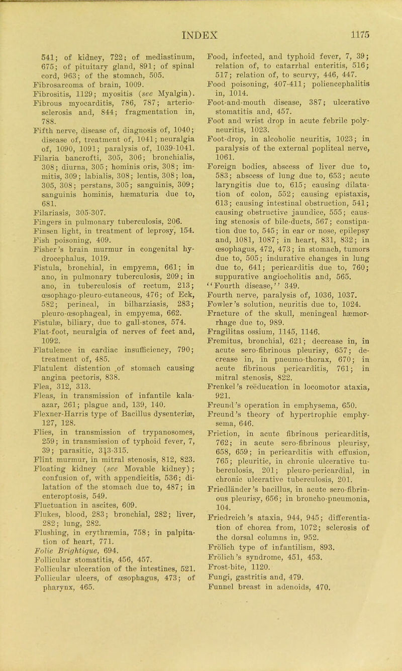 541; of kidney, 722; of mediastinum, 675; of pituitary gland, 891; of spinal cord, 963; of the stomach, 505. Fibrosarcoma of brain, 1009. Fibrositis, 1129; myositis (see Myalgia). Fibrous myocarditis, 786, 787; arterio- sclerosis and, 844; fragmentation in, 788. Fifth nerve, disease of, diagnosis of, 1040; disease of, treatment of, 1041; neuralgia of, 1090, 1091; paralysis of, 1039-1041. Filaria bancrofti, 305, 306; bronchialis, 308; diurna, 305; hominis oris, 308; im- mitis, 309; labialis, 308; lentis, 308; loa, 305, 308; perstans, 305; sanguinis, 309; sanguinis hominis, haematuria due to, 681. Filariasis, 305-307. Fingers in pulmonary tuberculosis, 206. Finsen light, in treatment of leprosy, 154. Fish poisoning, 409. Fisher’s brain murmur in congenital hy- drocephalus, 1019. Fistula, bronchial, in empyema, 661; in ano, in pulmonary tuberculosis, 209; in ano, in tuberculosis of rectum, 213; (Esophago-pleuro-cutaneous, 476; of Eek, 582; perineal, in bilharziasis, 283; pleuro-oesophageal, in empyema, 662. Fistulse, biliary, due to gall-stones, 574. Flat-foot, neuralgia of nerves of feet and, 1092. Flatulence in cardiac insutficiency, 790; treatment of, 485. Flatulent distention ,of stomach causing angina pectoris, 838. Flea, 312, 313. Fleas, in transmission of infantile kala- azar, 261; plague and, 139, 140. Flexner-Harris type of Bacillus dysenterias, 127, 128. Flies, in transmission of trypanosomes, 259; in transmission of typhoid fever, 7, 39; parasitic, 313-315. Flint murmur, in mitral stenosis, 812, 823. Floating kidney {see Movable kidney); confusion of, mth appendicitis, 536; di- latation of the stomach due to, 487; in enteroptosis, 549. Fluctuation in ascites, 609. Flukes, blood, 283; bronchial, 282; liver, 282; lung, 282. Flushing, in erythraemia, 758; in palpita- tion of heart, 771. Folie Brightique, 694. Follicular stomatitis, 456, 457. Follicular ulceration of the intestines, 521. Follicular ulcers, of oesophagus, 473; of pharynx, 465. Food, infected, and typhoid fever, 7, 39; relation of, to catarrhal enteritis, 516; 517; relation of, to scurvy, 446, 447. Food poisoning, 407-411; poliencephalitis in, 1014. Foot-and-mouth disease, 387; ulcerative stomatitis and, 457. Foot and wrist drop in acute febrile poly- neuritis, 1023. Foot-drop, in alcoholic neuritis, 1023; in paralysis of the external popliteal nerve, 1061. Foreign bodies, abscess of liver due to, 583; abscess of lung due to, 653; acute laryngitis due to, 615; causing dilata- tion of colon, 552; causing epistaxis, 613; causing intestinal obstruction, 541; causing obstructive jaundice, 555; caus- ing stenosis of bile-ducts, 567; constipa- tion due to, 545; in ear or nose, epilepsy and, 1081, 1087; in heart, 831, 832; in oesophagus, 472, 473; in stomach, tumors due to, 505; indurative changes in lung due to, 641; pericarditis due to, 760; suppurative angiocholitis and, 565. “Fourth disease,’’ 349. Fourth nerve, paralysis of, 1036, 1037. Fowler’s solution, neuritis due to, 1024. Fracture of the skull, meningeal haemor- rhage due to, 989. FragDitas ossium, 1145, 1146. Fremitus, bronchial, 621; decrease in, in acute sero-fibrinous pleurisy, 657; de- crease in, in pneumo-thorax, 670; in acute fibrinous pericarditis, 761; in mitral stenosis, 822. Frenkel’s reeducation in locomotor ataxia, 921. Freund’s operation in emphysema, 650. Freund’s theory of hypertrophic emphy- sema, 646. Friction, in acute fibrinous pericarditis, 762; in acute sero-fibrinous pleurisy, 658, 659; in pericarditis with effusion, 765; pleuritic, in chronic ulcerative tu- berculosis, 201; pleuro-pericardial, in chronic ulcerative tuberculosis, 201. Friedlander’s bacillus, in acute sero-fibrin- ous pleurisy, 656; in broncho-pneumonia, 104. Friedreich’s ataxia, 944, 945; differentia- tion of chorea from, 1072; sclerosis of the dorsal columns in, 952. Frolich type of infantilism, 893. Frolich’s syndrome, 451, 453. Frost-bite, 1120. Fungi, gastritis and, 479. Funnel breast in adenoids, 470.