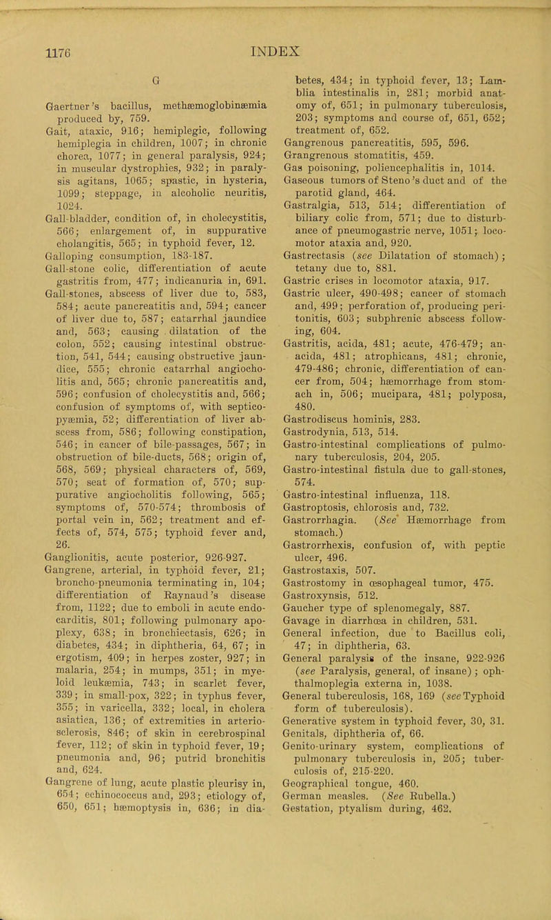G Gaertner’s bacillus, metbsemoglobinseioia produced by, 759. Gait, ataxic, 916; hemiplegic, following hemiplegia in children, 1007; in chronic chorea, 1077; in general paralysis, 924; in muscular dystrophies, 932; in paraly- sis agitans, 1065; spastic, in hysteria, 1099; steppage, in alcoholic neuritis, 1024. Gall-bladder, condition of, in cholecystitis, 566; enlargement of, in suppurative cholangitis, 565; in typhoid fever, 12. Galloping consumption, 183-187. Gall-stone colic, differentiation of acute gastritis from, 477; indicanuria in, 691. Gall-stones, abscess of liver due to, 583, 584; acute pancreatitis and, 594; cancer of liver due to, 587; catarrhal jaundice and, 563; causing dilatation of the colon, 552; causing intestinal obstruc- tion, 541, 544; causing obstructive jaun- dice, 555; chronic catarrhal angiocho- litis and, 565; chronic pancreatitis and, 596; confusion of cholecystitis and, 566; confusion of symptoms of, with septico- pyaemia, 52; differentiation of liver ab- scess from, 586; following constipation, 546; in cancer of bile-passages, 567; in obstruction of bile-ducts, 568; origin of, 568, 569; physical characters of, 569, 570; seat of formation of, 570; sup- purative angiocholitis following, 565; symptoms of, 570-574; thrombosis of portal vein in, 562; treatment and ef- fects of, 574, 575; typhoid fever and, 26. Ganglionitis, acute posterior, 926-927. Gangrene, arterial, in typhoid fever, 21; broncho-pneumonia terminating in, 104; differentiation of Eaynaud’s disease from, 1122; due to emboli in acute endo- carditis, 801; following pulmonary apo- plexy, 638; in bronchiectasis, 626; in diabetes, 434; in diphtheria, 64, 67; in ergotism, 409; in herpes zoster, 927; in malaria, 254; in mumps, 351; in mye- loid leuktemia, 743; in scarlet fever, 339; in small-pox, 322; in typhus fever, 355; in varicella, 332; local, in cholera asiatica, 136; of extremities in arterio- sclerosis, 846; of skin in cerebrospinal fever, 112; of skin in typhoid fever, 19; pneumonia and, 96; putrid bronchitis and, 624. Gangrene of lung, acute plastic pleurisy in, 654; echinococcus and, 293; etiology of, 650, 651; hsemoptysis in, 636; in dia- betes, 434; in typhoid fever, 13; Lam- blia intestinalis in, 281; morbid anat- omy of, 651; in pulmonary tuberculosis, 203; symptoms and course of, 651, 652; treatment of, 652. Gangrenous pancreatitis, 595, 596. Grangrenous stomatitis, 459. Gas poisoning, poliencephalitis in, 1014. Gaseous tumors of Steno’s duct and of the parotid gland, 464. Gastralgia, 513, 514; differentiation of biliary colic from, 571; due to disturb- ance of pneumogastric nerve, 1051; loco- motor ataxia and, 920. Gastrectasis (see Dilatation of stomach); tetany due to, 881. Gastric crises in locomotor ataxia, 917. Gastric ulcer, 490-498; cancer of stomach and, 499; perforation of, producing peri- tonitis, 603; subphrenic abscess follow- ing, 604. Gastritis, acida, 481; acute, 476-479; an- acida, 481; atrophicans, 481; chronic, 479-486; chronic, differentiation of can- cer from, 504; htemorrhage from stom- ach in, 506; mucipara, 481; polyposa, 480. Gastrodiscus hominis, 283. Gastrodynia, 513, 514. Gastro-intestinal complications of pulmo- nary tuberculosis, 204, 205. Gastro-intestinal fistula due to gall-stones, 574. Gastro-intestinal influenza, 118. Gastroptosis, chlorosis and, 732. Gastrorrhagia. (See’ Haemorrhage from stomach.) Gastrorrhexis, confusion of, with peptic ulcer, 496. Gastrostaxis, 507. Gastrostomy in oesophageal tumor, 475. Gastroxynsis, 512. Gaucher type of splenomegaly, 887. Gavage in diarrhoea in children, 531. General infection, due to Bacillus coli, 47; in diphtheria, 63. General paralysis of the insane, 922-926 (see Paralysis, general, of insane); oph- thalmoplegia externa in, 1038. General tuberculosis, 168, 169 (see Typhoid form of tuberculosis). Generative system in typhoid fever, 30, 31. Genitals, diphtheria of, 66. Genito-urinary system, complications of pulmonary tuberculosis in, 205; tuber- culosis of, 215-220. Geographical tongue, 460. German measles. (See Rubella.) Gestation, ptyalism during, 462.