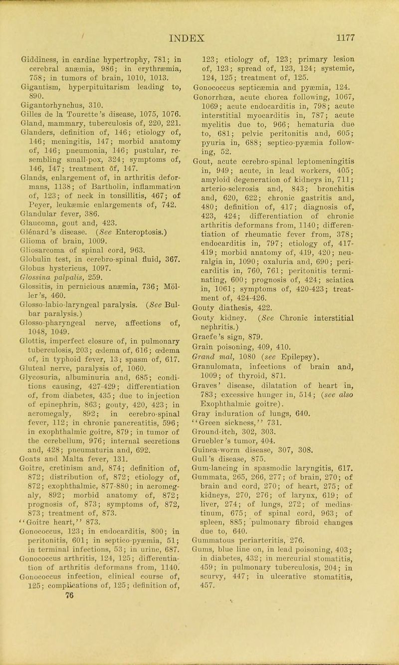 Giddiness, in cardiac hypertrophy, 781; in cerebral anaemia, 986; in erythreemia, 758; in tumors of brain, 1010, 1013. Gigantism, hyperpituitarism leading to, 890. Gigantorhynehus, 310. Gilles de la Tourette’s disease, 1075, 1076. Gland, mammary, tuberculosis of, 220, 221. Glanders, definition of, 146; etiology of, 146; meningitis, 147; morbid anatomy of, 146; pneumonia, 146; pustular, re- sembling small pox, 324; symptoms of, 146, 147; treatment 6f, 147. Glands, enlargement of, in arthritis defor- mans, 1138; of Bartholin, inflammation of, 123; of neck in tonsillitis, 467; of Peyer, leukaemic enlargements of, 742. Glandular fever, 386. Glaucoma, gout and, 423. Glenard’s disease. (See Enteroptosis.) Glioma of brain, 1009. Gliosarcoma of spinal cord, 963. Globulin test, in eerebro-spinal fluid, 367. Globus hystericus, 1097. Glossina palpalis, 259. Glossitis, in pernicious anasmia, 736; Hol- ler’s, 460. Glosso-labio-laryngeal paralysis. (See Bul- bar paralysis.) Glosso-pharyngeal nerve, affections of, 1048, 1049. Glottis, imperfect closure of, in pulmonary tuberculosis, 203; cedema of, 616; oedema of, in typhoid fever, 13; spasm of, 617. Gluteal nerve, paralysis of, 1060. Glycosuria, albuminuria and, 685; condi- tions causing, 427-429; differentiation of, from diabetes, 435; due to injection of epinephrin, 863; gouty, 420, 423; in acromegaly, 892 j in eerebro-spinal fever, 112; in chronic pancreatitis, 596; in exophthalmic goitre, 879; in tumor of the cerebellum, 976; internal secretions and, 428; pneumaturia and, 692. Goats and Malta fever, 131. Goitre, cretinism and, 874; definition of, 872; distribution of, 872; etiology of, 872; exophthalmic, 877-880; in acromeg- aly, 892; morbid anatomy of, 872; prognosis of, 873; symptoms of, 872, 873; treatment of, 873. “Goitre heart,’’ 873. Gonococcus, 123; in endocarditis, 800; in peritonitis, 601; in septico-pyajinia, 51; in terminal infections, 53; in urine, 687. Gonococcus arthritis, 124, 125; differentia- tion of arthritis deformans from, 1140. Gonococcus infection, clinical course of, 125; complications of, 125; definition of, 76 123; etiology of, 123; primary lesion of, 123; spread of, 123, 124; systemic, 124, 125; treatment of, 125. Gonococcus septicaemia and pyrnmia, 124. Gonorrhoea, acute chorea following, 1067, 1069; acute endocarditis in, 798; acute interstitial myocarditis in, 787; acute myelitis due to, 966; hematuria due to, 681; pelvic peritonitis and, 605; pyuria in, 688; septico-pyajmia follow- ing, 52. Gout, acute eerebro-spinal leptomeningitis in, 949; acute, in lead workers, 405; amyloid degeneration of kidneys in, 711; arterio-sclerosis and, 843; bronchitis and, 620, 622; chronic gastritis and, 480; definition of, 417; diagnosis of, 423, 424; differentiation of chronic arthritis deformans from, 1140; differen- tiation of rheumatic fever from, 378; endocarditis in, 797; etiology of, 417- 419; morbid anatomy of, 419, 420; neu- ralgia in, 1090; oxaluria and, 690; peri- carditis in, 760, 761; peritonitis termi- nating, 600; prognosis of, 424; sciatica in, 1061; symptoms of, 420-423; treat- ment of, 424-426. Gouty diathesis, 422. Gouty kidney. (See Chronic interstitial nephritis.) Graefe’s sign, 879. Grain poisoning, 409, 410. Grand mal, 1080 (see Epilepsy). Granulomata, infections of brain and, 1009; of thyroid, 871. Graves ’ disease, dilatation of heart in, 783; excessive hunger in, 514; (see also Exophthalmic goitre). Gray induration of lungs, 640. “Green sickness,’’ 731. Ground-itch, 302, 303. Gruebler’s tumor, 404. Guinea-worm disease, 307, 308. Gull’s disease, 875. Gum-lancing in spasmodic laryngitis, 617. Gummata, 265, 266, 277; of brain, 270; of brain and cord, 270; of heart, 275; of kidneys, 270, 276; of larynx, 619; of liver, 274; of lungs, 272; of medias- tinum, 675; of spinal cord, 963; of spleen, 885; pulmonary fibroid changes due to, 640. Gummatous periarteritis, 276. Gums, blue line on, in lead poisoning, 403; in diabetes, 432; in mercurial stomatitis, 459; ill pulmonary tuberculosis, 204; in scurvy, 447; in ulcerative stomatitis, 457.