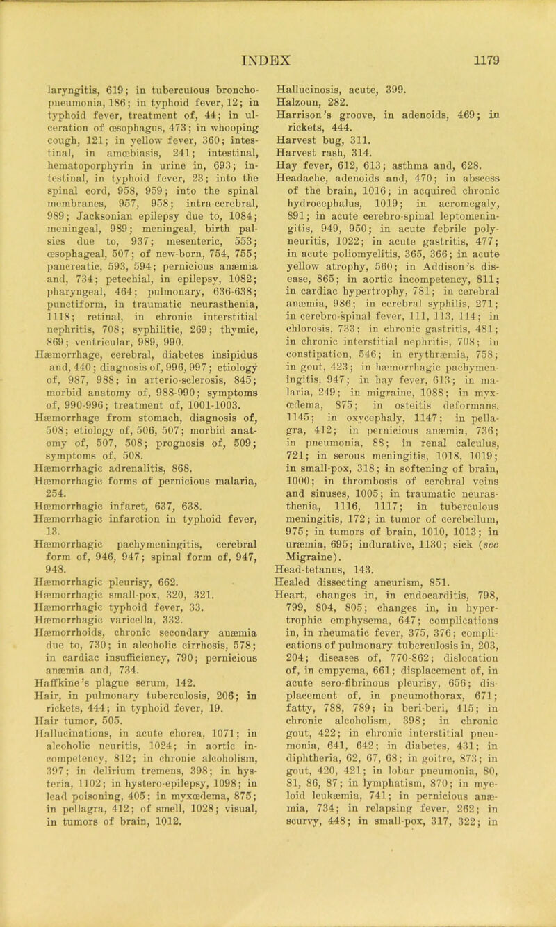 laryngitis, 619; in tuberculous broncho- pueunionia, 186; in typhoid fever, 12; in tj'phoid fever, treatment of, 44; in ul- ceration of oesophagus, 473; in whooping cough, 121; in yellow fever, 360; intes- tinal, in amoebiasis, 241; intestinal, heniatoporphyrin in urine in, 693; in- testinal, in typhoid fever, 23; into the spinal cord, 958, 959; into the spinal membranes, 957, 958; intra-cerebral, 989; Jacksonian epilepsy due to, 1084; meningeal, 989; meningeal, birth pal- sies due to, 937; mesenteric, 553; oesophageal, 507; of new-born, 754, 755; pancreatic, 593, 594; pernicious anaemia and, 734; petechial, in epilepsy, 1082; pharyngeal, 464; pulmonary, 636-638; punctiform, in traumatic neurasthenia, 1118; retinal, in chronic interstitial nephritis, 708; syphilitic, 269; thymic, 869; ventricular, 989, 990. Haemorrhage, cerebral, diabetes insipidus and, 440; diagnosis of, 996, 997; etiology of, 987, 988; in arterio-sclerosis, 845; morbid anatomy of, 988-990; symptoms of, 990-996; treatment of, 1001-1003. Haemorrhage from stomach, diagnosis of, 508; etiology of, 506, 507; morbid anat- omy of, 507, 508; prognosis of, 509; symptoms of, 508. Haemorrhagic adrenalitis, 868. Haemorrhagic forms of pernicious malaria, 254. Haemorrhagic infarct, 637, 638. Haemorrhagic infarction in typhoid fever, 13. Haemorrhagic pachymeningitis, cerebral form of, 946, 947; spinal form of, 947, 948. Haemorrhagic pleurisy, 662. Haemorrhagic small-pox, 320, 321. Haemorrhagic typhoid fever, 33. Haemorrhagic varicella, 332. Haemorrhoids, chronic secondary anaemia due to, 730; in alcoholic cirrhosis, 578; in cardiac insuflficiency, 790; pernicious anaemia and, 734. Haffkine’s plague serum, 142. Hair, in pulmonary tuberculosis, 206; in rickets, 444; in typhoid fever, 19. Hair tumor, 505. Hallucinations, in acute chorea, 1071; in alcoholic neuritis, 1024; in aortic in- compctency, 812; in chronic alcoholism, 397; in delirium tremens, 398; in hys- teria, 1102; in hystero-epilepsy, 1098; in lead poisoning, 405; in myxmdema, 875; in pellagra, 412; of smell, 1028; visual, in tumors of brain, 1012. Hallucinosis, acute, 399. Halzoun, 282. Harrison’s groove, in adenoids, 469; in rickets, 444. Harvest bug, 311. Harvest rash, 314. Hay fever, 612, 613; asthma and, 628. Headache, adenoids and, 470; in abscess of the brain, 1016; in acquired chronic hydrocephalus, 1019; in acromegaly, 891; in acute cerebro-spinal leptomenin- gitis, 949, 950; in acute febrile poly- neuritis, 1022; in acute gastritis, 477; in acute poliomyelitis, 365, 366; in acute yellow atrophy, 560; in Addison’s dis- ease, 865; in aortic incompetency, 811; in cardiac hypertrophy, 781; in cerebral anaemia, 986; in cerebral syphilis, 271; in cerebro-spinal fever, 111, 113, 114; in chlorosis, 733; in chronic gastritis, 481; in chronic interstitial nephritis, 708; in constipation, 546; in erythraeinia, 758; in gout, 423; in haemorrhagic pachymen- ingitis, 947; in hay fever, 613; in ma- laria, 249; in migraine, 1088; in myx- cedema, 875; in osteitis deformans, 1145; in oxycephaly, 1147; in pella- gra, 412; in pernicious anaemia, 736; in pneumonia, 88; in renal calculus, 721; in serous meningitis, 1018, 1019; in small-pox, 318; in softening of brain, 1000; in thrombosis of cerebral veins and sinuses, 1005; in traumatic neuras- thenia, 1116, 1117; in tuberculous meningitis, 172; in tumor of cerebellum, 975; in tumors of brain, 1010, 1013; in uraemia, 695; indurative, 1130; sick (see Migraine). Head-tetanus, 143. Healed dissecting aneurism, 851. Heart, changes in, in endocarditis, 798, 799, 804, 805; changes in, in hyper- trophic emphysema, 647; complications in, in rheumatic fever, 375, 376; compli- cations of pulmonary tuberculosis in, 203, 204; diseases of, 770-862; dislocation of, in empyema, 661; displacement of, in acute sero-fibrinous pleurisy, 656; dis- placement of, in pneumothorax, 671; fatty, 788, 789; in beri-beri, 415; in chronic alcoholism, 398; in chronic gout, 422; in chronic interstitial pneu- monia, 641, 642; in diabetes, 431; in diphtheria, 62, 67, 68; in goitre, 873; in gout, 420, 421; in lobar pneumonia, 80, 81, 86, 87; in lymphatism, 870; in mye- loid leukajmia, 741; in pernicious anm- mia, 734; in relapsing fever, 262; in scurvy, 448; in small-pox, 317, 322; in