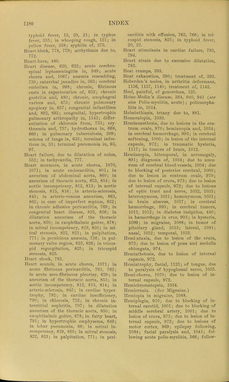 typhoid fever, 13, 20, 21; in typhus fever, 355; in whooping cough, 121; in yellow fever, 358; syphilis of, 275. Heart-block, 778, 779; arrhythmia due to, 772. Heart-burn, 480. Heart disease, 620, 622; acute cerebro- spinal leptomeningitis in, 949; acute chorea and, 1067; anaemia resembling, 739; catarrhal jaundice in, 563; cerebral embolism in, 998; chronic, fibrinous casts in expectoration of, 632; chronic gastritis and, 480; chronic, oesophageal varices and, 473; chronic pulmonary apoplexy in, 637; congenital infantilism and, 892, 893; congenital, hypertrophic pulmonary arthropathy in, 1143; differ- entiation of chlorosis from, 733; ery- thraBmia and, 757; hydrothorax in, 668, 669; in pulmonary tuberculosis, 209; oedema of lungs in, 635; terminal infec- tions in, 53; terminal pneumonia in, 93, 97. Heart failure, due to dilatation of colon, 552; in tachycardia, 777. Heart murmurs, in acute chorea, 1070, 1071; in acute endocarditis, 801; in aneurism of abdominal aorta, 860; in aneurism of thoracic aorta, 853, 854; in aortic incompetency, 812, 813; in aortic stenosis, 815, 816; ^in arterio-sclerosis, 845; in arterio-venous aneurism, 861, 862; in case of imperfect septum, 832; in chronic adhesive pericarditis, 769; in congenital heart disease, 835, 836; in dilatation aneurism of the thoracic aorta, 850; in exophthalmic goitre, 878; in mitral incompetency, 819, 820; in mi- tral stenosis, 822, 823; in palpitation, 771; in pernicious anajmia, 736; in pul- monary valve region, 825, 826; in tricus- pid regurgitation, 825; in tricuspid stenosis, 825. Heart shock, 783. Heart sounds, in acute chorea, 1071; in acute fibrinous pericarditis, 761, 762; in acute sero-fibrinous pleurisy, 659; in aneurism of the thoracic aorta, 853; in aortic incompetency, 812, 813, 814; in arterio-sclerosis, 845; in cardiac hyper- trophy, 782; in cardiac insufficiency, 790; in chlorosis, 732; in chronic in- terstitial nephritis, 707; in dilatation aneurism of the thoracic aorta, 850; in exophthalmic goitre, 878; in fatty heart, 791; in hypertrophic emphysema, 649; in lobar pneumonia, 86; in mitral in- competency, 819, 820; in mitral stenosis, 822, 823; in palpitation, 771; in peri- carditis with effusion, 765, 766; in tri- cuspid stenosis, 825; in typhoid fever, 20, 21. Heart stimulants in cardiac failure, 793, 794. Heart strain due to excessive dilatation, 783. Heat cramps, 393. Heat exhaustion, 390; treatment of, 392. Heberden’s nodes, in arthritis deformans, 1136, 1137, 1140; treatment of, 1142. Heel, painful, of gonorrhoea, 125. Heine-Medin’s disease, 364, 940, 941 (see also Polio-myelitis, acute) ; poliencepha- litis in, 1014. Helminthiasis, tetany due to, 881. Hemeralopia, 1030. Hemianmsthesia, due to lesions in the cen- trum ovale, 970; hemianopia and, 1034; in cerebral hmmorrhage, 995; in cerebral softening, 1000; in lesion of the internal capsule, 972; in traumatic hysteria, 1117; in tumors of brain, 1012. Hemianopia, bitemporal, in acromegaly, 891; diagnosis of, 1034; due to aneu- rism of cerebral blood-vessels, 1004; due to blocking of posterior cerebral, 1000; due to lesion in centrum ovale, 970; due to lesion of crura, 973; due to lesion of internal capsule, 972; due to lesions of optic tract and nerve, 1032, 1033; heteronymous, 1031; homonymous, 1031; in brain abscess, 1017; in cerebral hmmorrhage, 995; in cerebral tumors, 1011, 1012; in diabetes insipidus, 440; in hsemorrhage in crus, 993; in hysteria, 1099; in migraine, 1088; in tumor of pituitary gland, 1013; lateral, 1081; nasal, 1032; temporal, 1032. Hemi-ataxia, due to lesion of the crura, 973; due to lesion of pons and medulla oblongata, 974. Hemiathetosis, due to lesion of internal capsule, 972. Hemiatrophy, facial, 1125; of tongue, due to paralysis of hypoglossal nerve, 1055. Hemi-chorea, 1070; due to lesion of in- ternal capsule, 972. Hemichromatopsia, 1034. Hemicrania. (See Migraine.) Ilemiopia in migraine, 1088. Hemiplegia, 910; due to blocking of in- ternal carotid, 1001; due to blocking of middle cerebral artery, 1001; due to lesion of crura, 973; due to lesion of In- ternal capsule, 972; due to lesions of motor cortex, 969; epilepsy following, 1084; facial paralysis and, 1041; fol- lowing acute polio-myelitis, 366; follow-