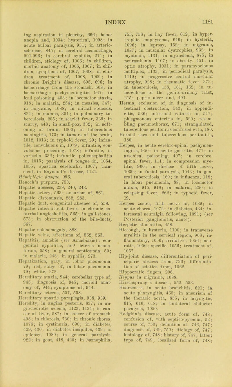 ing aspiration in pleurisy, 666; liemi- anopia and, 1034; hysterical, 1098; in acute bulbar paralysis, 931; in arterio- sclerosis, 845; in cerebral hasmorrhage, 991-996; in cerebral syphilis, 271; in children, etiology of, 1006; in children, morbid anatomy of, 1006, 1007; in chil- dren, symptoms of, 1007, 1008; in chil- dren, treatment of, 1008, 1009; in chronic Bright’s disease, 695, 696; in hemorrhage from the stomach, 508; in hemorrhagic pachymeningitis, 947; in lead poisoning, 403; in locomotor ataxia, 918; in malaria, 254; in measles, 347; in migraine, 1088; in mitral stenosis, 824; in mumps, 351; in pulmonary tu- berculosis, 205; in scarlet fever, 339; in scurvy, 448; in small-pox, 332; in soft- ening of brain, 1000; in tuberculous meningitis, 173; in tumors of the brain, 1012, 1013; in typhoid fever, 29; infan- tile, convulsions in, 1079; infantile, con- vulsions preceding, 1078; infantile, in varicella, 332; infantile, poliencephalitis in, 1015; paralysis of tongue in, 1054, 1055; spastica cerebralis, 1007; tran- sient, in Eaynaud’s disease, 1121. Eemiplegie flasque, 996. Henoch’s purpura, 753. Hepatic abscess, 239, 240, 243. Hepatic artery, 563; aneurism of, 861. Hepatic distomiasis, 282, 283. Hepatic duct, congenital absence of, 558. Hepatic intermittent fever, in chronic ca- tarrhal angiocholitis, 565; in gall-stones, 573; in obstruction of the bile-ducts, 567. Hepatic splenomegaly, 888. Hepatic veins, affections of, 562, 563. Hepatitis, amoebic (-see Amoebiasis); con- genital syphilitic, and icterus neona- torum, 558; in general septicemiia, 50; in malaria, 248; in syphilis, 273. Hepatization, gray, in lobar pneumonia, 79; red, stage of, in lobar pneumonia, 79; white, 272. Hereditary ataxia, 944; cerebellar type of, 945; diagnosis of, 945; morbid anat- omy of, 944; symptoms of, 944. Hereditary icterus, 557, 558. Hereditary spastic paraplegia, 938, 939. Heredity, in angina pectoris, 837; in an- gio-neurotic oedema, 1123, 1124; in can- cer of liver, 587; in cancer of stomach, 498; in chlorosis, 730; in chronic chorea, 1076; in cystinuria, 690; in diabetes, 429, 430; in diabetes insipidus, 439; in epilepsy, 1080; in general paralysis, 922; in gout, 418, 420; in haemophilia. 755, 756; in hay fever, 612; in hyper- trophic emphysema, 646; in hysteria, 1096; in leprosy, 152; in migraine, 1087; in muscular dystrophies, 932; in myotonia, 1131; in myxoedema, 875; in neurasthenia, 1107; in obesity, 451; in optic atrophy, 1031; in paramyoclonus multiplex, 1133; in periodical paralysis, 1119; in progressive central muscular atrophy, 928; in rheumatic fever, 372; in tuberculosis, 158, 161, 162; in tu- berculosis of the genito-urinary tract, 215; peptic ulcer and, 491. Hernia, exclusion of, in diagnosis of in- testinal obstruction, 543; in appendi- citis, 536; intestinal catarrh in, 517; phlegmonous enteritis in, 520; resem- bling pneumothorax, 671; strangulated, tuberculous peritonitis confused with, 180. Hernial sacs and tuberculous joeritonitis, 180. Herpes, in acute cerebro-spinal pachymen- ingitis, 950; in acute gastritis, 477; in arsenical poisoning, 407; in cerebro- spinal fever. 111; in compression mye- litis, 960; in disease of fifth nerve, 1039; in facial paralysis, 1043; in gen- eral tuberculosis, 169; in influenza, 118; in lobar pneumonia, 88; in locomotor ataxia, 915, 918; in malaria, 250; in relapsing fever, 262; in typhoid fever, 19. Herpes zoster, fifth nerve in, 1039; in acute chorea, 1072; in diabetes, 434; in- tercostal neuralgia following, 1091; {see Posterior ganglionitis, acute). Herpetic stomatitis, 458. Hiccough, in hysteria, 1100; in transverse myelitis in the cervical region, 968; in- flammatory, 1056; irritative, 1056; neu- rotic, 1056; specific, 1056; treatment of, 1057. Hip-joint disease, differentiation of peri- nejihric abscess from, 726; differentia- tion of sciatica from, 1062. Hippocratic fingers, 206. Tlippus in migraine, 1088. Hirschsprung’s disease, 552, 553. Hoarseness, in acute bronchitis, 621; iiv acute pharyngitis, 465; in aneurism of the thoracic aorta, 855; in laryngitis, 615, 616, 618; in unilateral abductor paralysis, 1050. Hodgkin’s disease, acute form of, 748; confusion of, with septico-pyajinia, 52; course of, 750; definition of, 746, 747; diagnosis of, 749, 750; etiology of, 747; histology of, 748; history of, 747; latent typo of, 749; localized form of, 748;