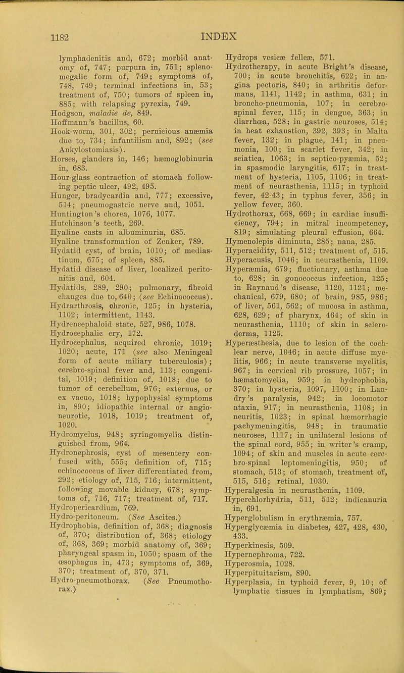 lymphadenitis and, 672; morbid anat- omy of, 747; purpura in, 751; spleno- megalic form of, 749; symptoms of, 748, 749; terminal infections in, 53; treatment of, 750; tumors of spleen in, 885; with relapsing pyrexia, 749. Hodgson, maladie de, 849. Hoffmann’s bacillus, 60. Hook-worm, 301, 302; pernicious anaemia due to, 734; infantilism and, 892; {see Ankylostomiasis). Horses, glanders in, 146; haemoglobinuria in, 683. Hour-glass contraction of stomach follow- ing peptic ulcer, 492, 495. Hunger, bradycardia and, 777; excessive, 514; pneumogastric nerve and, 1051. Huntington’s chorea, 1076, 1077. Hutchinson’s teeth, 269. Hyaline casts in albuminuria, 685. Hyaline transformation of Zenker, 789. Hydatid cyst, of brain, 1010; of medias- tinum, 675; of spleen, 885. Hydatid disease of liver, localized perito- nitis and, 604. Hydatids, 289, 290; pulmonary, fibroid changes due to, 640; (see Echinococcus). Hydrarthrosis, ohronic, 125; in hysteria, 1102; intermittent, 1143. Hydreneephaloid state, 527, 986, 1078. Hydrocephalic cry, 172. Hydrocephalus, acquired chronic, 1019; 1020; acute, 171 (see also Meningeal form of acute miliary tuberculosis); cerebro-spinal fever and, 113; congeni- tal, 1019; definition of, 1018; due to tumor of cerebellum, 976; externus, or ex vacuo, 1018; hypophysial symptoms in, 890; idiopathic internal or angio- neurotic, 1018, 1019; treatment of, 1020. Hydromyelus, 948; syringomyelia distin- guished from, 964. Hydronephrosis, cyst of mesentery con- fused with, 555; definition of, 715; echinococcus of liver differentiated from, 292; etiology of, 715, 716; intermittent, following movable kidney, 678; symp- toms of, 716, 717; treatment of, 717. Hydropericardium, 769. Hydro-peritoneum. {See Ascites.) Hydrophobia, definition of, 368; diagnosis of, 370-; distribution of, 368; etiology of, 368, 369; morbid anatomy of, 369; pharyngeal spasm in, 1050; spasm of the oesophagus in, 473; symptoms of, 369, 370; treatment of, 370, 371. Hydro-pneumothorax. {See Pneumotho- rax.) Hydrops vesicse felleas, 571. Hydrotherapy, in acute Bright’s disease, 700; in acute bronchitis, 622; in an- gina pectoris, 840; in arthritis defor- mans, 1141, 1142; in asthma, 631; in broncho-pneumonia, 107; in cerebro- spinal fever, 115; in dengue, 363; in diarrhffia, 528; in gastric neuroses, 514; in heat exhaustion, 392, 393; in Malta fever, 132; in plague, 141; in pneu- monia, 100; in scarlet fever, 342; in sciatica, 1063; in septico-pyeemia, 52; in spasmodic laryngitis, 617; in treat- ment of hysteria, 1105, 1106; in treat- ment of neurasthenia, 1115; in typhoid fever, 42-43; in typhus fever, 356; in yellow fever, 360. Hydrothorax, 668, 669; in cardiac insuffi- ciency, 794; in mitral incompeteney, 819; simulating pleural effusion, 664. Hymenolepis diminuta, 285; nana, 285. Hyperacidity, 511, 512; treatment of, 515. Hyperacusis, 1046; in neurasthenia, 1109. Hypersemia, 679; fluctionary, asthma due to, 628; in gonococcus infection, 125; in Eaynaud’s disease, 1120, 1121; me- chanical, 679, 680; of brain, 985, 986; of liver, 561, 562; of mucosa in asthma, 628, 629; of pharynx, 464; of skin in neurasthenia, 1110; of skin in sclero- derma, 1125. HyperaBsthesia, due to lesion of the coch- lear nerve, 1046; in acute diffuse mye- litis, 966; in acute transverse myelitis, 967; in cervical rib pressure, 1057; in hsematomyelia, 959; in hydrophobia, 370; in hysteria, 1097, 1100; in Lan- dry’s paralysis, 942; in locomotor ataxia, 917; in neurasthenia, 1108; in neuritis, 1023; in spinal hffiinorrhagic pachymeningitis, 948; in traumatic neuroses, 1117; in unilateral lesions of the spinal cord, 955; in writer’s cramp, 1094; of skin and muscles in acute cere- bro-spinal leptomeningitis, 950; of stomach, 513; of stomach, treatment of, 515, 516; retinal, 1030. Hyperalgesia in neurasthenia, 1109. Hyperchlorhydria, 511, 512; indicanuria in, 691. Hyperglobulism in erythrajmia, 757. Hyperglyctemia in diabetes, 427. 428, 430, 433. Hyperkinesis, 509. Hypernephroma, 722. Hyperosmia, 1028. Hyperpituitarism, 890. Hyperplasia, in typhoid fever, 9, 10; of lymphatic tissues in lymphatism, 869;