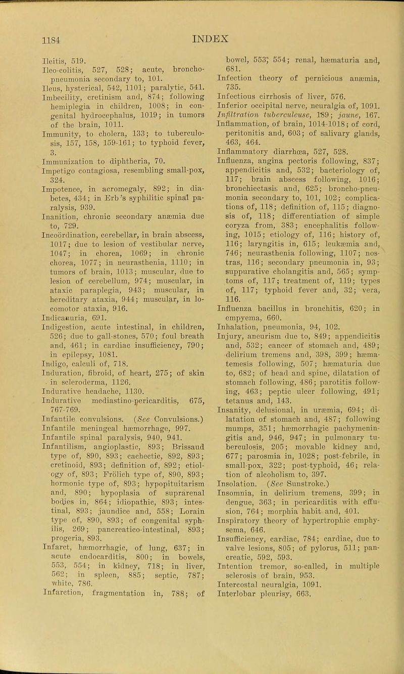 Ileitis, 519. Ileo-colitis, 527, 528; acute, broncho- pueumouia secondary to, 101. Ileus, hysterical, 542, 1101; paralytic, 541. Imbecility, cretinism and, 874; following hemiplegia in children, 1008; in con- genital hydrocephalus, 1019; in tumors of the brain, 1011. Immunity, to cholera, 133; to tuberculo- sis, 157, 158, 159-161; to typhoid fever, 3. Immunization to diphtheria, 70. Impetigo contagiosa, resembling small-pox, 324. Impotence, in acromegaly, 892; in dia- betes, 434; in Erb’s syphilitic spinal pa- ralysis, 939. Inanition, chronic secondary anaemia due to, 729. Incoordination, cerebellar, in brain abscess, 1017; due to lesion of vestibular nerve, 1047; in chorea, 1069; in chronic chorea, 1077; in neurasthenia, 1110; in tumors of brain, 1013; muscular, due to lesion of cerebellum, 974; muscular, in ataxic paraplegia, 943; muscular, in hereditary ataxia, 944; muscular, in lo- comotor ataxia, 916. Indicanuria, 691. Indigestion, acute intestinal, in children, 526; due to gall-stones, 570; foul breath and, 461; in cardiac insutficiency, 790; in epilepsy, 1081. Indigo, calculi of, 718. Induration, fibroid, of heart, 275; of skin in scleroderma, 1126. Indurative headache, 1130. Indurative mediastino-pericarditis, 675, 767-769. Infantile convulsions. (See Convulsions.) Infantile meningeal hmmorrhage, 997. Infantile spinal paralysis, 940, 941. Infantilism, angioplastic, 893; Brissaud type of, 890, 893; cachectic, 892, 893; cretinoid, 893; definition of, 892; etiol- ogy of, 893; Frolich type of, 890, 893; hormonic type of, 893; hypopituitarism and, 890; hypoplasia of suprarenal bodies in, 864; idiopathic, 893; intes- tinal, 893; jaundice and, 558; Lorain type of, 890, 893; of congenital syph- ilis, 269; pancreatico-intestinal, 893; progeria, 893. Infarct, hmmorrhagic, of lung, 637; in acute endocarditis, 800; in bowels, 553, 554; in kidney, 718; in liver, 562; in spleen, 885; septic, 787; white, 786. Infarction, fragmentation in, 788; of bowel, 553) 554; renal, haamaturia and, 681. Infection theory of pernicious anajmia, 735. Infectious cirrhosis of liver, 576. Inferior occipital nerve, neuralgia of, 1091. Infiltration tiiberculeuse, 1'89; jaune, 167. Inflammation, of brain, 1014-1018; of cord, peritonitis and, 603; of salivary glands, 463, 464. Inflammatory diarrhoea, 527, 528. Influenza, angina pectoris following, 837; appendicitis and, 532; bacteriology of, 117; brain abscess following, 1016; bronchiectasis and, 625; broncho-pneu- monia secondary to, 101, 102; complica- tions of, 118; definition of, 115; diagno- sis of, 118; differentiation of simple coryza from, 383; encephalitis follow- ing, 1015; etiology of, 116; history of, 116; laryngitis in, 615; leukaemia and, 746; neurasthenia following, 1107; nos- tras, 116; secondary pneumonia in, 93; suppurative cholangitis and, 565; symp- toms of, 117; treatment of, 119; types of, 117; typhoid fever and, 32; vera, 116. Influenza bacillus in bronchitis, 620; in empyema, 660. Inhalation, pneumonia, 94, 102. Injury, aneurism due to, 849; appendicitis and, 532; cancer of stomach and, 489; delirium tremens and, 398, 399; haema- temesis following, 507; htematuria due to, 682; of head and spine, dilatation of stomach following, 486; parotitis follow- ing, 463; peptic ulcer following, 491; tetanus and, 143. Insanity, delusional, in uraemia, 694; di- latation of stomach and, 487; following mumps, 351; hffimorrhagic pachymenin- gitis and, 946, 947; in pulmonary tu- berculosis, 205; movable kidney and, 677; parosmia in, 1028; post-febrile, in small-pox, 322; post-typhoid, 46; rela- tion of alcoholism to, 397. Insolation. (See Sunstroke.) Insomnia, in delirium tremens, 399; in dengue, 363; in pericarditis with effu- sion, 764; morphia habit and, 401. Inspiratory theory of hypertrophic emphy- sema, 646. Insufliciency, cardiac, 784; cardiac, due to valve lesions, 805; of pylorus, 511; pan- creatic, 592, 593. Intention tremor, so-called, in multiple sclerosis of brain, 953. Intercostal neuralgia, 1091. Interlobar pleurisy, 663.