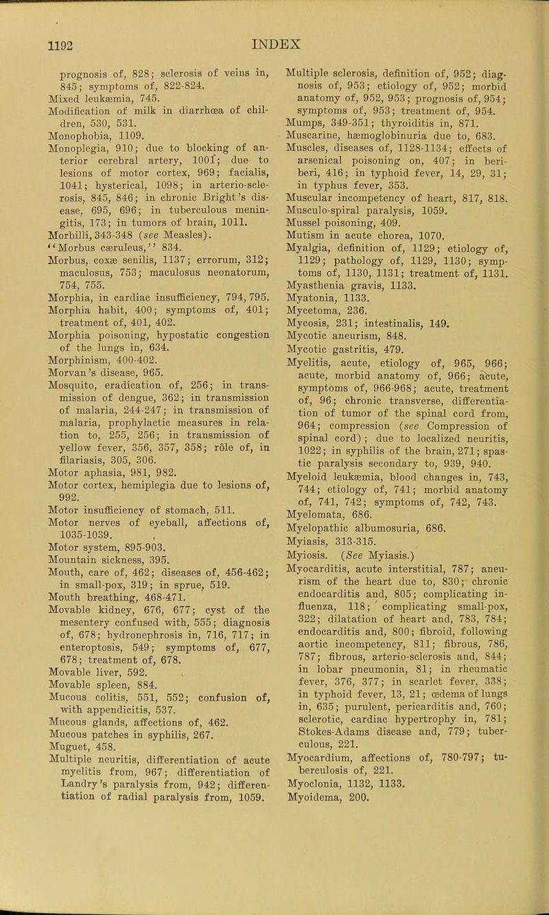 prognosis of, 828; sclerosis of veins in, 845; symptoms of, 822-824. Mixed leukasmia, 745. Modification of milk in diarrhoea of chil- dren, 530, 531. Monophobia, 1109. Monoplegia, 910; due to blocking of an- terior cerebral artery, 1001'; due to lesions of motor cortex, 969; facialis, 1041; hysterical, 1098; in arterio-scle- rosis, 845, 846; in chronic Bright’s dis- ease, 695, 696; in tuberculous menin- gitis, 173; in tumors of brain, 1011. Morbilli,343-348 (see Measles). “Morbus cseruleus,” 834. Morbus, coxae senilis, 1137; errorum, 312; maculosus, 753; maculosus neonatorum, 754, 755. Morphia, in cardiac insuflSciency, 794, 795. Morphia habit, 400; symptoms of, 401; treatment of, 401, 402. Morphia poisoning, hypostatic congestion of the lungs in, 634. Morphinism, 400-402. Morvan’s disease, 965. Mosquito, eradication of, 256; in trans- mission of dengue, 362; in transmission of malaria, 244-247; in transmission of malaria, prophylactic measures in rela- tion to, 255, 256; in transmission of yellow fever, 356, 357, 358; role of, in filariasis, 305, 306. Motor aphasia, 981, 982. Motor cortex, hemiplegia due to lesions of, 992. Motor insufficiency of stomach, 511. Motor nerves of eyeball, affections of, 1035-1039. Motor system, 895-903. Mountain sickness, 395. Mouth, care of, 462; diseases of, 456-462; in small-pox, 319; in sprue, 519. Mouth breathing, 468-471. Movable kidney, 676, 677; cyst of the mesentery confused with, 555; diagnosis of, 678; hydronephrosis in, 716, 717; in enteroptosis, 549; symptoms of, 677, 678; treatment of, 678. Movable liver, 592. Movable spleen, 884. Mucous colitis, 551, 552; confusion of, with appendicitis, 537. Mucous glands, affections of, 462. Mucous patches in syphilis, 267. Muguet, 458. Multiple neuritis, differentiation of acute myelitis from, 967; differentiation of Landry’s paralysis from, 942; differen- tiation of radial paralysis from, 1059. Multiple sclerosis, definition of, 952; diag- nosis of, 953; etiology of, 952; morbid anatomy of, 952, 953; prognosis of, 954; symptoms of, 953; treatment of, 954. Mumps, 349-351; thyroiditis in, 871. Muscarine, haemoglobinuria due to, 683. Muscles, diseases of, 1128-1134; effects of arsenical poisoning on, 407; in beri- beri, 416; in typhoid fever, 14, 29, 31; in typhus fever, 353. Muscular incompetency of heart, 817, 818. Musculo-spiral paralysis, 1059. Mussel poisoning, 409. Mutism in acute chorea, 1070. Myalgia, definition of, 1129; etiology of, 1129; pathology of, 1129, 1130; symp- toms of, 1130, 1131; treatment of, 1131. Myasthenia gravis, 1133. Myatonia, 1133. Mycetoma, 236. Mycosis, 231; intestinalis, 149. Mycotic aneurism, 848. Mycotic gastritis, 479. Myelitis, acute, etiology of, 965, 966; acute, morbid anatomy of, 966; acute, symptoms of, 966-968; acute, treatment of, 96; chronic transverse, differentia- tion of tumor of the spinal cord from, 964; compression {see Compression of spinal cord) ; due to localized neuritis, 1022; in syphilis of the brain, 271; spas- tic paralysis secondary to, 939, 940. Myeloid leukaemia, blood changes in, 743, 744; etiology of, 741; morbid anatomy of, 741, 742; symptoms of, 742, 743. Myelomata, 686. Myelopathic albumosuria, 686. Myiasis, 313-315. Myiosis. {See Myiasis.) Myocarditis, acute interstitial, 787; aneu- rism of the heart due to, 830; chronic endocarditis and, 805; complicating in- fluenza, 118; ' complicating small-pox, 322; dilatation of heart and, 783, 784; endocarditis and, 800; fibroid, following aortic incompetency, 811; fibrous, 786, 787; fibrous, arterio-sclerosis and, 844; in lobar pneumonia, 81; in rheumatic fever, 376, 377; in scarlet fever, 338; in typhoid fever, 13, 21; oedema of lungs in, 635; purulent, pericarditis and, 760; sclerotic, cardiac hypertrophy in, 781; Stokes-Adams disease and, 779; tuber- culous, 221. Myocardium, affections of, 780-797; tu- berculosis of, 221. Myoclonia, 1132, 1133. Myoidema, 200.