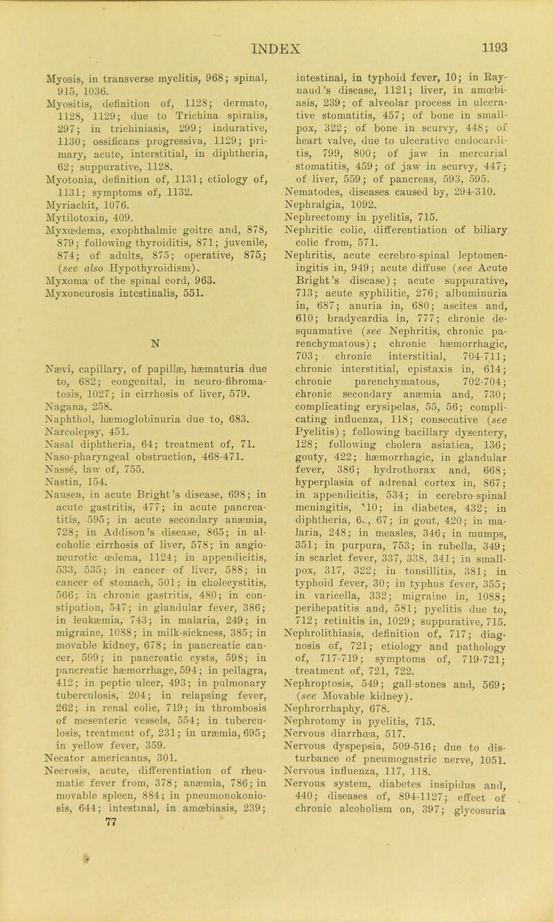 Myosis, in transverse myelitis, 968; spinal, 915, 1036. Myositis, definition of, 1128; dermato, 1128, 1129; due to Trichina spiralis, 297; in trichiniasis, 299; indurative, 1130; ossificans progressiva, 1129; pri- mary, acute, interstitial, in diphtheria, 62; sujipurative, 1128. Myotonia, definition of, 1131; etiology of, 1131; symptoms of, 1132. Myriachit, 1076. Mytilotoxin, 409. Myxoedema, exophthalmic goitre and, 878, 879; following thyroiditis, 871; juvenile, 874; of adults, 875; operative, 875; (see also Hypothyroidism). Myxoma- of the spinal cord, 963. Myxoneurosis intestinalis, 551. N Naevi, capillary, of papillae, haematuria due to, 682; congenital, in neuro-fibroma- tosis, 1027; in cirrhosis of liver, 579. Nagana, 258. Naphthol, haemoglobinuria due to, 683. Narcolepsy, 451. Nasal diphtheria, 64; treatment of, 71. Naso-pharyngeal obstruction, 468-471. Nasse, law of, 755. Nastin, 154. Nausea, in acute Bright’s disease, 698; in acute gastritis, 477; in acute pancrea- titis, 595; in acute secondary anaemia, 728; in Addison’s disease, 865; in al- coholic cirrhosis of liver, 578; in angio- neurotic oedema, 1124; in appendicitis, 533, 535; in cancer of liver, 588; in cancer of stomach, 501; in cholecystitis, 566; in chronic gastritis, 480; in con- stipation, 547; in glandular fever, 386; in leukaiinia, 743; in malaria, 249; in migraine, 1088; in milk-sickness, 385; in movable kidney, 678; in pancreatic can- cer, 599; in pancreatic cysts, 598; in pancreatic haemorrhage, 594; in pellagra, 412; in peptic ulcer, 493; in pulmonary tuberculosis, 204; in relapsing fever, 262; in renal colic, 719; in thrombosis of mesenteric vessels, 554; in tubercu- losis, treatment of, 231; in uraemia, 695; in yellow fever, 359. Necator americanus, 301. Necrosis, acute, differentiation of rheu- matic fever from, 378; anaemia, 786; in movable spleen, 884; in pneumonokonio- sis, 644; intestinal, in amoebiasis, 239; 77 intestinal, in typhoid fever, 10; in Kay- naud’s disease, 1121; liver, in amoebi- asis, 239; of alveolar process in ulcera- tive stomatitis, 457; of bone in small- pox, 322; of bone in scurvy, 448; of heart valve, due to ulcerative endocardi- tis, 799, 800; of jaw in mercurial stomatitis, 459; of jaw in scurvy, 447; of liver, 559; of pancreas, 593, 595. Nematodes, diseases caused by, 294-310. Nephralgia, 1092. Nephrectomy in pyelitis, 715. Nephritic colic, differentiation of biliary colic from, 571. Nephritis, acute cerebro-spinal leptomen- ingitis in, 949; acute diffuse {see Acute Bright’s disease); acute suppurative, 713; acute syphilitic, 276; albuminuria in, 687; anuria in, 680; ascites and, 610; bradycardia in, 777; chronic de- squamative {see Nephritis, chronic pa- renchymatous) ; chronic hsemorrhagic, 703; chronic interstitial, 704-711; chronic interstitial, epistaxis in, 6l4; chronic parenchymatous, 702-704; chronic secondary anasmia and, 730; complicating erysipelas, 55, 56; compli- cating influenza, 118; consecutive {see Pyelitis) ; following bacillary dysentery, 128; following cholera asiatica, 136; gouty, 422; hajmorrhagic, in glandular fever, 386; hydrothorax and, 668; hyperplasia of adrenal cortex in, 867; in appendicitis, 534; in cerebro-spinal meningitis, ''10; in diabetes, 432; in diphtheria, 6.,, 67; in gout, 420; in ma- laria, 248; in measles, 346; in mumps, 351; in purpura, 753; in rubella, 349; in scarlet fever, 337, 338, 341; in small- pox, 317, 322; in tonsillitis, 381; in typhoid fever, 30; in typhus fever, 355; in varicella, 332; migraine in, 1088; perihepatitis and, 581; pyelitis due to, 712; retinitis in, 1029; sui^purative, 715. Nephrolithiasis, definition of, 717; diag- nosis of, 721; etiology and pathology of, 717-719; symptoms of, 719-721; treatment of, 721, 722. Nephroptosis, 549; gall-stones and, 569; {see Movable kidney). Nephrorrhaphy, 678. Nephrotomy in pyelitis, 715. Nervous diarrhoea, 517. Nervous dyspepsia, 509-516; due to dis- turbance of pneumogastric nerve, 1051. Nervous influenza, 117, 118. Nervous system, diabetes insipidus and, 440; diseases of, 894-1127; effect of chronic alcoholism on, 397; glycosuria