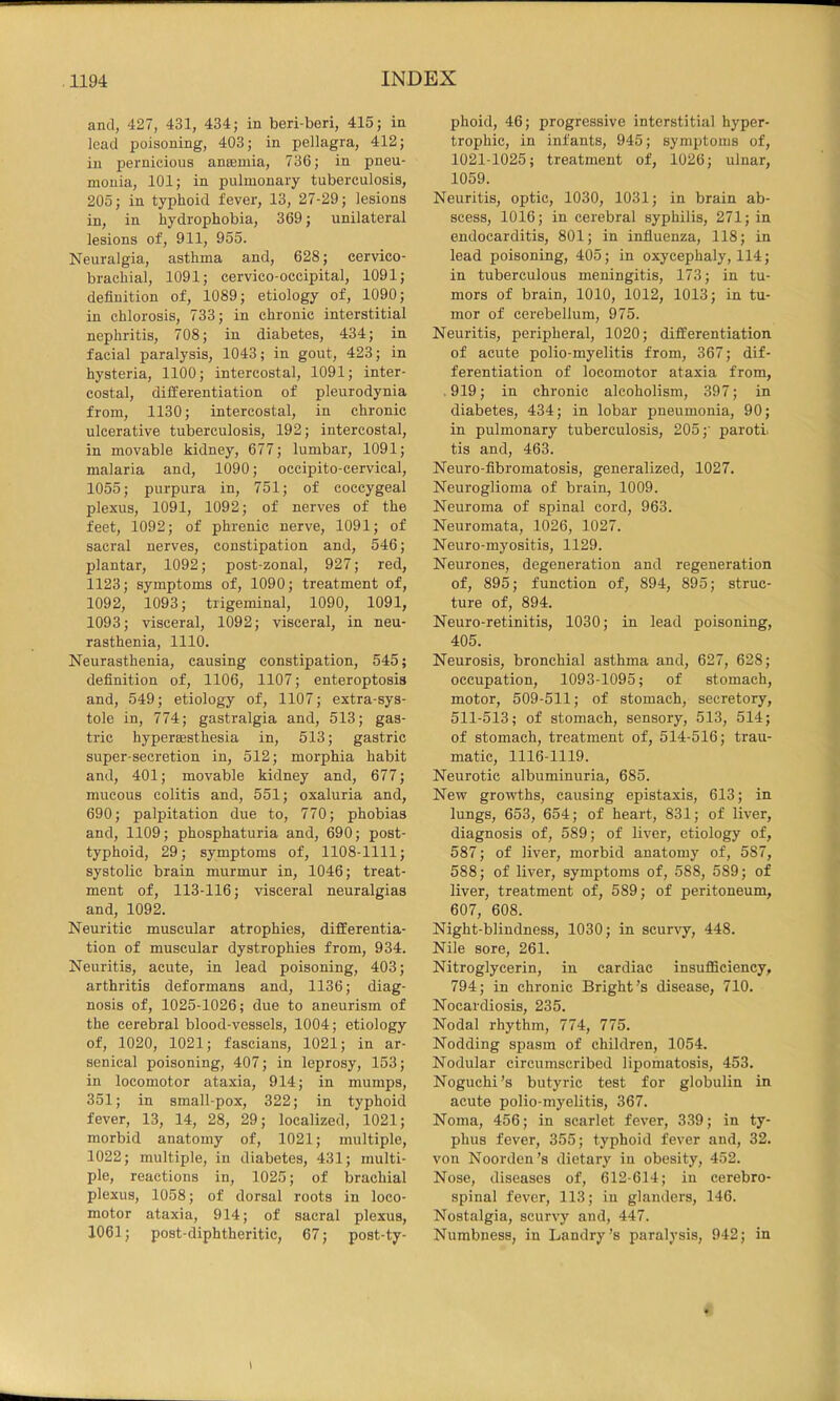 and, 427, 431, 434; in beri-bori, 415; in lead poisoning, 403; in pellagra, 412; in pernicious anaemia, 736; in pneu- monia, 101; in pulmonary tuberculosis, 205; in typhoid fever, 13, 27-29; lesions in, in hydrophobia, 369; unilateral lesions of, 911, 955. Neuralgia, asthma and, 628; cervico- brachial, 1091; cervico-occipital, 1091; definition of, 1089; etiology of, 1090; in chlorosis, 733; in chronic interstitial nephritis, 708; in diabetes, 434; in facial paralysis, 1043; in gout, 423; in hysteria, 1100; intercostal, 1091; inter- costal, differentiation of pleurodynia from, 1130; intercostal, in chronic ulcerative tuberculosis, 192; intercostal, in movable kidney, 677; lumbar, 1091; malaria and, 1090; occipito-cervical, 1055; purpura in, 751; of coccygeal plexus, 1091, 1092; of nerves of the feet, 1092; of phrenic nerve, 1091; of sacral nerves, constipation and, 546; plantar, 1092; post-zonal, 927; red, 1123; symptoms of, 1090; treatment of, 1092, 1093; trigeminal, 1090, 1091, 1093; visceral, 1092; visceral, in neu- rasthenia, 1110. Neurasthenia, causing constipation, 545; definition of, 1106, 1107; enteroptosis and, 549; etiology of, 1107; extra-sys- tole in, 774; gastralgia and, 513; gas- tric hyperagsthesia in, 513; gastric super-secretion in, 512; morphia habit and, 401; movable kidney and, 677; mucous colitis and, 551; oxaluria and, 690; palpitation due to, 770; phobias and, 1109; phosphaturia and, 690; post- typhoid, 29; symptoms of, 1108-1111; systolic brain murmur in, 1046; treat- ment of, 113-116; visceral neuralgias and, 109^ Neuritic muscular atrophies, differentia- tion of muscular dystrophies from, 934. Neuritis, acute, in lead poisoning, 403; arthritis deformans and, 1136; diag- nosis of, 1025-1026; due to aneurism of the cerebral blood-vessels, 1004; etiology of, 1020, 1021; fascians, 1021; in ar- senical poisoning, 407; in leprosy, 153; in locomotor ataxia, 914; in mumps, 351; in small-pox, 322; in typhoid fever, 13, 14, 28, 29; localized, 1021; morbid anatomy of, 1021; multiple, 1022; multiple, in diabetes, 431; multi- ple, reactions in, 1025; of brachial plexus, 1058; of dorsal roots in loco- motor ataxia, 914; of sacral plexus, 1061; post-diphtheritic, 67; post-ty- phoid, 46; progressive interstitial hyper- trophic, in infants, 945; symiffoms of, 1021-1025; treatment of, 1026; ulnar, 1059. Neuritis, optic, 1030, 1031; in brain ab- scess, 1016; in cerebral syphilis, 271; in endocarditis, 801; in influenza, 118; in lead poisoning, 405; in oxycephaly, 114; in tuberculous meningitis, 173; in tu- mors of brain, 1010, 1012, 1013; in tu- mor of cerebellum, 975. Neuritis, peripheral, 1020; differentiation of acute polio-myelitis from, 367; dif- ferentiation of locomotor ataxia from, .919; in chronic alcoholism, 397; in diabetes, 434; in lobar pneumonia, 90; in pulmonary tuberculosis, 205;' paroti tis and, 463. Neuro-fibromatosis, generalized, 1027. Neuroglioma of brain, 1009. Neuroma of spinal cord, 963. Neuromata, 1026, 1027. Neuro-myositis, 1129. Neurones, degeneration and regeneration of, 895; function of, 894, 895; struc- ture of, 894. Neuro-retinitis, 1030; in lead poisoning, 405. Neurosis, bronchial asthma and, 627, 628; occupation, 1093-1095; of stomach, motor, 509-511; of stomach, secretory, 511-513; of stomach, sensory, 513, 514; of stomach, treatment of, 514-516; trau- matic, 1116-1119. Neurotic albuminuria, 685. New growths, causing epistaxis, 613; in lungs, 653, 654; of heart, 831; of liver, diagnosis of, 589; of liver, etiology of, 587; of liver, morbid anatomy of, 587, 588; of liver, symptoms of, 588, 589; of liver, treatment of, 589; of peritoneum, 607, 608. Night-blindness, 1030; in scurvy, 448. Nile sore, 261. Nitroglycerin, in cardiac insuflSciency, 794; in chronic Bright’s disease, 710. Nocardiosis, 235. Nodal rhythm, 774, 775. Nodding spasm of children, 1054. Nodular circumscribed lipomatosis, 453. Noguchi’s butyric test for globulin in acute polio-myelitis, 367. Noma, 456; in scarlet fever, 339; in ty- phus fever, 355; typhoid fever and, 32. von Noorden’s dietary in obesity, 452. Nose, diseases of, 612-614; in cerebro- spinal fever, 113; in glanders, 146. Nostalgia, scurvy and, 447. Numbness, in Landry’s paralysis, 942; in