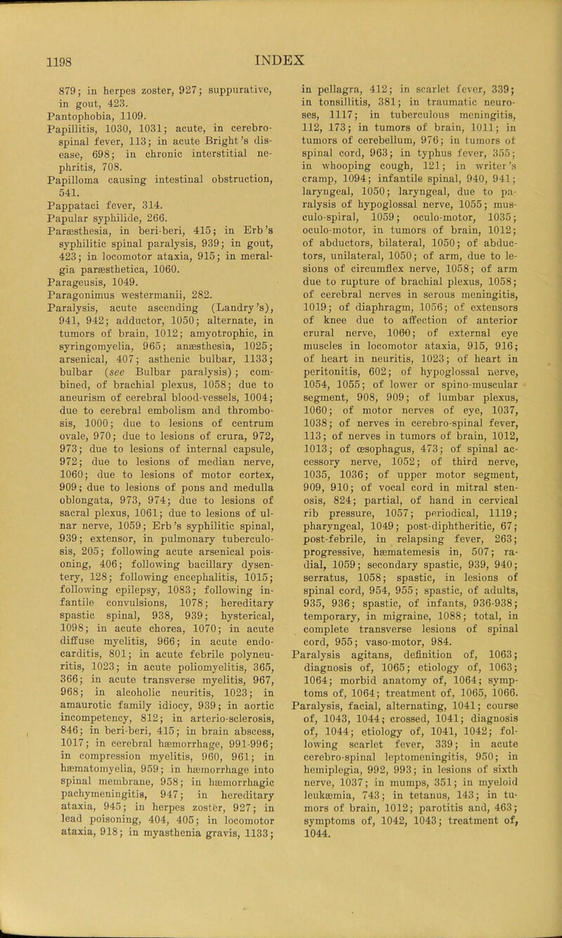879; in herpes zoster, 927; suppurative, in gout, 423. Pantophobia, 1109. Papillitis, 1030, 1031; acute, in cerebro- spinal fever, 113; in acute Bright’s dis- ease, 698; in chronic interstitial ne- phritis, 708. Papilloma causing intestinal obstruction, 541. Pappataci fever, 314. Papular syphilide, 266. Pareesthesia, in beri-beri, 415; in Erb’s syphilitic spinal paralysis, 939; in gout, 423; in locomotor ataxia, 915; in meral- gia parsesthetica, 1060. Parageusis, 1049. Paragonimus westermanii, 282. Paralysis, acute ascending (Landry’s), 941, 942; adductor, 1050; alternate, in tumors of brain, 1012; amyotrophic, in syringomyelia, 965; anaesthesia, 1025; arsenical, 407; asthenic bulbar, 1133; bulbar (see Bulbar paralysis); com- bined, of brachial plexus, 1058; due to aneurism of cerebral blood-vessels, 1004; due to cerebral embolism and thrombo- sis, 1000; due to lesions of centrum ovale, 970; due to lesions of crura, 972, 973; due to lesions of internal capsule, 972; due to lesions of median nerve, 1060; due to lesions of motor cortex, 909; due to lesions of pons and medulla oblongata, 973, 974; due to lesions of sacral plexus, 1061; due to lesions of ul- nar nerve, 1059; Erb’s syphilitic spinal, 939; extensor, in pulmonary tuberculo- sis, 205; following acute arsenical pois- oning, 406; following bacillary dysen- tery, 128; following encephalitis, 1015; following epilepsy, 1083; following in- fantile convulsions, 1078; hereditary spastic spinal, 938, 939; hysterical, 1098; in acute chorea, 1070; in acute diffuse myelitis, 966; in acute endo- carditis, 801; in acute febrile polyneu- ritis, 1023; in acute poliomyelitis, 365, 366; in acute transverse myelitis, 967, 968; in alcoholic neuritis, 1023; in amaurotic family idiocy, 939; in aortic incompetency, 812; in arterio-sclerosis, 846; in beri-beri, 415; in brain abscess, 1017; in cerebral haemorrhage, 991-996; in compression myelitis, 960, 961; in hoematomyelia, 959; in haemorrhage into spinal membrane, 958; in hujinorrhagic pachymeningitis, 947; in hereditary ataxia, 945; in herpes zoster, 927; in lead poisoning, 404, 405; in locomotor ataxia, 918; in myasthenia gravis, 1133; in pellagra, 412; in scarlet fever, 339; in tonsillitis, 381; in traumatic neuro- ses, 1117; in tuberculous meningitis, 112, 173; in tumors of brain, 1011; in tumors of cerebellum, 976; in tumors ot spinal cord, 963; in typhus fever, 355; in whooping cough, 121; in writer’s cramp, 1094; infantile spinal, 940, 941; laryngeal, 1050; laryngeal, due to pa- ralysis of hypoglossal nerve, 1055; mus- culo-spiral, 1059; oculo-motor, 1035; oculo motor, in tumors of brain, 1012; of abductors, bilateral, 1050; of abduc- tors, unilateral, 1050; of arm, due to le- sions of circumflex nerve, 1058; of arm due to rupture of brachial plexus, 1058; of cerebral nerves in serous meningitis, 1019; of diaphragm, 1056; of extensors of knee due to affection of anterior crural nerve, 1060; of external eye muscles in locomotor ataxia, 915, 916; of heart in neuritis, 1023; of heart in peritonitis, 602; of hypoglossal nerve, 1054, 1055; of lower or spino-muscular segment, 908, 909; of lumbar plexus, 1060; of motor nerves of eye, 1037, 1038; of nerves in cerebro-spinal fever, 113; of nerves in tumors of brain, 1012, 1013; of oesophagus, 473; of spinal ac- cessory nerve, 1052; of third nerve, 1035, 1036; of upper motor segment, 909, 910; of vocal cord in mitral sten- osis, 824; partial, of hand in cervical rib pressure, 1057; periodical, 1119; pharyngeal, 1049; post-diphtheritic, 67; post-febrile, in relapsing fever, 263; progressive, hsematemesis in, 507; ra- dial, 1059; secondary spastic, 939, 940; serratus, 1058; spastic, in lesions of spinal cord, 954, 955; spastic, of adults, 935, 936; spastic, of infants, 936-938; temporary, in migraine, 1088; total, in complete transverse lesions of spinal cord, 955; vaso-motor, 984. Paralysis agitans, definition of, 1063; diagnosis of, 1065; etiology of, 1063; 1064; morbid anatomy of, 1064; symp- toms of, 1064; treatment of, 1065, 1066. Paralysis, facial, alternating, 1041; course of, 1043, 1044; crossed, 1041; diagnosis of, 1044; etiology of, 1041, 1042; fol- lowing scarlet fever, 339; in acute cerebro-spinal leptomeningitis, 950; in hemiplegia, 992, 993; in lesions of sixth nerve, 1037; in mumps, 351; in myeloid leukcemia, 743; in tetanus, 143; in tu- mors of brain, 1012; parotitis and, 463; symptoms of, 1042, 1043; treatment of, 1044.