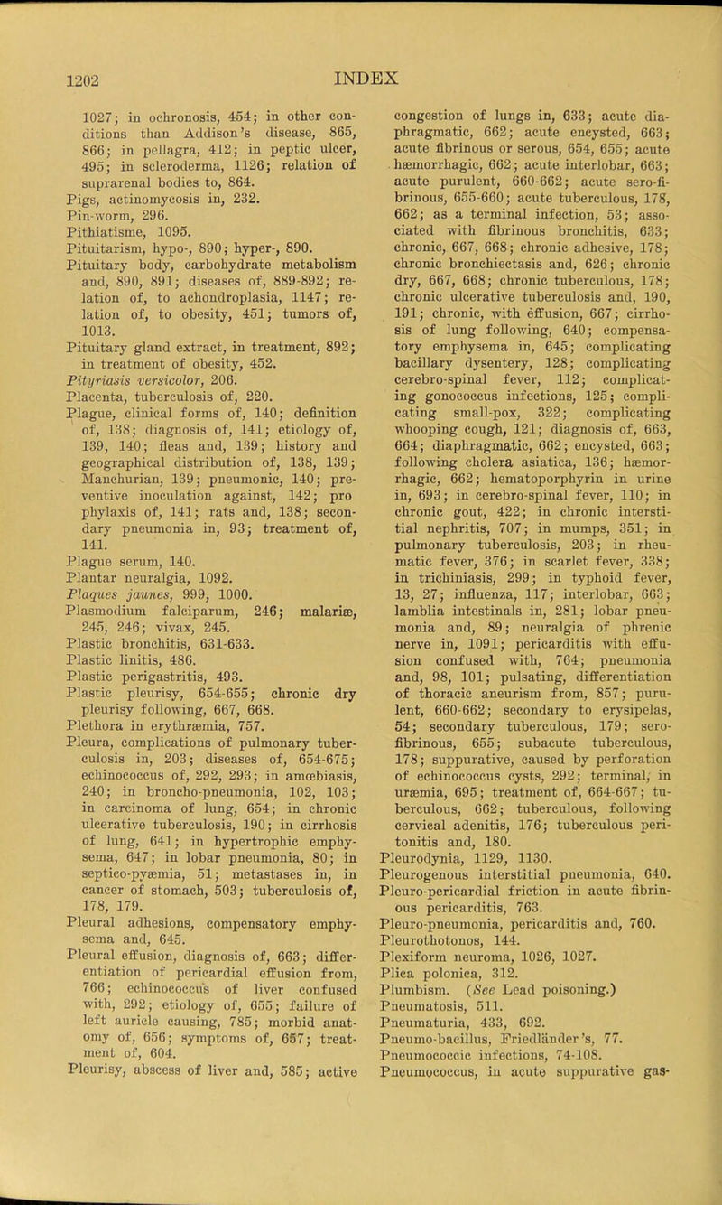 1027; in ochronosis, 454; in other con- ditions than Addison’s disease, 865, 866; in ijcllagra, 412; in peptic ulcer, 495; in scleroderma, 1126; relation of suprarenal bodies to, 864. Pigs, actinomycosis in, 232. Pin-worm, 296. Pithiatisme, 1095. Pituitarism, hypo-, 890; hyper-, 890. Pituitary body, carbohydrate metabolism and, 890, 891; diseases of, 889-892; re- lation of, to achondroplasia, 1147; re- lation of, to obesity, 451; tumors of, 1013. Pituitary gland extract, in treatment, 892; in treatment of obesity, 452. Pityriasis versicolor, 206. Placenta, tuberculosis of, 220. Plague, clinical forms of, 140; definition of, 138; diagnosis of, 141; etiology of, 139, 140; fleas and, 139; history and geographical distribution of, 138, 139; Manchurian, 139; pneumonic, 140; pre- ventive inoculation against, 142; pro phylaxis of, 141; rats and, 138; secon- dary pneumonia in, 93; treatment of, 141. Plague serum, 140. Plantar neuralgia, 1092. Plaques jaunes, 999, 1000. Plasmodium falciparum, 246; malarise, 245, 246; vivax, 245. Plastic bronchitis, 631-633. Plastic linitis, 486. Plastic perigastritis, 493. Plastic pleurisy, 654-655; chronic dry pleurisy following, 667, 668. Plethora in erythrsemia, 757. Pleura, complications of pulmonary tuber- culosis in, 203; diseases of, 654-675; echinococcus of, 292, 293; in amoebiasis, 240; in broncho-pneumonia, 102, 103; in carcinoma of lung, 654; in chronic ulcerative tuberculosis, 190; in cirrhosis of lung, 641; in hypertrophic emphy- sema, 647; in lobar pneumonia, 80; in septico-pysemia, 51; metastases in, in cancer of stomach, 503; tuberculosis of, 178, 179. Pleural adhesions, compensatory emphy- sema and, 645. Pleural effusion, diagnosis of, 663; differ- entiation of pericardial effusion from, 766; echinococcus of liver confused with, 292; etiology of, 655; failure of left auricle causing, 785; morbid anat- omy of, 656; symptoms of, 657; treat- ment of, 604. Pleurisy, abscess of liver and, 585; active congestion of lungs in, 633; acute dia- phragmatic, 662; acute encysted, 663; acute fibrinous or serous, 654, 655; acute hffiinorrhagic, 662; acute interlobar, 663; acute purulent, 660-662; acute sero-fi- brinous, 655-660; acute tuberculous, 178, 662; as a terminal infection, 53; asso- ciated with fibrinous bronchitis, 633; chronic, 667, 668; chronic adhesive, 178; chronic bronchiectasis and, 626; chronic dry, 667, 668; chronic tuberculous, 178; chronic ulcerative tuberculosis and, 190, 191; chronic, with effusion, 667; cirrho- sis of lung following, 640; compensa- tory emphysema in, 645; complicating bacillary dysentery, 128; complicating cerebro-spinal fever, 112; complicat- ing gonococcus infections, 125; compli- cating small-pox, 322; complicating whooping cough, 121; diagnosis of, 663, 664; diaphragmatic, 662; encysted, 663; following cholera asiatiea, 136; haemor- rhagic, 662; hematoporphyrin in urine in, 693; in cerebro-spinal fever, 110; in chronic gout, 422; in chronic intersti- tial nephritis, 707; in mumps, 351; in pulmonary tuberculosis, 203; in rheu- matic fever, 376; in scarlet fever, 338; in trichiniasis, 299; in typhoid fever, 13, 27; influenza, 117; interlobar, 663; lamblia intestinals in, 281; lobar pneu- monia and, 89; neuralgia of phrenic nerve in, 1091; pericarditis with effu- sion confused with, 764; pneumonia and, 98, 101; pulsating, differentiation of thoracic aneurism from, 857; puru- lent, 660-662; secondary to erysipelas, 54; secondary tuberculous, 179; sero- fibrinous, 655; subacute tuberculous, 178; suppurative, caused by perforation of echinococcus cysts, 292; terminal; in ursemia, 695; treatment of, 664-667; tu- berculous, 662; tuberculous, following cervical adenitis, 176; tuberculous peri- tonitis and, 180. Pleurodynia, 1129, 1130. Pleurogenous interstitial pneumonia, 640. Pleuro-pericardial friction in acute fibrin- ous pericarditis, 763. Pleuro pneumonia, pericarditis and, 760. Pleurothotonos, 144. Plexiform neuroma, 1026, 1027. Plica polonica, 312. Plumbism. {See Lead poisoning.) Pneumatosis, 511. Pneumaturia, 433, 692. Pneumo-bacillus, Friedliinder’s, 77. Pneumococcic infections, 74-108. Pneumococcus, in acute suppurative gas-