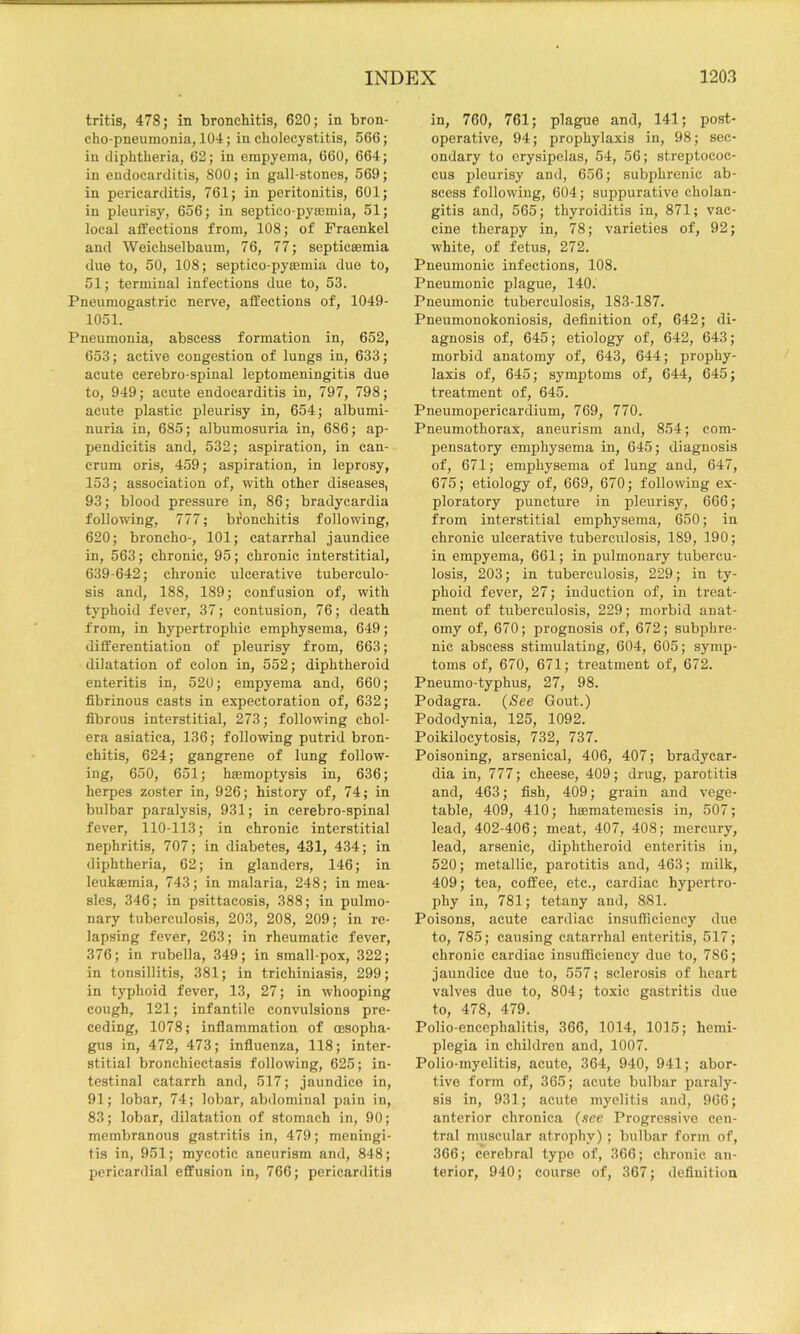 tritis, 478; in bronchitis, 620; in bron- cho-pneumonia, 104; in cholecystitis, 566; in diphtheria, 62; in empyema, 660, 664; in endocarditis, 800; in gall-stones, 569; in pericarditis, 761; in peritonitis, 601; in pleurisy, 656; in septico-pyasmia, 51; local affections from, 108; of Fraenkel and Weichselbaum, 76, 77; septicaemia due to, 50, 108; septico-pysemia due to, 51; terminal infections due to, 53. Pneumogastric nerve, affections of, 1049- 1051. Pneumonia, abscess formation in, 652, 653; active congestion of lungs in, 633; acute cerebro-spinal leptomeningitis due to, 949; acute endocarditis in, 797, 798; acute plastic pleurisy in, 654; albumi- nuria in, 685; albumosuria in, 686; ap- pendicitis and, 532; aspiration, in can- crum oris, 459; aspiration, in leprosy, 153; association of, with other diseases, 93; blood pressure in, 86; bradycardia following, 777; bfonchitis following, 620; broncho-, 101; catarrhal jaundice in, 563; chronic, 95; chronic interstitial, 639-642; chronic ulcerative tuberculo- sis and, 188, 189; confusion of, with typhoid fever, 37; contusion, 76; death from, in hypertrophic emphysema, 649; differentiation of pleurisy from, 663; dilatation of colon in, 552; diphtheroid enteritis in, 520; empyema and, 660; fibrinous easts in expectoration of, 632; fibrous interstitial, 273; following chol- era asiatica, 136; following putrid bron- chitis, 624; gangrene of lung follow- ing, 650, 651; hemoptysis in, 636; herpes zoster in, 926; history of, 74; in bulbar paralysis, 931; in cerebro-spinal fever, 110-113; in chronic interstitial nephritis, 707; in diabetes, 431, 434; in diphtheria, 62; in glanders, 146; in leukemia, 743; in malaria, 248; in mea- sles, 346; in psittacosis, 388; in pulmo- nary tuberculosis, 203, 208, 209; in re- lapsing fever, 263; in rheumatic fever, 376; in rubella, 349; in small-pox, 322; in tonsillitis, 381; in trichiniasis, 299; in typhoid fever, 13, 27; in whooping cough, 121; infantile convulsions pre- ceding, 1078; inflammation of esopha- gus in, 472, 473; influenza, 118; inter- stitial bronchiectasis following, 625; in- testinal catarrh and, 517; jaundice in, 91; lobar, 74; lobar, abdominal pain in, 83; lobar, dilatation of stomach in, 90; membranous gastritis in, 479; meningi- tis in, 951; mycotic aneurism and, 848; pericardial effusion in, 766; pericarditis in, 760, 761; plague and, 141; post- operative, 94; prophylaxis in, 98; sec- ondary to erysipelas, 54, 56; streptococ- cus pleurisy and, 656; subphrenic ab- scess following, 604; suppurative cholan- gitis and, 565; thyroiditis in, 871; vac- cine therapy in, 78; varieties of, 92; white, of fetus, 272. Pneumonic infections, 108. Pneumonic plague, 140. Pneumonic tuberculosis, 183-187. Pneumonokoniosis, deflnition of, 642; di- agnosis of, 645; etiology of, 642, 643; morbid anatomy of, 643, 644; prophy- laxis of, 645; symptoms of, 644, 645; treatment of, 645. Pneumopericardium, 769, 770. Pneumothorax, aneurism and, 854; com- pensatory emphysema in, 645; diagnosis of, 671; emphysema of lung and, 647, 675; etiology of, 669, 670; following ex- ploratory puncture in pleurisy, 666; from interstitial emphysema, 650; in chronic ulcerative tuberculosis, 189, 190; in empyema, 661; in pulmonary tubercu- losis, 203; in tuberculosis, 229; in ty- phoid fever, 27; induction of, in treat- ment of tuberculosis, 229; morbid anat- omy of, 670; prognosis of, 672; subphre- nic abscess stimulating, 604, 605; symp- toms of, 670, 671; treatment of, 672. Pneumo-typhus, 27, 98. Podagra. {See Gout.) Pododynia, 125, 1092. Poikilocytosis, 732, 737. Poisoning, arsenical, 406, 407; bradycar- dia in, 777; cheese, 409; drug, parotitis and, 463; fish, 409; grain and vege- table, 409, 410; hsematemesis in, 507; lead, 402-406; meat, 407, 408; mercury, lead, arsenic, diphtheroid enteritis in, 520; metallic, parotitis and, 463; milk, 409; tea, coffee, etc., cardiac hypertro- phy ill, 781; tetany and, 881. Poisons, acute cardiac insufficiency due to, 785; causing catarrhal enteritis, 517; chronic cardiac insufficiency due to, 786; jaundice due to, 557; sclerosis of heart valves due to, 804; toxic gastritis due to, 478, 479. Polio-encephalitis, 366, 1014, 1015; hemi- plegia in children and, 1007. Polio-myelitis, acute, 364, 940, 941; abor- tive form of, 365; acute bulbar paraly- sis in, 931; acute myelitis and, 966; anterior chronica {see Progressive cen- tral muscular atrophy) ; bulbar form of, 366; cerebral type of, 366; chronic an- terior, 940; course of, 367; definition
