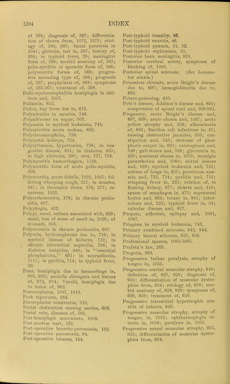 of 364; diagnosis of, 367; differentia- tion of chorea from, 1072, 1073; etiol- ogy of, 364, 365; facial paralysis in 1041; globulin, test in, 367; history of, 364; in typhoid fever, 29; meningitic form of, 366; morbid anatomy of, 365; polio-myelitic or sporadic form of, 366; polyneuritic forms of, 366; progres- sive ascending type of, 366; prognosis of, 367; prophylaxis of, 368; symptoms of, 365-367; treatment of, 368. Polio-myeloeneephalitis hemiplegia in chil- dren and, 1007. Pollantin, 613. Pollen, hay fever due to, 612. Polyadenitis in measles, 346. Polyadenome en nappe, 505. Polyajmia in myeloid leukaemia, 741. Polyarteritis acuta nodosa, 862. ' Polychromatoj)hilia, 738. Polycystic kidneys, 724. Polycythaemia, hypertonica, 758; in con- genital disease, 834; in diabetes, 433; in high altitudes, 395; vera, 757, 758. Polymyositis hajinorrhagica, 1129. Polyneuritic form of acute polio-myelitis, 366. Polyneuritis, acute febrile, 1022, 1023; fol- lowing whooping cough, 121; in measles, 347; in rheumatic fever, 376, 377; re- currens, 1023. Polyorrhomenitis, 178; in chronic perito- nitis, 607. Polyphagia, 432. Polypi, nasal, asthma associated with, 629; nasal, loss of sense of smell in, 1028; of stomach, 505. Polyserositis in chronic peritonitis, 607. Polyuria, hydronephrosis due to, 716; in myeloid disease of kidneys, 712; in chronic interstitial nephritis, 706; in diabetes insipidus, 440; in “ essential phosphaturia, ” 691; in neurasthenia, 1111; in pyelitis, 714; in typhoid fever, 30. Pons, hemiplegia due to hasmorrhage in, 993, 995; medulla oblongata and lesions of, 973, 974; Varolii, hemiplegia due to lesion of, 992. Porencephalus, 1007, 1010. Pork tapeworm, 284. Porocephalus constrictus, 310. Portal obstruction causing ascites, 608. Portal vein, diseases of, 562. Post-hemiplegic movements, 1008. Post-mortem wart, 162. Post-operative broncho-pneumonia, 102. Post-operative pneumonia, 94. Post-operative tetanus, 144. Post-typhoid insanity, 46. Post-typhoid neuritis, 46. Post-typhoid pyaemia, 31, 32. Post-typhoid septicajmia, 31. Posterior basic meningitis, 951. Posterior cerebral artery, symptoms of blocking of, 1000. Posterior spinal sclerosis. {See Locomo- tor ataxia.) Potassium chlorate, acute Bright’s disease due to, 697; hajmoglobinuria due to, 683. Potato-poisoning, 410. Pott’s disease, Addison’s disease and, 863; compression of spinal cord and, 959-961. Pregnancy, acute Bright’s disease and, 697, 699; acute chorea and, 1067; acute yellow atrophy and, 559; albuminuria of, 685; Bacillus coli infections in, 47; causing obstructive jaundice, 555; con- stipation and, 545; decrease of phos- phoric output in, 091; enteroptosis and, 549; gall-stones and, 569; glycosuria in, 429; maniacal chorea in, 1070; meralgia parresthetica and, 1060; mitral lesions and, 828; myeloid leuktemia and, 741; oedema of lungs in, 635; pernicious anse- mia and, 733, 734; pyelitis and, 712; relapsing fever in, 263; relation of, to floating kidney, 677; rickets and, 445; spasm of oesophagus in, 473; suprarenal bodies and, 864; tetany in, 881; tuber- culosis and, 222; typhoid fever in, 34; valvular disease and, 827. Prepuce, adherent, epilepsy and, 1081, 1087. Priapism in myeloid leukaemia, 743. Primary combined sclerosis, 943, 944. Primary lateral sclerosis, 935, 936. Professional spasms, 1093-1095. Profeta’s law, 265. Progeria, 893. Progressive bulbar paralysis, atrophy of tongue in, 1055. Progressive central muscular atrophy, 940; definition of, 927, 928; diagnosis of, 930; differentiation of muscular dystro- phies from, 934; etiology of, 928; mor- bid anatomy of, 928, 929; symptoms of, 929, 930; treatment of, 930. Progressive interstitial hypertrophic neu- ritis of infants, 945. Progressive muscular atrophy, atrophy of tongue, in, 1055; ophthalmoplegia ex- terna in, 1038; paralysis in, 1052. Progressive neural muscular atrophy, 931, 932; differentiation of muscular dystro- phies from, 934.