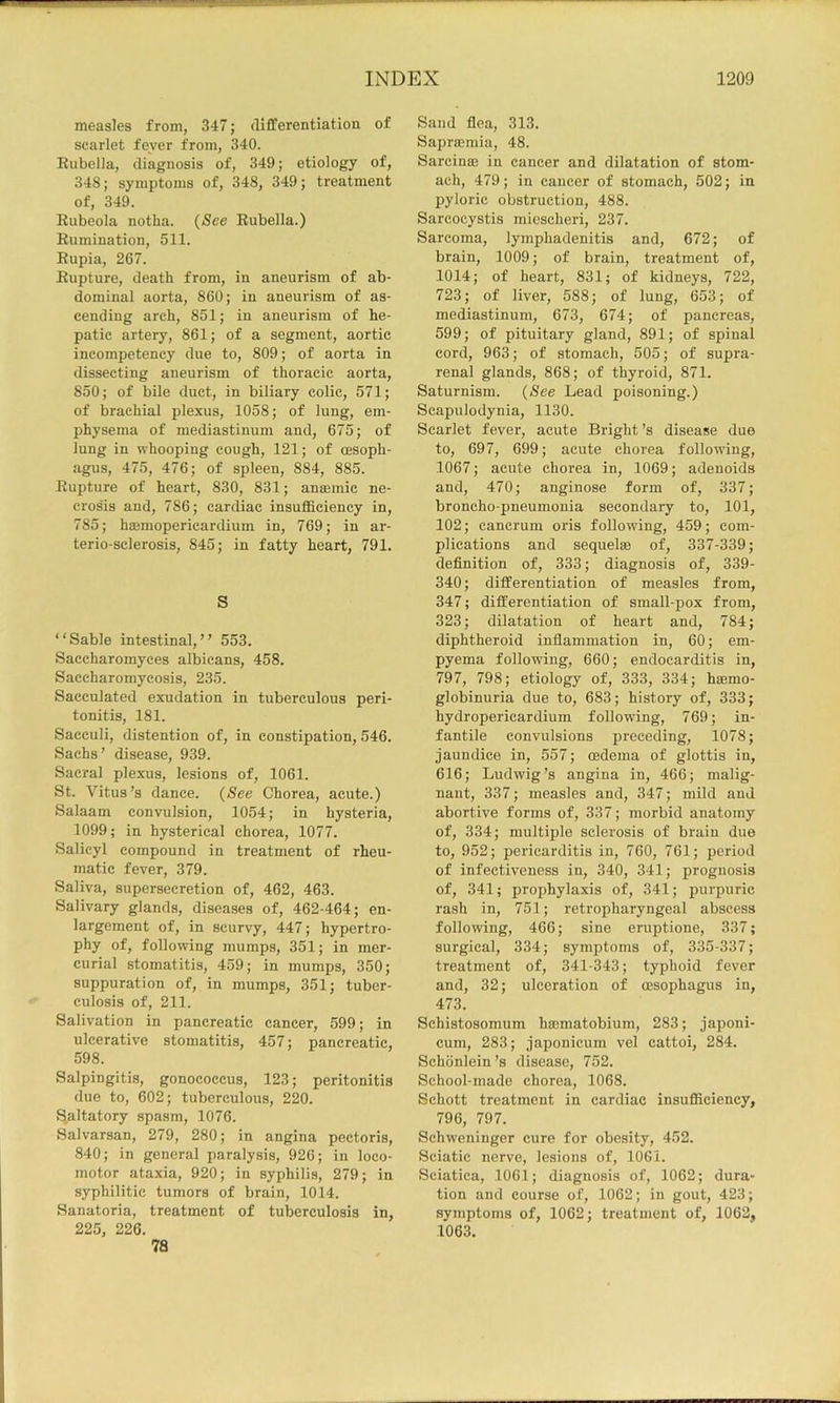 measles from, 347; differentiation of scarlet fever from, 340. Eubella, diagnosis of, 349; etiology of, 348; symptoms of, 348, 349; treatment of, 349. Eubeola notba. (See Rubella.) Rumination, 511. Rupia, 267. Rupture, death from, in aneurism of ab- dominal aorta, 860; in aneurism of as- cending arch, 851; in aneurism of he- patic artery, 861; of a segment, aortic incompetency due to, 809; of aorta in dissecting aneurism of thoracic aorta, 850; of bile duet, in biliary colic, 571; of brachial plexus, 1058; of lung, em- physema of mediastinum and, 675; of lung in whooping cough, 121; of oesoph- agus, 475, 476; of spleen, 884, 885. Rupture of heart, 830, 831; ansemic ne- crosis and, 786; cardiac insufficiency in, 785; hajmoperieardium in, 769; in ar- terio-sclerosis, 845; in fatty heart, 791. S “Sable intestinal,” 553. Saceharomyces albicans, 458. Saccharomycosis, 235. Sacculated exudation in tuberculous peri- tonitis, 181. Saceuli, distention of, in constipation, 546. Sachs’ disease, 939. Sacral plexus, lesions of, 1061. St. Vitus’s dance. (See Chorea, acute.) Salaam convulsion, 1054; in hysteria, 1099; in hysterical chorea, 1077. Salicyl compound in treatment of rheu- matic fever, 379. Saliva, supersecretion of, 462, 463. Salivary glands, diseases of, 462-464; en- largement of, in scurvy, 447; hypertro- phy of, following mumps, 351; in mer- curial stomatitis, 459; in mumps, 350; suppuration of, in mumps, 351; tuber- culosis of, 211. Salivation in pancreatic cancer, 599; in ulcerative stomatitis, 457; pancreatic, 598. Salpingitis, gonococcus, 123; peritonitis due to, 602; tuberculous, 220. f^altatory spasm, 1076. Salvarsan, 279, 280; in angina pectoris, 840; in general paralysis, 926; in loco- motor ataxia, 920; in syphilis, 279; in syphilitic tumors of brain, 1014. Sanatoria, treatment of tuberculosis in, 225, 226. 78 Sand flea, 313. Saprsemia, 48. Sarcinee in cancer and dilatation of stom- ach, 479; in cancer of stomach, 502; in pyloric obstruction, 488. Sarcocystis micscheri, 237. Sarcoma, lymphadenitis and, 672; of brain, 1009; of brain, treatment of, 1014; of heart, 831; of kidneys, 722, 723; of liver, 588; of lung, 653; of mediastinum, 673, 674; of pancreas, 599; of pituitary gland, 891; of spinal cord, 963; of stomach, 505; of supra- renal glands, 868; of thyroid, 871. Saturnism. (See Lead poisoning.) Scapulodynia, 1130. Scarlet fever, acute Bright’s disease due to, 697, 699; acute chorea following, 1067; acute chorea in, 1069; adenoids and, 470; anginose form of, 337; broncho-pneumonia secondary to, 101, 102; cancrum oris following, 459; com- plications and sequelae of, 337-339; definition of, 333; diagnosis of, 339- 340; differentiation of measles from, 347; differentiation of small-pox from, 323; dilatation of heart and, 784; diphtheroid inflammation in, 60; em- pyema following, 660; endocarditis in, 797, 798; etiology of, 333, 334; haemo- globinuria due to, 683; history of, 333; hydropericardium following, 769; in- fantile convulsions preceding, 1078; jaundice in, 557; oedema of glottis in, 616; Ludwig’s angina in, 466; malig- nant, 337; measles and, 347; mild and abortive forms of, 337; morbid anatomy of, 334; multiple sclerosis of brain due to, 952; pericarditis in, 760, 761; period of infectiveness in, 340, 341; prognosis of, 341; prophylaxis of, 341; purpuric rash in, 751; retropharyngeal abscess following, 466; sine eruptione, 337; surgical, 334; symptoms of, 335-337; treatment of, 341-343; typhoid fever and, 32; ulceration of oesophagus in, 473. Schistosomum haematobium, 283; japoni- cum, 283; japonicum vel cattoi, 284. Schonlein’s disease, 752. School-made chorea, 1068. Schott treatment in cardiac insufficiency, 796, 797. Schweninger cure for obesity, 452. Sciatic nerve, lesions of, 1061. Sciatica, 1061; diagnosis of, 1062; dura- tion and course of, 1062; in gout, 423; symptoms of, 1062; treatment of, 1062, 1063.