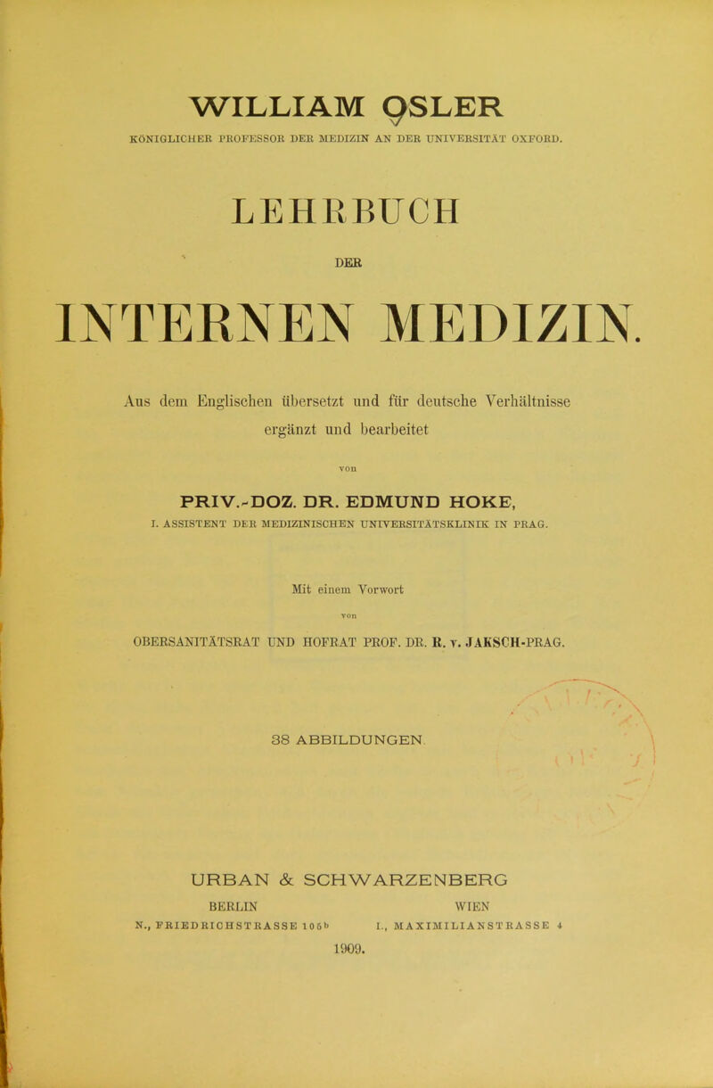 WILLIAM 9SLER KÖNIGLICHER PROFESSOR DER MEDIZIN AN DER UNIVERSITÄT OXFORD. LEHRBUCH DER INTEENEN MEDIZIN Aus dem Englischen übersetzt und für deutsche Verhältnisse ergänzt und bearbeitet von PRIV.-DOZ. DR. EDMUND HOKE, I. ASSISTENT DER MEDIZINISCHEN UNIVERSITÄTSKLINIK IN PRAG. Mit einem Vorwort von OBERSANITÄTSRAT UND HOFRAT PROF. DR. R. v. JAKSCH-PRAG. 38 ABBILDUNGEN. URBAN & SCHWARZENBERG BERLIN WIEN N., FRIEDRICHSTRASSE 106»> L, MAXIMILIANSTHASSE 4 1909.