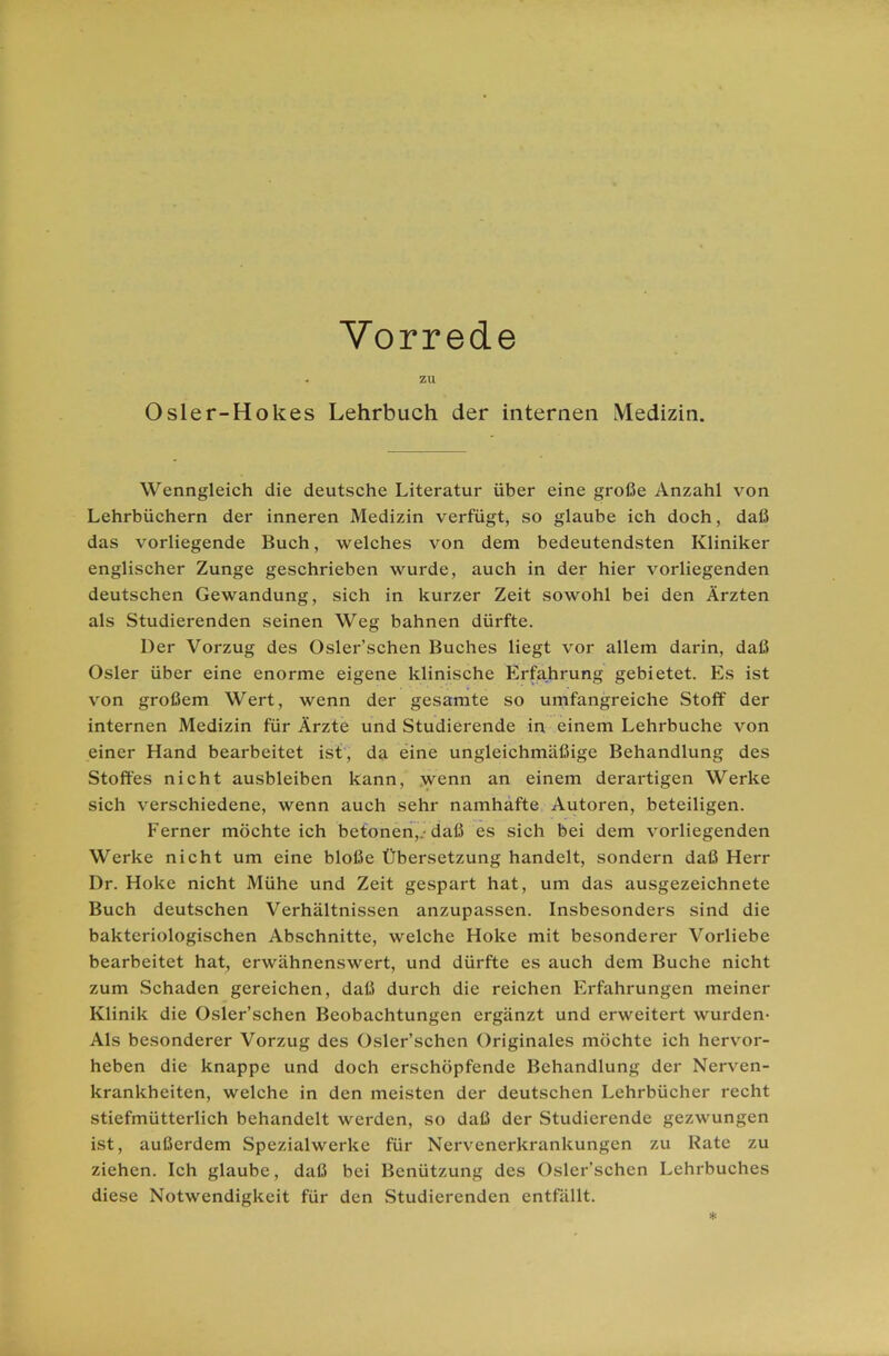 Vorrede . ZU Osler-Hokes Lehrbuch der internen Medizin. Wenngleich die deutsche Literatur über eine große Anzahl von Lehrbüchern der inneren Medizin verfügt, so glaube ich doch, daß das vorliegende Buch, welches von dem bedeutendsten Kliniker englischer Zunge geschrieben wurde, auch in der hier vorliegenden deutschen Gewandung, sich in kurzer Zeit sowohl bei den Ärzten als Studierenden seinen Weg bahnen dürfte. Der Vorzug des Osler’schen Buches liegt vor allem darin, daß Osler über eine enorme eigene klinische Erfahrung gebietet. Es ist von großem Wert, wenn der gesamte so umfangreiche Stoff der internen Medizin für Ärzte und Studierende in einem Lehrbuche von einer Hand bearbeitet ist, da eine ungleichmäßige Behandlung des Stoffes nicht ausbleiben kann, wenn an einem derartigen Werke sich verschiedene, wenn auch sehr namhafte Autoren, beteiligen. Ferner möchte ich betonen,.-daß es sich bei dem vorliegenden Werke nicht um eine bloße Übersetzung handelt, sondern daß Herr Dr. Hoke nicht Mühe und Zeit gespart hat, um das ausgezeichnete Buch deutschen Verhältnissen anzupassen. Insbesonders sind die bakteriologischen Abschnitte, welche Hoke mit besonderer Vorliebe bearbeitet hat, erwähnenswert, und dürfte es auch dem Buche nicht zum Schaden gereichen, daß durch die reichen Erfahrungen meiner Klinik die Osler’schen Beobachtungen ergänzt und erweitert wurden- Als besonderer Vorzug des Osler’schen Originales möchte ich hervor- heben die knappe und doch erschöpfende Behandlung der Nerven- krankheiten, welche in den meisten der deutschen Lehrbücher recht stiefmütterlich behandelt werden, so daß der Studierende gezwungen ist, außerdem Spezialwerke für Nervenerkrankungen zu Kate zu ziehen. Ich glaube, daß bei Benützung des Osler’schen Lehrbuches diese Notwendigkeit für den Studierenden entfällt. *