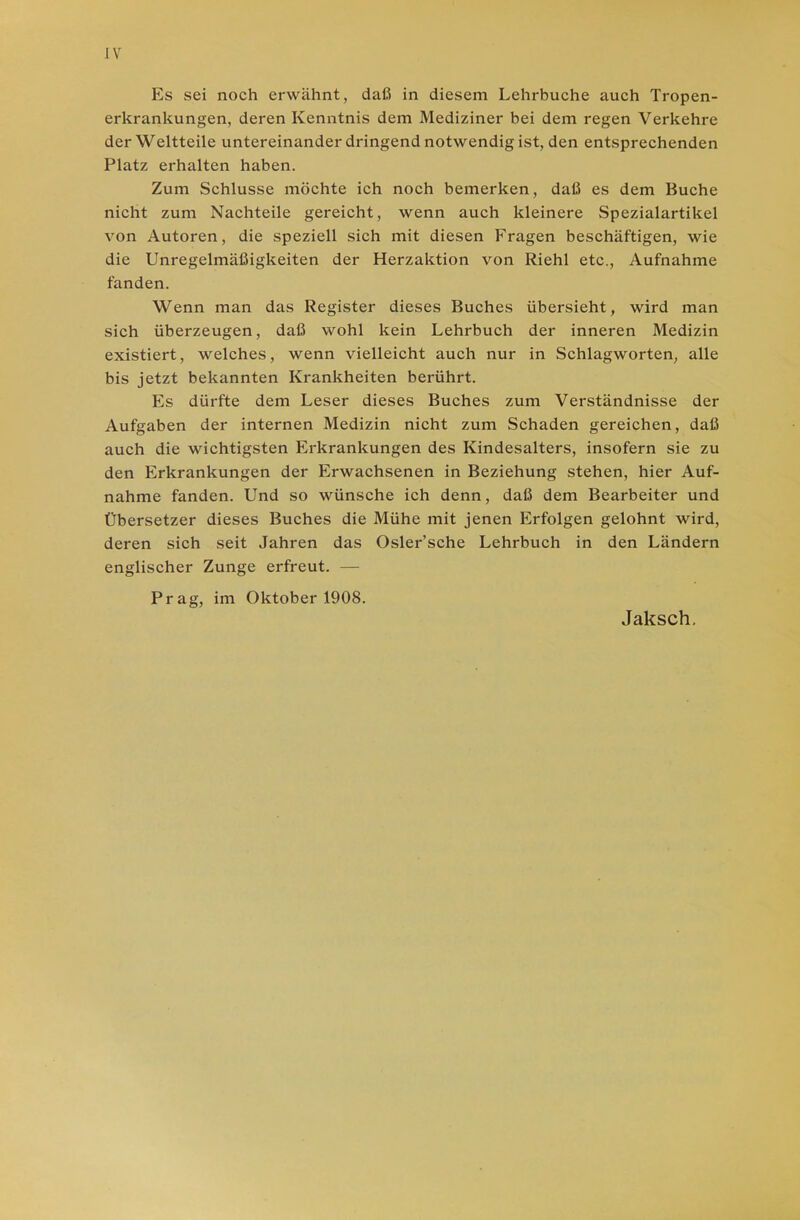 Es sei noch erwähnt, daß in diesem Lehrbuche auch Tropen- erkrankungen, deren Kenntnis dem Mediziner bei dem regen Verkehre der Weltteile untereinander dringend notwendig ist, den entsprechenden Platz erhalten haben. Zum Schlüsse möchte ich noch bemerken, daß es dem Buche nicht zum Nachteile gereicht, wenn auch kleinere Spezialartikel von Autoren, die speziell sich mit diesen Fragen beschäftigen, wie die Unregelmäßigkeiten der Herzaktion von Riehl etc., Aufnahme fanden. Wenn man das Register dieses Buches übersieht, wird man sich überzeugen, daß wohl kein Lehrbuch der inneren Medizin existiert, welches, wenn vielleicht auch nur in Schlagworten, alle bis jetzt bekannten Krankheiten berührt. Es dürfte dem Leser dieses Buches zum Verständnisse der Aufgaben der internen Medizin nicht zum Schaden gereichen, daß auch die wichtigsten Erkrankungen des Kindesalters, insofern sie zu den Erkrankungen der Erwachsenen in Beziehung stehen, hier Auf- nahme fanden. Und so wünsche ich denn, daß dem Bearbeiter und Übersetzer dieses Buches die Mühe mit jenen Erfolgen gelohnt wird, deren sich seit Jahren das Osler’sche Lehrbuch in den Ländern englischer Zunge erfreut. — Prag, im Oktober 1908. Jaksch.