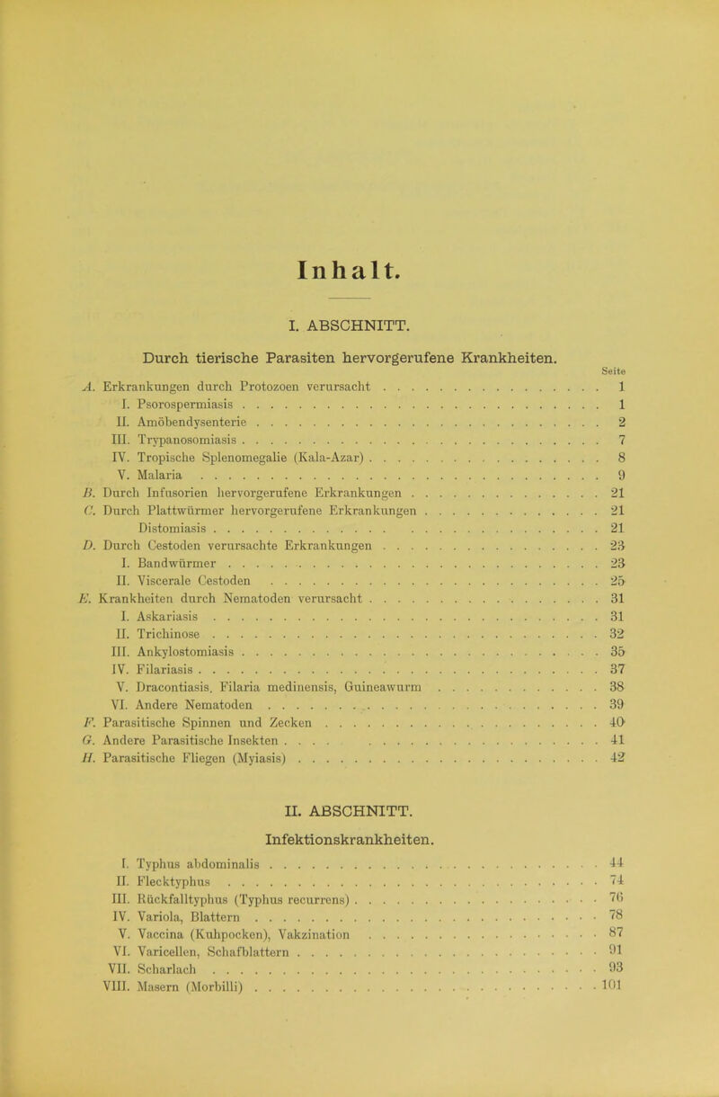 Inhalt I. ABSCHNITT. Durch tierische Parasiten hervorgerufene Krankheiten. Seite A. Erkrankungen durch Protozoen verursacht 1 I. Psorospermiasis 1 U. Amöbendysenterie 2 III. Trypanosonaiasis 7 IV. Tropische Splenomegahe (Kala-Azar) 8 V. Malaria 9 B. Durch Infusorien hervorgerufene Erkrankungen 21 C. Durch Plattwürmer hervorgerufene Erkrankungen 21 Distomiasis 21 D. Durch Cestoden verursachte Erkrankungen 28 1. Bandwürmer 23 II. Viscerale Cestoden 2» E. Krankheiten durch Nematoden verursacht 31 I. Askariasis 31 II. Trichinose 32 III. Ankylostomiasis 35 IV. Filariasis 37 V. Dracontiasis, Filaria medinensis, Guineawurm 38 VI. Andere Nematoden , 39 E. Parasitische Spinnen und Zecken 4G G. Andere Parasitische Insekten 41 y/. Parasitische Fliegen (Myiasis) 42 II. ABSCHNITT. Infektionskrankheiten. 1. Typhus abdominalis H II. Flecktyphus 74 III. Rückfalltyphus (Typhus recurrens) IV. Variola, Blattern V. Vaccina (Kulipocken), Vakzination 87 VI. Varicellen, Schafljlattern >11 VII. Scharlach 93 VIII. Masern (Morbilli) 101