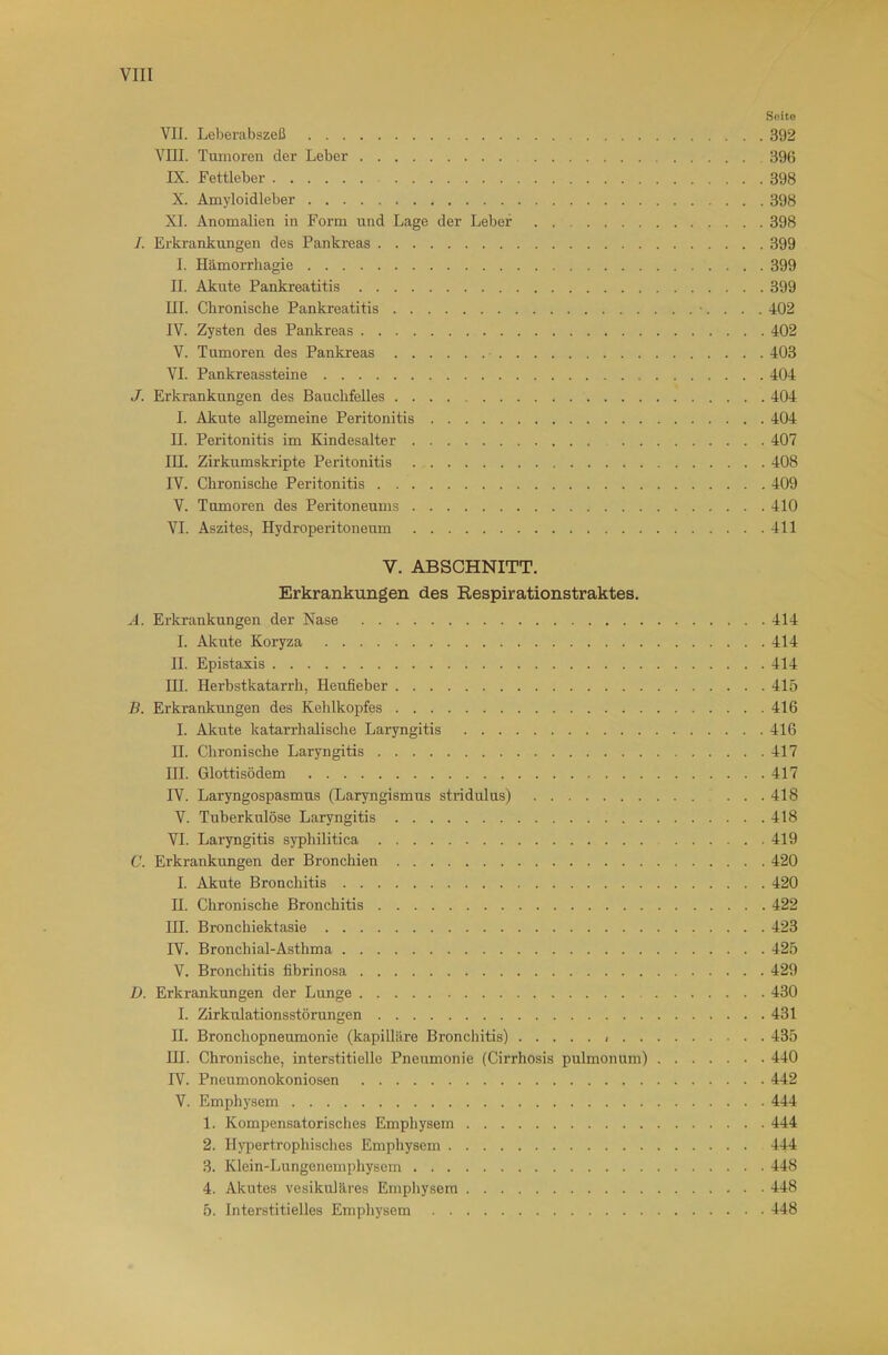 Soito VII. Leberabszeß 392 VIII. Tumoren der Leber 396 IX. Fettleber 398 X. Amyloidleber 398 XI. Anomalien in Form und Lage der Leber 398 /. Erkrankungen des Pankreas 399 I. Hämorrliagie 399 II. Akute Pankreatitis 399 III. Chronische Pankreatitis •. . . . 402 IV. Zysten des Pankreas 402 V. Tumoren des Pankreas 403 VI. Pankreassteine 404 J. Erkrankungen des Bauchfelles 404 I. Akute allgemeine Peritonitis 404 II. Peritonitis im Kindesalter 407 III. Zirkumskripte Peritonitis 408 IV. Chronische Peritonitis 409 V. Tumoren des Peritoneums 410 VI. Aszites, Hydroperitoneum 411 V. ABSCHNITT. Erkrankungen des Respirationstraktes, A. Erkrankungen der Nase 414 I. Akute Koryza 414 II. Epistaxis 414 III. Herbstkatarrh, Heufieber 415 B. Erkrankungen des Kehlkopfes 416 I. Akute katarrhalisclie Laryngitis 416 II. Chronische Laryngitis 417 HL Glottisödem 417 IV. Laryngospasmus (Laryngismus stridulus) 418 V. Tuberkulöse Laryngitis 418 VI. Laryngitis syphilitica 419 C. Erkrankungen der Bronchien 420 I. Akute Bronchitis 420 II. Chronische Bronchitis 422 HL Bronchiektasie 423 IV. Bronchial-Asthma 425 V. Bronchitis fibrinosa 429 D. Erkrankungen der Lunge 430 I. Zirkulationsstörungen 431 II. Bronchopneumonie (kapilläre Bronchitis) 435 HL Chronische, interstitielle Pneumonie (Cirrhosis pulmonum) 440 IV. Pneumonokoniosen 442 V. Emphysem 444 1. Kompensatorisches Empliysern 444 2. H)pertrophisches Emphysem 444 3. Klein-Lungenemphysem 448 4. Akutes vesikuläres Emphysem 448 5. Interstitielles Emphysem 448