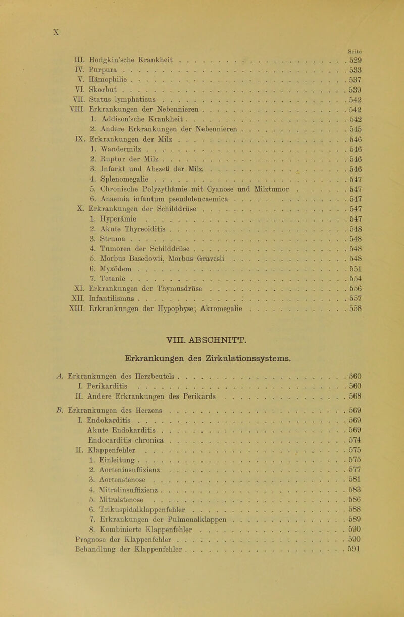 Seite III. Hodgkin’sche Krankheit o29 IV. Purpura 533 V. Hämophilie 537 VI. Skorbut 539 VII. Status lympliaticus 542 VIII. Erkrankungen der Nebennieren 542 1. Addison’sche Kranklieit 542 2. Andere Erkrankungen der Nebennieren 545 IX. Erkrankungen der Milz 546 1. Wandermilz 546 2. Ruptur der Milz 546 3. Infarkt und Abszeß der Milz 546 4. Splenomegalie 547 5. Chronische Polyzythämie mit Cyanose und Milztumor 547 6. Anaemia infantum pseudoleucaemica 547 X. Erkrankungen der Schilddrüse 547 1. Hyperämie 547 2. Akute Thyreoiditis 548 3. Struma 548 4. Tumoren der Schilddrüse 548 5. Morbus Basedowii, Morbus Gravesii 548 6. Myxödem 551 7. Tetanie 554 XI. Erkrankungen der Thymusdrüse 556 XII. Infantilismus .' 557 XIII. Erkrankungen der Hypophyse; Akromegalie 558 Vm. ABSCHNITT. Erkrankungen des Zirkulationssystems. A. Erkrankungen des Herzbeutels 560 I. Perikarditis 560 II. Andere Erkrankungen des Perikards 568 B. Erkrankungen des Herzens 569 I. Endokarditis 569 Akute Endokarditis 569 Endocarditis chronica 574 II. Klappenfehler 575 1. Einleitung 575 2. Aorteninsuffizienz 577 3. Aortenstenose 581 4. Mitralinsuffizienz 583 5. Mitralstenose 586 6. Trikuspidalklappenfehler 588 7. Erkrankungen der Pulmonalklappen 589 8. Kombinierte Klappenfehler 590 Prognose der Klappenfehler 590 Behandlung der Klappenfehler 591