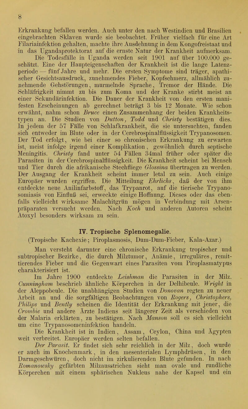 Erkrankung befallen werden. Aueh unter den nach Westindien und Brasilien eingebracliten Sklaven wurde sie beobachtet. Früher vielfach für eine Art Filariainfektion gehalten, machte ihre Ausdehnung in dem Kongofreistaat und in das Ugandaprotektorat auf die ernste Natur der Krankheit aufmerksam. Die Todesfälle in Uganda werden seit 1901 auf über 100.000 ge- schätzt. Eine der Haupteigenschaften der Krankheit ist die lange Latenz- periode — fünf Jahre und mehr. Die ersten Symptome sind träger, apathi- scher Gesichtsausdruck, zunehmendes Fieber, Kopfschmerz, allmählich zu- nehmende Gehstörungen, murmelnde Sprache, Tremor der Hände. Die Schläfrigkeit nimmt zu bis zum Koma und der Kranke stirbt meist an einer Sekundärinfektion. Die Dauer der Krankheit von den ersten mani- festen Erscheinungen ab gerechnet beträgt 3 bis 12 Monate. Wie schon erwähnt, nahm schon Bruce einen Zusammenhang der beiden Krankheits- typen an. Die Studien von Dutton, Todd und Christy bestätigen dies. In jedem der 57 Fälle von Schlafkrankheit, die sie untersuchten, fanden sich entweder im Blute oder in der Cerebrospinalflüssigkeit Trypanosomen. Der Tod erfolgt, wie bei einer so chronischen Erki’ankung zu erwarten ist, meist infolge irgend einer Komplikation, gewöhnlich durch septische Meningitis. Christy fand unter 54 Fällen 34mal früher oder später die Parasiten in der Cerebrospinalflüssigkeit. Die Krankheit scheint bei Mensch und Tier durch die afrikanische Stechfliege Glossina übertragen zu werden. Der Ausgang der Krankheit scheint immer letal zu sein. Auch einige Europäer wurden ergriffen. Die Mitteilung Ehrlichs^ daß der von ihm entdeckte neue Anilinfarbstoflf, das Trypanrot, auf die tierische Tryi)ano- somiasis von Einfluß sei, erweckte einige Hoffnung. Dieses oder das eben- falls vielleicht wirksame Malachitgrün mögen in Verbindung mit Arsen- präparaten versucht werden. Nach Koch und anderen Autoren scheint Atoxyl besonders wirksam zu sein. IV. Tropische Splenomegalie. (Tropische Kachexie; Piroplasmosis, Dum-Dum-Fieber, Kala-Azar.) Man versteht darunter eine chronische Erkrankung tropischer und subtropischer Bezirke, die durch Milztumor, Anämie, irreguläres, remit- tierendes Fieber und die Gegenwart eines Parasiten vom Piroplasmatypus charakterisiert ist. Im Jahre 1900 entdeckte Leishman die Parasiten in der Milz. Cunninyham beschrieb ähnliche Körperchen in der Delhibeule. Wright in der Aleppobeule. Die unabhängigen Studien von Donovan regten zu neuer Arbeit an und die sorgfältigen Beobachtungen von Rogers, Christophers, Philips und Bently scheinen die Identität der Erkrankung mit jener, die Crombie und andere Ärzte Indiens seit längerer Zeit als verschieden von der Malaria erklärten, zu bestätigen. Nach Manson soll es sich 'sdelleicht um eine Trypanosomeninfektion handeln. Die Krankheit ist in Indien, Assam, Ceylon, China und Ägypten weit verbreitet. Europäer werden selten befallen. Der Parasit. Er findet sich sehr reichlich in der Milz, doch wurde er auch im Knochenmark, in den mesenterialen Lymphdrüsen, in den Darmgeschwüren, doch nicht im zirkulierenden Blute gefunden. In nach Romanowsky gefärbten Milzausstrichen sieht man ovale und rundliche Körperchen mit einem sphärischen Nukleus nahe der Kapsel und ein