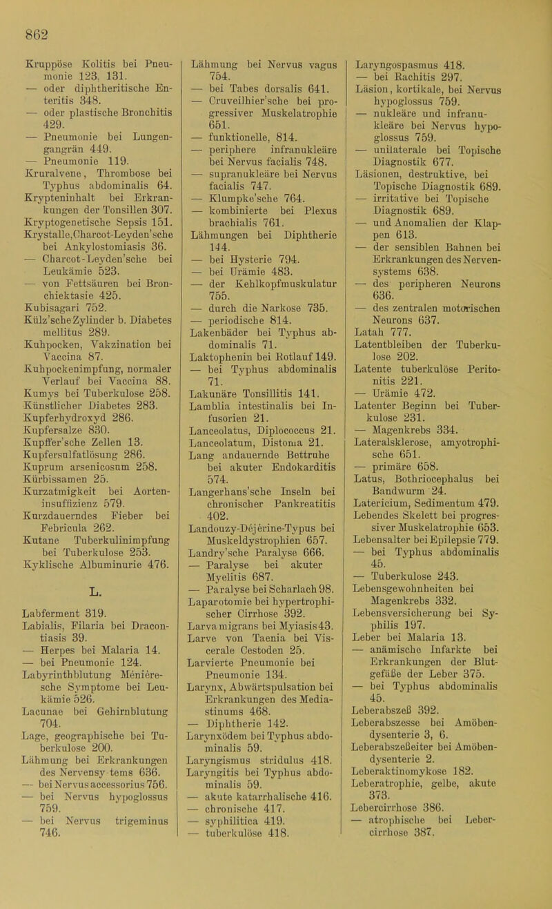 Kruppöse Kolitis bei Pneu- monie 123. 131. — oder diphtheritische En- teritis 348. — oder plastische Bronchitis 429. — Pneumonie bei Lungen- gangrän 449. — Pneumonie 119. Kruralvene, Thrombose bei T3’phus abdominalis 64. Krypteninhalt bei Erkran- kungen der Tonsillen 307. Kryptogenetische Sepsis 151. Krystalle,Oharcot-Leyden’sche bei Ankylostomiasis 36. ■— Charcot-Leyden’sche bei Leukämie 523. — von Fettsäuren bei Bron- chiektasie 425. Kubisagari 752. Külz’scheZylinder b. Diabetes mellitus 289. Kuhpocken, Vakzination bei Vaccina 87. Kuhpockenimpfung, normaler A'^erlauf bei Vaccina 88. Kumys bei Tuberkulose 258. Künstlicher Diabetes 283. Kupferhydroxyd 286. Kupfersalze 830. Kupffer’sche Zellen 13. Kupfersnlfatlösung 286. Kuprum arsenicosum 258. Kürbissamen 25. Kurzatmigkeit bei Aorten- insuffizienz 579. Kurzdauerndes Fieber bei Febricula 262. Kutane Tuberkulinimpfung bei Tuberkulose 253. Kyklische Albuminurie 476. L. Labferment 319. Labialis, Filaria bei Dracon- tiasis 39. — Herpes bei Malaria 14. — bei Pneumonie 124. Labyrinthblutung Meniere- sche Symptome bei Leu- kämie 526. Lacnnae bei Gehirnblutung 704. Lage, geographische bei Tu- berkulose 200. Lähmung bei Erkrankungen des Nervensy tems 636. — bei Nervus accessorius 756. — bei Nervus hypoglossus 759. — bei Nervus trigeminus 746. Lähmung bei Nervus vagus 754. — bei Tabes dorsalis 641. — Cruveilhier'sche bei pro- gressiver Muskelatrophie 651. — funktionelle, 814. — periphere infranukleäre bei Nervus facialis 748. — supranukleäre bei Nervus facialis 747. — Klumpke’sche 764. — kombinierte bei Plexus brachialis 761. Lähmungen bei Diphtherie 144. — bei Hysterie 794. — bei Urämie 483. — der Keblkopfmuskulatur 755. — durch die Narkose 735. — periodische 814. Lakenbäder bei Typhus ab- dominalis 71. Laktophenin bei Eotlauf 149. — bei Typhus abdominalis 71. Lakunäre Tonsillitis 141. Lamblia intestinalis bei In- fusorien 21. Lanceolatus, Diplococcns 21. Lanceolatum, Distoma 21. Lang andauernde Bettruhe bei akuter Endokarditis 574. Langerhans’sche Inseln bei chronischer Pankreatitis 402. Landouzy-Dejerine-Typus bei Muskeldystrophien 657. Landry’sche Paralyse 666. — Paralyse bei akuter Myelitis 687. — Paralyse bei Scharlach 98. Laparotomie bei hypertrophi- scher Cirrhose 392. Larva migrans bei M3Üasis43. Larve von Taenia bei Vis- cerale Cestoden 25. Larvierte Pneumonie bei Pneumonie 134. Larynx, Abwärtspulsation bei Erkrankungen des Media- stinums 468. — Diphtherie 142. Larjmxödem bei Typhus abdo- minalis 59. Laryngismus stridulus 418. Laryngitis bei Typhus abdo- minalis 59. — akute katarrhalische 416. — chronische 417. — syphilitica 419. — tuberkulöse 418. Laryngospasmus 418. — bei Rachitis 297. Läsion, kortikale, bei Nervus hypoglossus 759. — nukleäre und infranu- kleäre bei Nervus lu'po- glossus 759. — unilaterale bei Topische Diagnostik 677. Läsionen, destruktive, hei Topische Diagnostik 689. — irritative bei Topische Diagnostik 689. — und Anomalien der Klap- pen 613. — der sensiblen Bahnen bei Erkrankungen des Nerven- systems 638. — des peripheren Neurons 636. — des zentralen motorischen Neurons 637. Latah 777. Latentbleiben der Tuberku- lose 202. Latente tuberkulöse Perito- nitis 221. — Urämie 472. Latenter Beginn bei Tuber- kulose 231. — Magenkrebs 334. Lateralsklerose, amj'otrophi- sche 651. — primäre 658. Latus, Bothriocephalus bei Bandwui’m 24. Latericium, Sedimentum 479. Lebendes Skelett bei progres- siver Muskelatrophie 653. Lebensalter bei Epilepsie 779. — bei Typhus abdominalis 45. — Tuberkulose 243. Lebensgewohnheiten bei Magenkrebs 332. Lebensversicherung bei Sy- philis 197. Leber bei Malaria 13. — anämische Infarkte bei Erkrankungen der Blut- gefäße der Leber 375. — bei Typhus abdominalis 45. Leberabszeß 392. Leberabszesse bei Amöben- dj'senterie 3, 6. Leberabszeßeiter bei Amöben- dysenterie 2. Leberaktinomyküse 182. Leberatrophie, gelbe, akute 373. Lebercirrhose 386. — atrophische bei Leber- cirrhose 387,