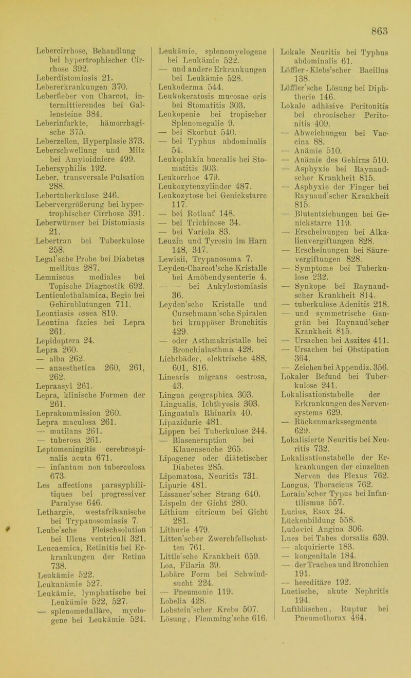 0 Lebercirrhoso, Behandlung bei hypertrophischer Oir- rhose 31)2. Leberdistomiasis 21. Lebererkrankungen 370. Leberfieber von Charcot, in- termittierendes bei Gal- lensteine 384. Leberinfarkte, hämorrhagi- sche 375. Leberzellen, Hyperplasie 373. Leberschwellung und Milz bei Ainyloidniere 499. Lebersyphilis 192. Leber, transversale Pulsation 288. Lebertnberknlose 246. Lebervergrößerung bei hj-per- trophischer Cirrhose 391. Leberwürmer bei Distomiasis 21. Lebertran bei Tuberkulose 258. Legal’sche Probe bei Diabetes mellitus 287. Lemniscus mediales bei Topische Diagnostik 692. Lenticulothalamica, Regio bei Gehirnblutungen 711. Leontiasis ossea 819. Leontina facies bei Lepra 261. Lepidoptera 24. Lepra 260. — alba 262. — anaesthetica 260, 261, 262. Lepraasyl 261. Lepra, klinische Formen der 261. Leprakoramission 260. Lepra maculosa 261. — mutilans 261. — tuberosa 261. Leptomeningitis cerebrospi- nalis acuta 671. — infantum non tuberculosa 673. Les afifections parasyphili- tiques bei ])rogressiver Paralyse 646. Lethargie, westafrikanische bei Trypanosomiasis 7. Leube’sche Fleischsolution bei Ulcus ventriculi 321. Leucaemica, Retinitis bei Er- krankungen der Retina 738. Leukämie 522. Leukanämie 527. Leukämie, lymphatische bei Leukämie 522, 527. — splenomedulläre, myelo- gene bei Leukämie 524. Leukämie, splonomyelogone bei Leukämie 522. — und andere Erkrankungen bei Leukämie 528. Leukoderma 544. Leukokeratosis mu''osae oris bei Stomatitis 303. Leukopenie bei tropischer Splenomegalie 9. — bei Skorbut 540. — bei Tvphus abdominalis 54. Leukoplakia buccalis bei Sto- matitis 303. Leukorrhoe 479. Leukozytenzylinder 487. Leukozj'^tose bei Genickstarre 117. — bei Rotlauf 148. — bei Trichinose 34. — bei Variola 83. Leuzin und Tyrosin im Harn 148, 347.' Lewisii, Trypanosoma 7. Leyden-Charcot’sche Kristalle bei Amöbendysenterie 4. — — bei Ankylostomiasis 36. Leyden’sche Kristalle und Curschmann’sche Spiralen bei kruppöser Bronchitis 429. — oder Asthmakristalle bei Bronchialasthma 428. Lichtbäder, elektrische 488, 601, 816. Linearis migrans oestrosa, 43. Lingua geographica 303. Lingualis, Ichthyosis 303. Linguatula Rhinaria 40. Lipazidurie 4SI. Lippen bei Tuberkulose 244. — Blaseneruption bei Klauenseuche 265. Lipogener oder diätetischer Diabetes 285. Lipomatosa, Neuritis 731. Lipurie 481. Lissauer'scher Strang 640. Lispeln der Gicht 280. Lithium citricum bei Gicht 281. Lithurie 479. Litten’scher Zworchfellschat- ten 761. Little’sche Krankheit 659. Loa, Filaria 39. Lobäre Form bei Schwind- sucht 224. — Pneumonie 119. Lobelia 428. Lobstcin’scher Krebs 507. Lösung, Flemming'sche 616. Lokale Neuritis bei Typhus abdominalis 61. Löffler - Klebs’scher Bacillus 138. Lölfler’sche Lösung bei Diph- therie 146. Lokale adhäsive Peritonitis bei chronischer Perito- nitis 409. — Abweichungen bei Vac- cina 88. — Anämie 510. — Anämie des Gehirns 510. — Asphyxie bei Raynaud- scher Krankheit 815. — Asphyxie der Finger bei Raynaud’scher Krankheit 815. — Blutentziehungen bei Ge- nickstarre 119. — Erscheinungen bei Alka- lienvergiftungen 828. — Erscheinungen bei Säure- vergiftungen 828. — Symptome bei Tuberku- lose 232. — Synkope bei Raynaud- scher Krankheit 814. — tuberkulöse Adenitis 218. — und symmetrische Gan- grän bei Raynaud’scher Krankheit 815. — Ursachen bei Aszites 411. — Ursachen bei Obstipation 364. — Zeichen bei Appendiz. 356. Lokaler Befund bei Tuber- kulose 241. Lükalisationstabelle der Erkrankungen des Nerven- systems 629. — Rückenmarkssegmente 629. Lokalisierte Neuritis bei Neu- ritis 732. Lokalisationstabelle der Er- krankungen der einzelnen Nerven des Plexus 762. Longus, Thoracicus 762. Lorain'scher Tyirus bei Infan- tilismus 557. Lucius, Esox 24. Lückenbilduug 558. Ludovici Angina 306. Lues bei Tabes dorsalis 639. — akquirierte 183. — kongenitale 184. — derTrachea und Bronchien 191. — hereditäre 192. Luetische, akute Nephritis 194. Luftbläschen, Rujitur bei Pneumothorax 464.