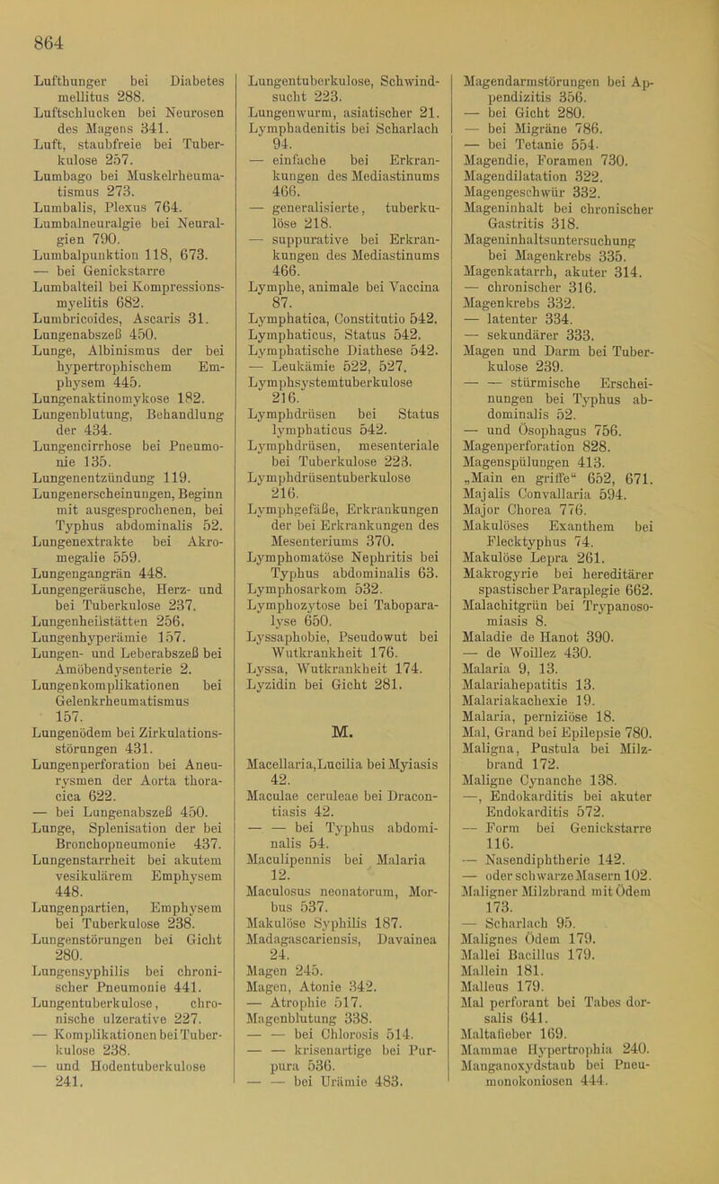 Lufthunger bei Diabetes mellitus 288. Luftschlueken bei Neurosen des Magens 341. Luft, staubfreie bei Tuber- kulose 2ö7. Lumbago bei Muskelrheuma- tismus 273. Lumbalis, Plexus 764. Lumbalneuralgie bei Neural- gien 790. Lumbalpunktion 118, 673. — bei Genickstarre Lumbalteil bei Kompressions- myelitis 682. Lumbricoides, Ascaris 31. Lungenabszeß 450. Lunge, Albinismus der bei hypertrophischem Em- physem 445. Lungenaktinomykose 182. Lungenblutung, Behandlung der 434. Lungencirrhose bei Pneumo- nie 135. Lungenentzündung 119. Lungenerscheinnngen, Beginn mit ausgesprochenen, bei Typhus abdominalis 52. Lungenextrakte bei Akro- megalie 559. Lungengangrän 448. Lungengeräusche, Herz- und bei Tuberkulose 237. Lungenheilstätten 256. Lungenhyperämie 157. Lungen- und Leberabszeß bei Amöbendysenterie 2. Lungenkomplikationen bei Gelenkrheumatismus 157. Lungenödem bei Zirkulations- störungen 431. Lungenperforation bei Aneu- rysmen der Aorta thora- cica 622. — bei Lungenabszeß 450. Lunge, Splenisation der bei Bronchopneumonie 437. Lungenstari’heit bei akutem vesikulärem Emphysem 448. Lungenpartien, Emphj'sein bei Tuberkulose 238. Lungenstörungen bei Gicht 280. Lungensyphilis bei chroni- scher Pneumonie 441. Lungentuberkulose, chro- nische ulzerative 227. — Komplikationen bei Tuber- kulose 238. — und Hodentuberkulüse 241. Lungentuberkulose, Schwind- sucht 223. Lungenwurm, asiatischer 21. Lymphadenitis bei Scharlach 94. — einfache bei Erkran- kungen des Mediastinums 466. — generalisierte, tuberku- löse 218. — suppurative bei Erkran- kungen des Mediastinums 466. Lymphe, animale bei Vaccina 87. Lj^mphatica, Constitutio 542. Lymphaticus, Status 542. Lymphatische Diathese 542. — Leukämie 522, 527. Lymphsystemtuberkulose 216. Lymphdrüsen bei Status lymphaticus 542. Lymphdrüsen, mesenteriale bei Tuberkulose 223. Lym phdrüsentuberkulose 216. Lymphgefäße, Erkrankungen der bei Erkrankungen des Mesenteriums 370. Lymphomatöse Nephritis bei Typhus abdominalis 63. Lymphosarkom 532. Lymphozytose bei Tabopara- lyse 650. Lyssaj)hobie, Pseudowut bei Wutkrankheit 176. Lyssa, Wutkrankheit 174. Lyzidin bei Gicht 281. M. Macellaria,Lucilia beiMyiasis 42. Maculae ceruleae bei Dracon- tiasis 42. — — bei Typhus abdomi- nalis 54. Maculipennis bei Malaria 12. Maculosus neonatorum, Mor- bus 537. Makulöse Syphilis 187. Madagascariensis, Dayainea 24. Magen 245. Magen, Atonie 342. — Atrophie 517. Magenblutung 338. — — bei Chlorosis 514. — — krisenartige bei Pur- pura 536. — — bei Urämie 483. Magendarmstörungen bei Ap- pendizitis 356. — bei Gicht 280. — bei Migräne 786. — bei Tetanie 554- Magendie, Foramen 730. Magendilatation 322. Magengeschwür 332. Mageninhalt bei chronischer Gastritis 318. Mageninhaltsuntersuchung bei Magenkrebs 335. Magenkatarrh, akuter 314. — chronischer 316. Magenkrebs 332. — latenter 334. — sekundärer 333. Magen und Darm bei Tuber- kulose 239. — — stürmische Ersehei- nungen bei Typhus ab- dominalis 52. — und Ösophagus 756. Magenperforation 828. Magenspülungen 413. „Main en griffe“ 652, 671. Majalis Convallaria 594. Major Chorea 776. Makulöses Exanthem bei Flecktyphus 74. Makulöse Lepra 261. Makrogyrie bei hereditärer spastischer Paraplegie 662. Malaehitgrün bei Trypanoso- miasis 8. Maladie de Hanot 390. — de Woillez 430. Malaria 9, 13. Malariahepatitis 13. Malariakachexie 19. Malaria, perniziöse 18. Mal, Grand bei Epilepsie 780. Maligna, Pustula bei Milz- brand 172. Maligne Cynanche 138. —, Endokarditis bei akuter Endokarditis 572. — Form bei Genickstarre 116. — Nasendiphtherie 142. — oder schwarzeMasern 102. Maligner Milzbrand mit Ödem 173. — Scharlach 95. Malignes Ödem 179. Jlallei Bacillus 179. Mallein 181. Malleus 179. Mal perforant bei Tabes dor- salis 641. Maltalieber 169. Mammae IIypertro])hia 240. Mauganoxydstaub bei Pneu- monokoniosen 444.