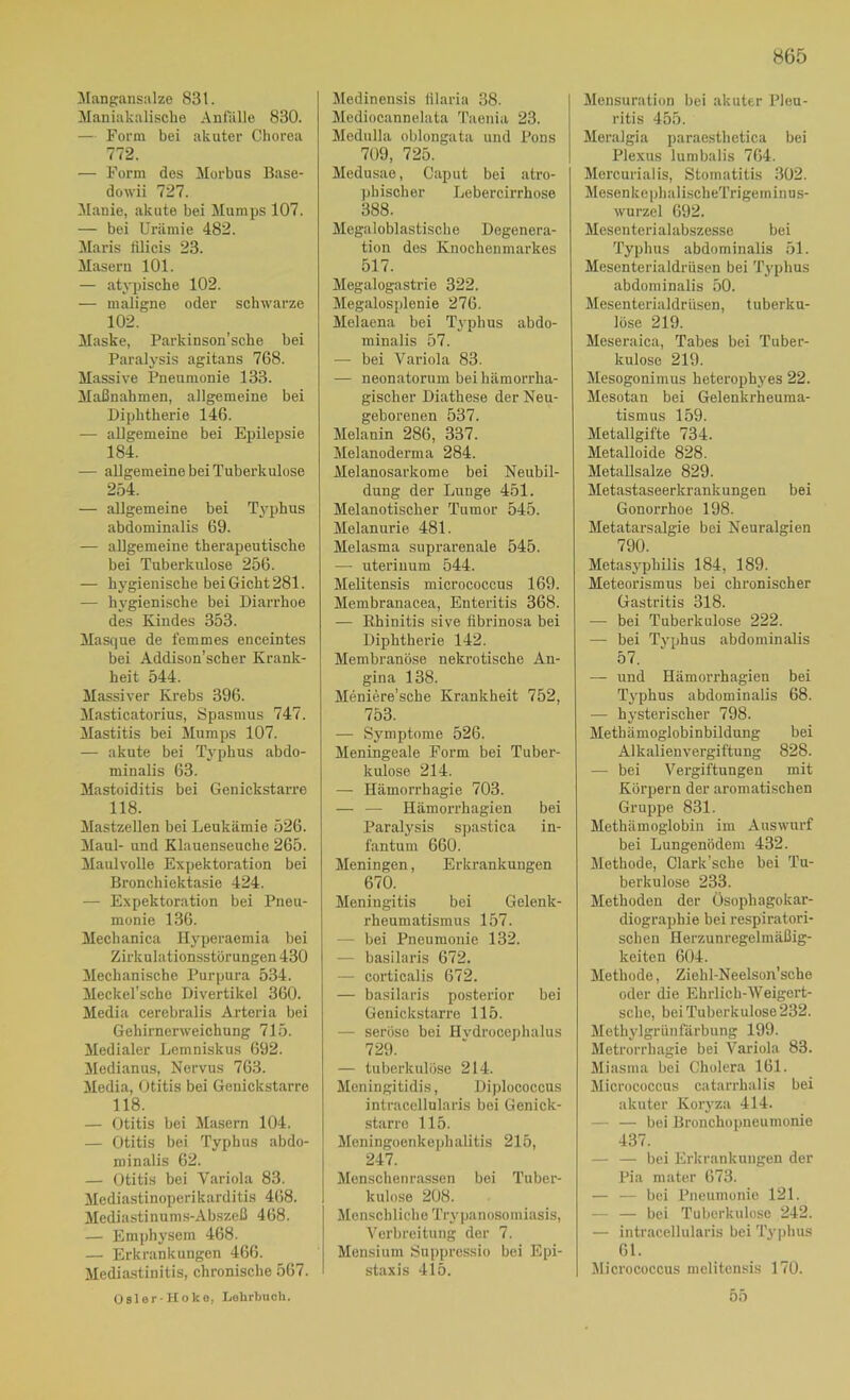 H65 ^langansalze 831. Maniakalische Anfälle 830. — Form bei akuter Chorea 772. — Form des Morbus Base- dowii 727. Manie, akute bei Mumps 107. — bei Urämie 482. Maris lUicis 23. Maseru 101. — atypische 102. — maligne oder schwarze 102. Maske, Parkinson’sche bei Paralysis agitans 768. Massive Pneumonie 133. Maßnahmen, allgemeine bei Diphtherie 146. — allgemeine bei Epilepsie 184. — allgemeine bei Tuberkulose 254. — allgemeine bei Tj'phus abdominalis 69. — allgemeine therapeutische bei Tuberkulose 256. — hygienische bei Gicht 281. — hygienische bei Diarrhoe des Kindes 353. Masque de femmes enceintes bei Addison’scher Krank- heit 544. Massiver Krebs 396. Masticatorius, Spasmus 747. Mastitis bei Mumps 107. — akute bei Typhus abdo- minalis 63. Mastoiditis bei Genickstarre 118. Mastzellen bei Leukämie 526. Maul- und Klauenseuche 265. Maulvolle Expektoration bei Bronchiektasie 424. — Expektoration bei Pneu- monie 136. Mechanica Hyperaemia bei Zirkulationsstörungen 430 Mechanische Purpura 534. Meckel’sche Divertikel 360. Media cerebralis Arteria bei Gehirnerweichung 715. Medialer Lemniskus 692. Medianus, Nervus 763. Media, Otitis bei Genickstarre 118. — Otitis bei Masern 104. — Otitis bei Typhus abdo- minalis 62. — Otitis bei Variola 83. Mediastinoperikarditis 468. Mediastinums-Abszeß 468. — Emphysem 468. — Erkrankungen 466. Mediastinitis, chronische 567. Osler-Hoke, Lehrbuch. Medinensis iilaria 38. Jlediocannelata Taenia 23. Medulla oblongata und Pons 709, 725. Medusae, Caput bei atro- phischer Lebercirrhose 388. Megaloblastische Degenera- tion des Knochenmarkes 517. Megalogastrie 322. Megalosplenie 276. Melaena bei Typhus abdo- minalis 57. — bei Variola 83. — neonatorum bei hämorrha- gischer Diathese der Neu- geborenen 537. Melanin 286, 337. Melanoderma 284. Melanosarkome bei Neubil- dung der Lunge 451. Melanotischer Tumor 545. Melanurie 481. Melasma suprarenale 545. — uteriuum 544. Melitensis micrococcus 169. Membranacea, Enteritis 368. — Rhinitis sive iibrinosa bei Diphtherie 142. Membranöse nekrotische An- gina 138. Meniere’sche Krankheit 752, 753. — Symptome 526. Meningeale Form bei Tuber- kulose 214. — Hämorrhagie 703. — — Hämorrhagien bei Paralysis spastica in- fantum 660. Meningen, Erkrankungen 67Ö. Meningitis bei Gelenk- rheumatismus 157. — bei Pneumonie 132. — basilaris 672. — corticalis 672. — basilaris posterior bei Genickstarre 115. — seröse bei Hvdrocephalus 729. — tuberkulöse 214. Meningitidis, Diplococcus intraccllularis bei Genick- .starro 115. Meningoenkephalitis 215, 247. Menschenrassen bei Tuber- kulose 208. Menschliche Tr3-i)anosomiasis, Verbreitung der 7. Mensium Suppressio bei Epi- staxis 4l5. Mensuration bei akuter Pleu- ritis 455. Meralgia paraesthetica bei Plexus lumbalis 764. Mercurialis, Stomatitis .302. MesenkephalischeTrigeminus- wurzel 692. Mesenterialabszesse bei Typhus abdominalis 51. Mesenterialdrüsen bei Typhus abdominalis 50. Mesenterialdriisen, tuberku- löse 219. Meseraica, Tabes bei Tuber- kulose 219. Mesogonimus heterophyes 22. Mesotan bei Gelenkrheuma- tismus 159. Metallgifte 734. Metalloide 828. MetaUsalze 829. Metastaseerkrankungen bei Gonorrhoe 198. Metatarsalgie bei Neuralgien 790. Metasj'philis 184, 189. Meteorismus bei chronischer Gastritis 318. — bei Tuberkulose 222. — bei Tj’phus abdominalis 57. — und Hämorrhagien bei Tj’phus abdominalis 68. — h^’steriseher 798. Methämoglobinbildung bei Alkalien Vergiftung 828. — bei Vergiftungen mit Körpern der aromatischen Gruppe 831. Mothämoglobin im Auswurf bei Lungenödem 432. Methode, Clark’sche bei Tu- berkulose 233. Methoden der Üsophagokar- diographie bei respiratori- schen Herzunregelmäßig- keiten 604. Methode, Ziehl-Neelson’sche oder die Ehrlich-Weigert- sclic, bei Tuberkulose 232. Methylgrünfärbung 199. Metrorrhagie bei Variola 83. Miasma bei Cholera 161. Micrococcus catarrhalis bei akuter Koiyza 414. — — bei Bronchopneumonie 437. — — bei Erkrankungen der Pia mater 673. — — bei Pneumonie 121. — — bei Tuberkulose 242. — intraccllularis bei Ty])hus 61. Micrococcus melitensis 170. 55