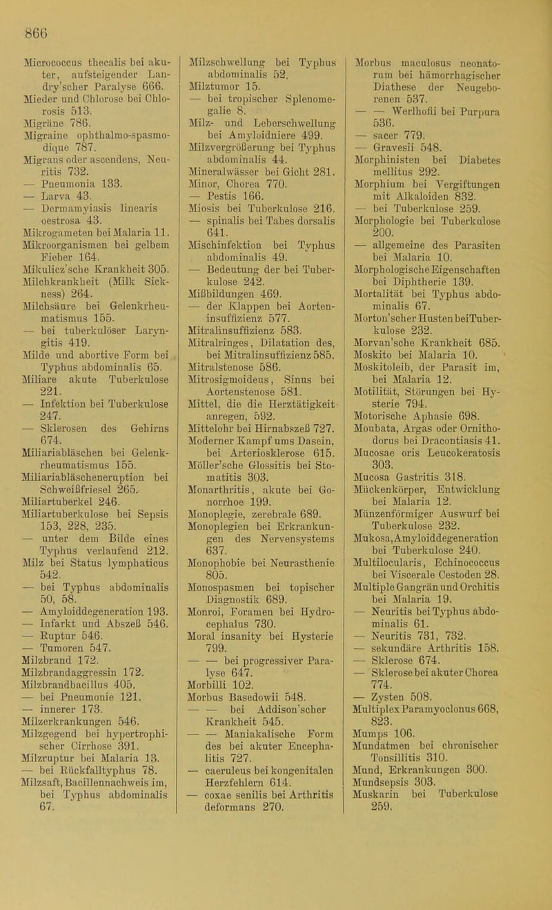 Micrococcus thecalis bei aku- ter, aufsteigender Lan- dry’scher Paralyse 666. Mieder und Chlorose bei Chlo- rosis 513. Migräne 786. Migraine ophtbalmo-spasmo- dique 787. Migrans oder ascendens, Neu- ritis 732. — Pneumonia 133. — Larva 43. — Dennamj’iasis linearis oestrosa 43. Mikrogameten bei Malaria 11. Mikroorganismen bei gelbem Fieber 164. Mikulicz’sche Krankheit 305. Milchkrankheit (Milk Sick- ness) 264. Milchsäure bei Gelenkrheu- matismus 155. — bei tuberkulöser Larj-n- gitis 419. Milde und abortive Form bei . Typhus abdominalis 65. Miliare akute Tuberkulose 221. — Infektion bei Tuberkulose 247. — Sklerosen des Gehirns 674. Miliariabläschen bei Gelenk- rheumatismus 155. Miliariabläscheneruption bei Schweißfriesel 265.' Miliartuberkel 246. Miliartuberkulose bei Sepsis 153, 228, 235. — unter dem Bilde eines Typhus verlaufend 212. Milz bei Status lymphaticus 542. — bei Typhus abdominalis 50, 58. — Amyloiddegeneration 193. — Infarkt und Abszeß 546. —■ Ruptur 546. — Tumoren 547. Milzbrand 172. Milzbrandaggressin 172. Milzbrandbacillus 405. — bei Pneumonie 121. — innerer 173. Milzerkrankungen 546. Milzgegend bei hypertrophi- scher Cirrhose 391. Milzruptur bei Malaria 13. — bei Rückfalltyplius 78. Milzsaft, Bacillennachweis im, bei Typhus abdominalis 67. Milzschwellung bei Typhus abdominalis 52. Milztumor 15. — bei tropischer Splenome- galie 8. Milz- und Leberschwellung bei Am3'lüidniere 499. Milzvergrüßerung bei Typhus abdominalis 44. Mineralwässer bei Gicht 281. Minor, Chorea 770. — Pestis 166. Miosis bei Tuberkulose 216. — spinalis bei Tabes dorsalis 641. Mischinfektion bei Typhus abdominalis 49. — Bedeutung der bei Tuber- kulose 242. Mißbildungen 469. — der Klappen bei Aorten- insuffizienz 577. Mitralinsuffizienz 583. Mitralringes, Dilatation des, bei Mitralinsuffizienz 585. Mitralstenose 586. Mitrosigmoideus, Sinus bei Aortenstenose 581. Mittel, die die Herztätigkeit anregen, 592. Mittelohr bei Hirnabszeß 727. Moderner Kampf ums Dasein, bei Arteriosklerose 615. Möller’sche Glossitis bei Sto- matitis 303. Monarthritis, akute bei Go- norrhoe 199. Monoplegie, zerebrale 689. Monoplegien bei Erkrankun- gen des Nervensystems 637. Monophobie bei Neurasthenie 805. Monospasmen bei topischer Diagnostik 689. Monroi, Foramen bei Hj'dro- cephalus 730. Moral insanity bei Hysterie 799. — — bei progressiver Para- Ij^se 647. Morbilli 102. Morbus Basedowii 548. — — bei Addison’scher Krankheit 545. — — Maniakalische Form des bei akuter Encepha- litis 727. — caeruleus bei kongenitalen Herzfehlern 614. — coxae senilis bei Arthritis deformans 270. Morbus maculosus neonato- rum bei hämorrhagischer Diathese der Neugebo- renen 537. — — Werlhofii bei Purpura 536. — sacer 779. — Gravesii 548. Morphinisten bei Diabetes mellitus 292. Morphium bei Vergiftungen mit Alkaloiden 832. — bei Tuberkulose 259. Morphologie bei Tuberkulose 200. — allgemeine des Parasiten bei Malaria 10. Morphologische Eigenschaften bei Diphtherie 139. Mortalität bei Tjphus abdo- minalis 67. Morton’scher Husten beiTuber- kulose 232. Morvan'sche Krankheit 685. Moskito bei Malaria 10. Moskitoleib, der Parasit im, bei Malaria 12. Motilität, Störungen bei H3'- sterie 794. Motorische Aphasie 698. Moubata, Argas oder Ornitho- dorus bei Dracontiasis 41. Mucosae oris Leucokeratosis 303. Mucosa Gastritis 318. Mückenkörper, Entwicklung bei Malaria 12. Münzenförmiger Auswurf bei Tuberkulose 232. Mukosa, Amyloiddegeneration bei Tuberkulose 240. Multilocularis, Echinococcus bei Viscerale Cestoden 28. Multiple Gangrän und Orchitis bei Malaria 19. — Neuritis bei Typhus abdo- minalis 61. — Neuritis 731, 732. — sekundäre Arthritis 158. — Sklerose 674. — S klerose bei akuter Chorea 774. — Zj'sten 508. Multiplex Paramyoclonus 668, 823. Mumps 106. Mundatmen bei chronischer Tonsillitis 310. Mund, Erkrankungen 300. Mundsepsis 303. Muskarin bei Tuberkulose 259.