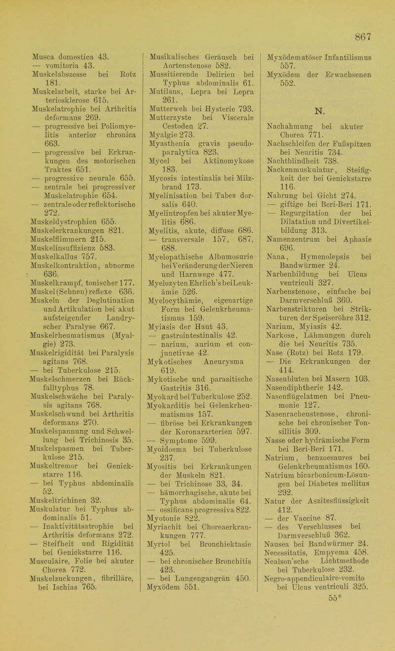 Musca domestica 43. — vomitoria 43. Muskelabszesse bei Eotz 181. Muskelarbeit, starke bei Ar- teriosklerose 615. Muskelatrophie bei Arthritis deformans 269. — progressive bei Poliomye- litis anterior chronica 663. — progressive bei Erkran- kungen des motorischen Traktes 651. — progressive neurale 655. — zentrale bei progressiver Muskelatrophie 654. — zentrale oder reflektorische 272. Muskeld}-strophien 655. Muskelerkrankungen 821. Muskelflimmern 215. Muskelinsuffizienz 583. Mnskelkallus 757. Muskelkontraktion, abnorme 636. Muskelkrampf, tonischer 177. Muskel (Sehnen) reflexe 636. Muskeln der Deglutination und Artikulation bei akut aufsteigender Landry- scher Paralyse 667. Muskelrhen matisni US (Myal- gie) 273. Muskelrigidität bei Paralysis agitans 768. — bei Tuberkulose 215. Muskelschmerzen bei Eiick- falltyphus 78. Muskelschwäche bei Paraly- sis agitans 768. Muskelschwund bei Arthritis deformans 270. Muskelspannung und Schwel- lung bei Trichinosis 35. Muskelspasmen bei Tuber- kulose 215. Muskeltremor bei Genick- starre 116. — bei Typhus abdominalis 52. Muskeltrichinen 32. Muskulatur bei Typhus ab- dominalis 51. — Inaktivitätsatrophie bei Arthritis deformans 272. — Steifheit und Eigidität bei Genickstarre 116. Musculaire, Folie bei akuter Chorea 772. Muskelzuckungen, fibrilläre, bei Ischias 765. Musikalisches Geräusch bei Aortenstenose 582. Mussitierende Delirien bei Typhus abdominalis 61. Mutilans, Lepra bei Lepra 261. Mutterweh bei Hysterie 793. Mutterzyste bei Viscerale Cestoden 27. Myalgie 273. Myasthenia gravis pseudo- paralytica 823. Mycel bei Aktinomykose 183. Mycosis intestinalis bei Milz- brand 173. Myelinisation bei Tabes dor- salis 640. Myelintropfen bei akuter Mye- litis 686. Myelitis, akute, diffuse 686. — transversale 157, 687, 688. Mj'elopathische Albumosurie bei Veränderung derNieren und Harnwege 477- Myelozyten Ehrlich’s beiLeuk- ämie 526. Myelocythämie, eigenartige Form bei Gelenkrheuma- tismus 159. Myiasis der Haut 43. — gastrointestinalis 42. — narium, aurium et con- junctivae 42. Mykotisches Aneurysma 619. Mykotische und parasitische Gastritis 316. Myokard bei Tuberkulose 252. Myokarditis bei Gelenkrheu- matismus 157. — fibröse bei Erkrankungen der Koronararterien 597. — Symptome 599. Mvoidoema bei Tuberkulose 237. Myositis bei Erkrankungen der Muskeln 821. — bei Trichinose 33, 34. — hämorrhagische, akute bei Typhus abdominalis 64. — ossiflcans progressiva 822. Myotonie 822. Myriachit bei Choreaerkran- kungen 777. Myrtol bei Bronchiektasie 425. — bei chronischer Bronchitis 423. — bei Lungengangrän 450. Myxödem 551. Myxödematöser Infantilismus 557. Myxödem der Erwachsenen 552. N. Nachahmung bei akuter Chorea 771. Nachschleifen der Fußspitzen bei Neuritis 734. Nachtblindheit 738. Nackenmuskulatur, Steifig- keit der bei Genickstarre 116. Nahrung bei Gicht 274. — giftige bei Beri-Beri 171. — Eegurgitation der bei Dilatation und Divertikel- bildung 313. Namenzentrum bei Aphasie 696. Nana, Hymenolepsis bei Bandwürmer 24. Narbenbildung bei Ulcus ventricuU 327. Narbenstenose, einfache bei Darmverschluß 360. Narbenstrikturen bei Strik- turen der Speiseröhre 312. Narium, Myiasis 42. Narkose, Lähmungen durch die bei Neuritis 735. Nase (Eotz) bei Eotz 179. — Die Erkrankungen der 414. Nasenbluten bei Masern 103. Nasendiphtherie 142. Nasenflügelatmen bei Pneu- monie 127. Nasenrachenstenose, chroni- sche bei chronischer Ton- sillitis 309. Nasse oder hydrämische Form bei Beri-Beri 171. Natrium, benzoesaures bei Gelenkrheumatismus 160. Natrium bicarbonicum-Lösun- gen bei Diabetes mellitus 292. Natur der Aszitesflüssigkeit 412. — der Vaccine 87. — des Verschlusses bei Darmverschluß 362. Nausea bei Bandwürmer 24. Necessitatis, Empyema 458. Nealson’sche Licbtmethode bei Tuberkulose 232. Negro-appendiculaire-vomito bei Ulcus ventriculi 325. 55*