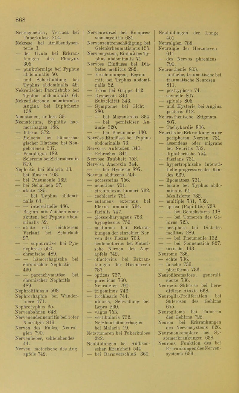 Necrogenetica, Verruca bei Tuberkulose 204. Nekrose bei Amöbendyseu- terie 3. — der Uvula bei Erkran- kungen des Pharvnx 305. — punktförmige bei Typhus abdominalis 50. — und Schorfbilduug bei Typhus abdominalis 49. Nekrotischer Parotisbubo bei Typhus abdominalis 64. Nekrotisierende membranöse Angina bei Diphtherie 138. Nematoden, andere 39. Neonatorum, Syphilis hae- morrhagica 188. — Icterus 372. — Melaena bei hämorrha- gischer Diathese bei Neu- geborenen 537. — Pemphigus 189. — Sclerema bei Sklerodermie 819. Nephritis bei Malaria 13. — bei Masern 103. — bei Pneumonie 132. — bei Scharlach 97. — akute 485. ■— — bei Tj^phus abdomi- nalis 63. — — interstitielle 486. — Beginn mit Zeichen einer akuten, bei Typhus abdo- minalis 52. — akute mit leichterem Verlauf bei Scharlach 97. — — suppurative bei Pyo- nephrose 500. — chronische 489. — — hämorrhagische bei chronischer Nephritis 490. — — parenchymatöse bei chronischer Nephritis 489. Nephrolithiasis 503. Nephrorhaphie bei Wander- niere 471. Nephrotyphus 65. Nervenbahnen 648. Nervenendenneuritis bei roter Neuralgie 816. Nerven des Fußes, Neural- gien 790. Nervenfiebor, schleichendes 44. Nerven, motorische des Aug- apfels 742. Nervenwurzel bei Kompres- sionsmyelitis 681. Nervenzentrenschädigung bei Gelenkrheumatismus 155. Nervensystem, Einfluß bei Ty- phus abdominalis 71. Nervöse Einflüsse bei Dia- betes mellitus 282. — Erscheinungen, Beginn mit, bei Typhus abdomi- nalis 52. — Form bei Grippe 112. — Dyspepsie 340. — Subacidität 343. — Symptome bei Gicht 280. — — bei Magenkrebs 334. — — bei perniziöser An- ämie 520. — — bei Pneumonie 130. Nervöse Einflüsse bei Typhus abdominalis 73. Nervöses Aufstoßen 340. — Erbrechen 341. Nervöse Taubheit 752. Nervosa Anorexia 344. — — bei Hysterie 897. Nervus abducens 744. — accessorius 756. — acusticus 751. — circumflexus humeri 762. — cochlearis 751. — cutaneus externus bei Plexus lurabalis 764. — facialis 747. — glossopharyngeus 753. — hypoglossus 759. — medianus bei Erkran- kungen der einzelnen Ner- ven des Plexus 763. — oculomotorius bei Motori- sche Nerven des Aug- apfels 742. — olfactorius bei Erkran- kungen der Hirnnerven 737. — opticus 737. — phrenicus 760. — Neuralgien 790. — trigeminus 746. — trochlearis 744. — ulnaris, Schwellung bei Lepra 260. — vagus 753. — vestibularis 752. — Netzhauthämorrhagien bei Malaria 19. Netztumoren bei Tukerkulose 222. Neubildungen bei Addison- scher Krankheit 544. — bei Darmverschluß 360. Neubildungen der Lunge 451. Neuralgien 788. Neuralgie der Herznerven 611. — des Nervus phrenicus 790. Neurasthenie 803. — einfache, traumatische bei traumatische Neurosen 811. — posttyphöse 74. — sexuelle 807. — spinale 805. — und Hysterie bei Angina pectoris 612. Neurasthenische Stigmata 807. — Tachykardie 806. Neuritis bei Erkrankungen der peripheren Nerven 731. — ascendens oder migrans bei Neuritis 732. — diphtherische 754. — fascians 731. — hypertrophische intersti- tielle progressive des Kin- des 669. — lipomatosa 731. — lokale bei Typhus abdo- minalis 61. — lokalisierte 732. — multiple 731, 732. — optica (Papillitis) 738. — — bei Genickstarre 118. — — bei Tumoren des Ge- hirns 723. — periphere bei Diabetes mellitus 289. — — bei Pneumonie 132. — — bei Sonnenstich 827. — toxische 143. Neurome 736. — echte 736. — falsche 736. — plexiforme 736. Neurofibromatose, generali- sierte 736. Neuroglia-Sklerose bei here- ditärer Ataxie 668. Neuroglia-Proliferation bei Sklerosen des Gehirns 675. Neurogliome bei Tumoren des Gehirns 722. Neuron bei Erkrankungen des Nervensystems 626. Neuronenkomplexe bei Sy- stemerkrankungen 638. Neurons, Funktion des bei Erkrankungen des Nerven- systems 636.