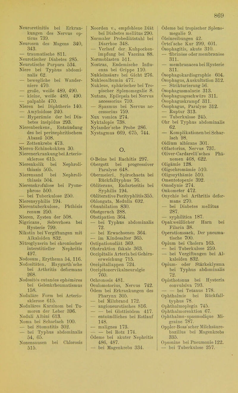 Neuroretinitis bei Erkran- kungen des Nervus op- ticus 739. Neurosen des Magens 340, 343. — traumatische 811. Neurotischer Diabetes 285. Neurotische Purpura 534. Niere bei Typhus abdomi- nalis 62. — bewegliche bei IVander- niere 470. — große, weiße 489, 490. — kleine, weiße 489, 490. — palpable 470. Nieren bei Diphtherie 140. — Amyloidose 240. — Hyperämie der bei Dia- betes insipidus 293. Nierenbeckens, Entzündung des bei perinephritischem Abszeß 508. — Zottenkrebs 473. Nieren-Echinokokken 30. Nierenerkrankung bei A rterio- sklerose 615. Nierenkolik bei Nephroli- thiasis 505. Nierensand bei Nephroli- thiasis 504. Nierenskrofulose bei Pyone- phrose 500. — bei Tuberkulose 250. Nierensj-philis 194. Nierentuberkulose, Phthisis renum 250. Nieren, Zysten der 508. Nigricans, Seborrhoea bei Hysterie 799. Nikotin bei Vergiftungen mit Alkaloiden 832. Nitroglyzerin bei chronischer interstitieller Nephritis 497. Nodosum, Erythema 54, 116. Nodositäten, Haygarth'sche bei Arthritis deformans 268. Nodosites cutanües ephemeres bei Gelenkrheumatismus 158. Noduläre Form bei Arterio- sklerose 615. Noduläres Karzinom bei Tu- moren der Leber 396. Noduli Albini 613. Noma bei Scharlach 100. — bei Stomatitis 302. — bei Typhus abdominalis 54, 65. Nonensausen bei Chlorosis 515. Noorden v., empfohlene Diät bei Diabetes mellitus 290. Normaler Probediätstuhl bei Diarrhoe 348. — Verlauf der Kuhpocken- impfung bei Vaccina 88. Normoblastcn 511. Nostras, Endemische Influ- enza bei Grippe 110. Nukleinsäure bei Gicht 276. Nukleoalbumin 477. Nukleus, sphärischer bei Tro- pischer Splenomegalie 8. Nutans, Epilepsia bei Nervus accessorius 759. — Spasmus bei Nervus ac- cessorius 759. Nux vomica 274. Nyktalopie 738. Nylander'sche Probe 286. Nystagmus 669, 675, 744. O. 0-Beine bei Rachitis 297. Obergott bei progressiver Paralyse 648. Obermeieri, S])irochaeta bei Rückfalltyphus 76. Obliterans, Endarteritis bei Syphilis 194. Obiiterative PeritjTDhlitis355. Oblongata, Medulla 692, Obnubilation 830. Obstgernch 288. Obstipation 364. — bei Typhus abdominalis 72. — bei Erwachsenen 364. — im Kindesalter 365. Ostipationsdiät 369. Obstruktion fäkale 363. Occipitalis Arteriabei Gehirn- erweichung 715. Occipitallappen 724. Occipitozervikalneuralgie 760. Ochronosis 481. Oculomotorius, Nervus 742. ödem bei Erkrankungen des Pharynx 305. — bei Milzbrand 172. — angioneurotisches 816. — — bei Glottisödem 417. — entzündliches bei Rotlauf 148. — malignes 173. — — bei Rotz 174. Ödeme bei akuter Nephritis 486, 487. — bei Magenkrebs 334. Ödeme bei tropischer Spleno- megalie 9. Öleinreibungen 42. örtel’sche Kur 299, 601. ösoi)hagitis, akute 310. — 'fibrinöse oder membranüse 311. — membranacea bei Hysterie 311. ösophagokardiographie 604. Ösophagus, Auskultation 312. — Strikturierung 56. ösophagusmalacie 313. Ösophagusgeschwüre 311. Ösophaguskrampf 311. Ösophagus, Paralyse 312. — Ruptur 313. — Tuberkulose 245. Ohr bei Typhus abdominalis 62. — Komplikationen bei Schar- lach 98. Oidium albicans 301. Olfactorius, Nervus 737. Oliver-Cardarelli’sches Phä- nomen 468, 622. Oligämie 128. Oligochromämie 510. Oligozythämie 510. Omentotopexie 392. Omodynie 274. Onkometer 472. Onychie bei Arthritis defor- mans 270. — bei Diabetes mellitus 287. — syphilitica 187. Opakweißücher Harn bei Filaria 38. Operationssack, Der pneuma- tische 700. Opium bei Cholera 163. — bei Tuberkulose 259. — bei Vergiftungen bei Al- kaloiden 832. Opium- oder Stärkeklysma bei Typhus abdominalis 72. Opisthotonus bei Hy'steria convulsiva 793. — — bei Tetanus 178. Ophthalmie bei Rückfall- ty])hus 78. Ophthalmoplegia 745. Ophthalmoreaktion 67. Ophthalmo-spasmodique Mi- graine 787. Oppler-Boas’scher Milchsäure- bazillus bei Magenkrebs 335. Opsonine bei Pneumonie 122. — bei Tuberkulose 257.