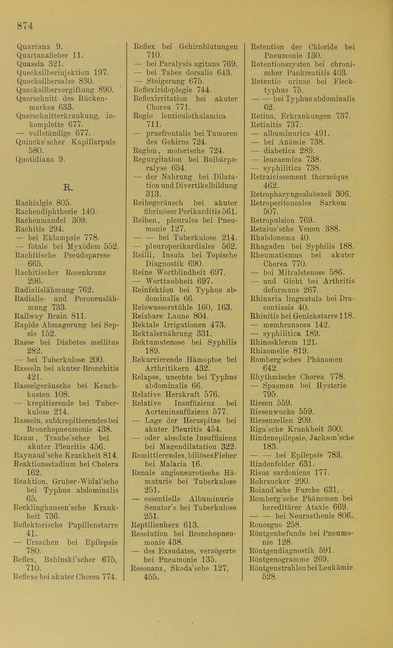 Quartana 9. Qnartanalieber 11. Quassia 321. Quecksilberinjektion 197. Quecksilbersalze 830. Quecksilbervergiftung 890. Querschnitt des Rücken- markes 633. Querschnitterkrankung, in- komplette 677. — vollständige 677. Quincke’scher Kapillarpuls 580. Quotidiana 9. R. Rachialgie 805. Rachendiphtherie 140. Rachenmandel 309. Rachitis 294. — bei Eklampsie 778. — fötale bei Myxödem 552. Rachitische Pseudoparese 665. Rachitischer Rosenkranz 296. Radialislähmung 762. Radialis- und Peroneusläh- mung 733. Raihvay Brain 811. Rapide Abmagerung bei Sep- sis 152. Rasse bei Diabetes mellitus 282. — bei Tuberkulose 200. Rasseln bei akuter Bronchitis 421. Rasselgeräusche bei Keuch- husten 108. — krepitierende bei Tuber- kulose 214. Rasseln, subkrepitierendes bei Bronchopneumonie 438. Raum, Traube’scher bei akuter Pleuritis 456. Raynaud’sche Krankheit 814. Reaktionsstadium bei Cholera 162. Reaktion, Gruber-Widal’sche bei Tv])hus abdominalis 65. Recklinghausen’sche Krank- heit 736. Reflektorische Pupülenstarre 41. — Ursachen bei Epilepsie 780. Reflex, Babinski’scher 675, 710. Reflexe bei akuter Chorea 774. Reflex bei Gehirnblutungen 710. — bei Paralysis agitans 769. — bei Tabes dorsalis 643. — Steigerung 675. Reflexiridoplegie 744.. Reflexirritation bei akuter Chorea 771. Regio lenticulothalamica 711. — praefrontalis bei Tumoren des Gehirns 724. Region, motorische 724. Regurgitation bei Bulbärpa- ralyse 654. — der Nahrung bei Dilata- tion und Divertikelbildung 313. Reibegeräusch bei akuter tibrinöser Perikarditis 561. Reiben, pleurales bei Pneu- monie 127. — — bei Tuberkulose 214. — pleuroperikardiales 562. Reilli, Insula bei Topische Diagnostik 690. Reine Wortblindheit 697. — Worttaubheit 697. Reinfektion bei Typhus ab- dominalis 66. Reiswasserstühle 160, 163. Reizbare Laune 804. Rektale Irrigationen 473. Rektalernährung 331. Rektumstenose bei Syphilis 189. Rekurrierende Hämoptoe bei Arthritikern 432. Relapse, unechte bei Typhus abdominalis 66. Relative Herzkraft 576. Relative Insuffizienz bei Aorteninsuffizienz 577. — Lage der Herzspitze bei akuter Pleuritis 454. — oder absolute Insuffizienz bei Magendilatation 322. Remittierendes, biliösesFieber bei Malaria 16. Renale angioneurotische Hä- maturie bei Tuberkulose 251. — essentielle Albuminurie Senator’s bei Tuberkulose 251. Reptilienherz 613. Resolution bei Bronchopneu- monie 438. — des Exsudates, verzögerte bei Pneumonie 135. Resonanz, Skoda’sche 127, 455. Retention der Chloride bei Pneumonie 130. Retentionszysten bei chroni- scher Pankreatitis 403. Retentio urinae bei Fleck- typhus 75. bei Typhus abdominalis 62. Retina, Erkrankungen 737. Retinitis 737. — albuminurica 491. — bei Anämie 738. — diabetica 289. — leucaemica 738. — syphilitica 738. Retraicissement thoracique 462. Retropharyngealabszeß 306. Retroperitoneales Sarkom 507. Retropulsion 769. Retzius’sche Venen 388. Rhabdonema 40. Rhagaden bei S3'philis 188. Rheumatismus bei akuter Chorea 770. — bei Mitralstenose 586. — und Gicht bei Arthritis deformans 267. Rhinaria linguatula bei Dra- contiasis 40. Rhinitis bei Genickstarre 118. — membranacea 142. — syphilitica 189. Rhinosklerom 121. Rhizomelie 819. Romberg'sches Phänomen 642. Rhythmische Chorea 778. — Spasmen bei Hj'sterie 795. Riesen 559. Riesenwuchs 559. Riesenzellen 209. Riga'sche Krankheit 300. Rindenepilepsie, Jackson’sche 183. — — bei Epilepsie 783. Rindenfelder 631. Risus sardonicus 177. Rohrzucker 290. Roland’sche Furche 631. Romberg'sche Phänomen bei hereditärer Ataxie 669. — — bei Neurasthenie 806. Roncegno 258. Röntgenbefunde bei Pneumo- nie 128. Röntgendiagnostik 591. Röntgenogram me 269. Röntgenstrahlen bei Leukämie 528.