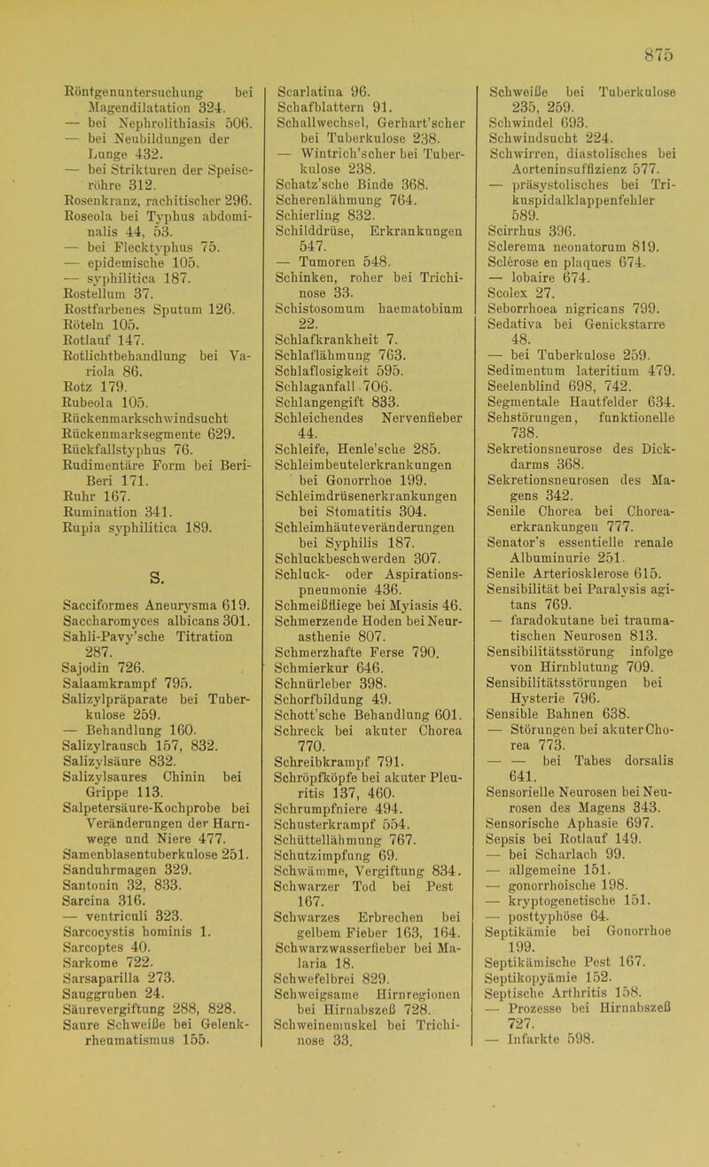 Röntgenuntersuchung bei ^lagendilatation 324. — bei Nephrolithiasis 506. — bei Neubildungen der Lunge 432. — bei Strikturen der Speise- röhre 312. Rosenkranz, rachitischer 296. Roseola bei Tj’phus abdomi- nalis 44, 53. — bei Flecktyphus 75. — epidemische 105. — syphilitica 187. Rostellum 37. Rostfarbenes Sputum 126. Röteln 105. Rotlauf 147. Rotlichtbehandlung bei Va- riola 86. Rotz 179. Rubeola 105. Rückenmarkschwindsucht Rückenmarksegmente 629. Rückfallstyphus 76. Rudimentäre Form bei Beri- Beri 171. Ruhr 167. Rumination 341. Rupia syphilitica 189. S. Sacciformes Aneurysma 619. Saccharomyces albicans 301. Sahli-Pavy’sche Titration 287. Sajodin 726. Salaamkrampf 795. Salizylpräparate bei Tuber- kulose 259. — Behandlung 160. Salizylransch 157, 832. Salizylsäure 832. Salizylsaures Chinin bei Grippe 113. Salpetersäure-Kochprobe bei Veränderungen der Harn- wege und Niere 477. Samenblasentuberknlose 251. Sanduhrmagen 329. Santonin 32, 8.33. Sarcina 316. — ventriculi 323. Sarcocystis hominis 1. Sarcoptes 40. Sarkome 722. Sarsaparilla 273. Sauggruben 24. Säurevergiftung 288, 828. Saure Schweiße bei Gelenk- rheumatismus 155. Scarlatina 96. Schafblattern 91. Schall Wechsel, Gerhart'scher bei Tuberkulose 238. — Wintrich’scher bei Tuber- kulose 238. Schatz’sche Binde 368. Scherenlähmung 764. Schierling 832. Schilddrüse, Erkrankungen 547. — Tumoren 548. Schinken, roher bei Trichi- nose 33. Schistosomum haematobium 22. Schlafkrankheit 7. Schlaflähmung 763. Schlaflosigkeit 595. Schlaganfall 706. Schlangengift 833. Schleichendes Nervenfieber 44. Schleife, Henle’sche 285. Schleimbeutelerkrankungen bei Gonorrhoe 199. Schleimdrüsenerkrankungen bei Stomatitis 304. Schleimhäuteveränderungen bei Syphilis 187. Schlnckbeschwerden 307. Schluck- oder Aspirations- pneumonie 436. Schmeißfliege bei Myiasis 46. Schmerzende Hoden bei Neur- asthenie 807. Schmerzhafte Ferse 790. Schmierkur 646. Schnürleber 398. Schorfbildung 49. Schott’sehe Behandlung 601. Schreck bei akuter Chorea 770. Schreibkrampf 791. Schröpfköpfe bei akuter Pleu- ritis 137, 460. Schrumpfniere 494. Schusterkrampf 554. Schüttellähmung 767. Schutzimpfung 69. Schwämme, Vergiftung 834. Schwarzer Tod bei Pest 167. Schwarzes Erbrechen bei gelbem Fieber 163, 164. Schwarzwasserlieber bei Ma- laria 18. Schwefelbrei 829. Schweigsame Hirnregionen bei Hirnabszeß 728. Schweinemuskel bei Trichi- nose 33. Schweiße bei Tuberkulose 235, 259. Schwindel 693. Schwindsucht 224. Schwirren, diastolisches bei Aorteninsuffizienz 577. — präsy.stolisches bei Tri- kuspidalklappenfehler 589. Scirrhus 396. Sclerema neonatorum 819. Sclerose en plaques 674. — lobaire 674. Scolex 27. Seborrhoea nigricans 799. Sedativa bei Genickstarre 48. — bei Tuberkulose 259. Sedimentum lateritium 479. Seelenblind 698, 742. Segmentale Hautfelder 634. Sehstörungen, funktionelle 738. Sekretionsneurose des Dick- darms 368. Sekretionsneurosen des Ma- gens 342. Senile Chorea bei Chorea- erkrankungeu 777. Senator’s essentielle renale Albuminurie 251. Senile Arteriosklerose 615. Sensibilität bei Parah'sis agi- tans 769. — faradokutane bei trauma- tischen Neurosen 813. Sensibilitätsstörung infolge von Hirnblutung 709. Sensibilitätsstörnngen bei Hysterie 796. Sensible Bahnen 638. — Störungen bei akuter Cho- rea 773. — — bei Tabes dorsalis 641. Sensorielle Neurosen bei Neu- rosen des Magens 343. Sensorische Aphasie 697. Sepsis bei Rotlauf 149. — bei Scharlach 99. — allgemeine 151. — gonorrhoische 198. — kryptogenetische 151. — posttyphöse 64. Septikämie bei Gonorrhoe 199. Septikämische Pest 167. Septikopyämie 152. Septische Arthritis 158. — Prozesse bei Hirnabszeß 727. — Infarkte 598.