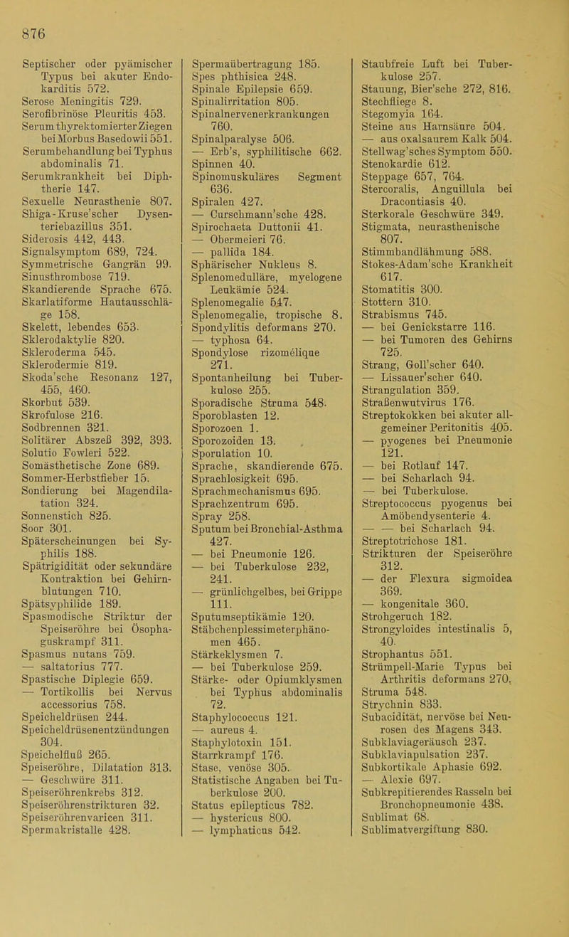 Septischer oder pyämischer Typus bei akuter Endo- karditis 572. Seröse Meningitis 729. Sei’oflbrinöse Pleuritis 453. Serum thyrektomierter Ziegen beiMorbus Basedowii 551. Serumbehandlung bei Typhus abdominalis 71. Serumkrankheit bei Diph- therie 147. Sexuelle Neurasthenie 807. Shiga-Kruse’scher Dysen- teriebazillus 351. Siderosis 442, 443. Signalsymptom 689, 724. Symmetrische Gangrän 99. Sinnsthrombose 719. Skandierende Sprache 675. Skarlatiforme Hautausschlä- ge 158. Skelett, lebendes 653. Sklerodaktylie 820. Skleroderma 545. Sklerodermie 819. Skoda’sche Eesonanz 127, 455, 460. Skorbut 539. Skrofulöse 216. Sodbrennen 321. Solitärer Abszeß 392, 393. Solutio Fowleri 522. Somästhetische Zone 689. Sommer-Herbstfieber 15. Sondierung bei Magendila- tation 324. Sonnenstich 825. Soor 301. Späterscheinungen bei Sy- philis 188. Spätrigidität oder sekundäre Kontraktion bei Gehirn- blutungen 710. Spätsyphilide 189. Spasmodische Striktur der Speiseröhre bei Ösopha- guskrampf 311. Spasmus nutans 759. — saltatorius 777. Spastische Diplegie 659. — Tortikollis bei Nervus accessorius 758. Speicheldrüsen 244. Speicheldrüsenentzündungen 304. Speichelfluß 265. Speiseröhre, Dilatation 313. — Geschwüre 311. Speiserührenkrebs 312. Speiseröhrenstrikturen 32. Speiseröhrenvaricen 311. Spermakristalle 428. Spermaübertragnng 185. Spes phthisica 248. Spinale Epilepsie 659. Spiualirritation 805. Spinalnervenerkranknngen 760. Spinalparalyse 506. — Erb’s, syphilitische 662. Spinnen 40. Spinomuskuläres Segment 636. Spiralen 427. — Curschmann’sche 428. Spirochaeta Duttonii 41. — Obermeieri 76. — pallida 184. Sphärischer Nukleus 8. Splenomedulläre, myelogene Leukämie 524. Splenomegalie 547. Splenomegalie, tropisehe 8. Spondylitis deformans 270. — typhosa 64. Spondylose rizomeHque 271. Spontanheilung bei Tuber- kulose 255. Sporadische Struma 548. Sporoblasten 12. Sporozoen 1. Sporozoiden 13. Sporulation 10. Sprache, skandierende 675. Sprachlosigkeit 695. Sprachmechanismns 695. Sprachzentrum 695. Spray 258. Sputum bei ßronchial-Asthma 427. — bei Pneumonie 126. — bei Tuberkulose 232, 241. — grünlichgelbes, bei Grippe 111. Sputumseptikämie 120. Stäbchenplessimeterphäno- men 465. Stärkeklysmen 7. — bei Tuberkulose 259. Stärke- oder Opiumklysmen bei Typhus abdominalis 72. Staphylococcus 121. — aureus 4. Staphylotoxin 151. Starrkrampf 176. Stase, venöse 305. Statistische Angaben bei Tu- berkulose 200. Status epilepticus 782. — hystericus 800. — lymphaticus 542. Staubfreie Luft bei Tuber- kulose 257. Stauung, Bier’sche 272, 816. Stechfliege 8. Stegomyia 164. Steine aus Harnsäure 504. — aus oxalsaurem Kalk 504. Stellwag’sches Symptom 550. Stenokardie 612. Steppage 657, 764. Stercoralis, Anguillula bei Dracontiasis 40. Sterkorale Geschwüre 349. Stigmata, neurasthenische 807. Stimmbandlähmung 588. Stokes-Adam’sche Krankheit 617. Stomatitis 300. Stottern 310. Strabismus 745. — bei Genickstarre 116. — bei Tumoren des Gehirns 725. Strang, Goll’scher 640. — Lissauer'scher 640. Strangulation 359. Straßenwutvirus 176. Streptokokken bei akuter all- gemeiner Peritonitis 405. — pyogenes bei Pneumonie 121. — bei Rotlauf 147. — bei Scharlach 94. — bei Tuberkulose. Streptococcus pyogenus bei Amöbendysenterie 4. — — bei Scharlach 94. Streptotrichose 181. Striktirren der Speiseröhre 312. — der Flexnra sigmoidea 369. — kongenitale 360. Strohgeruch 182. Strongyloides intestinalis 5, 40. Strophantus 551. Strümpell-Marie Ty^pus bei Arthritis deformans 270, Struma 548. Strychnin 833. Subacidität, nervöse bei Neu- rosen des Magens 343. Subklaviageräusch 237. Subklaviapulsation 237. Subkortikale Aphasie 692. — Alexie 697. Subkrepitierendes Rasseln bei Bronchopneumonie 438. Sublimat 68. Sublimatvergiftung 830.