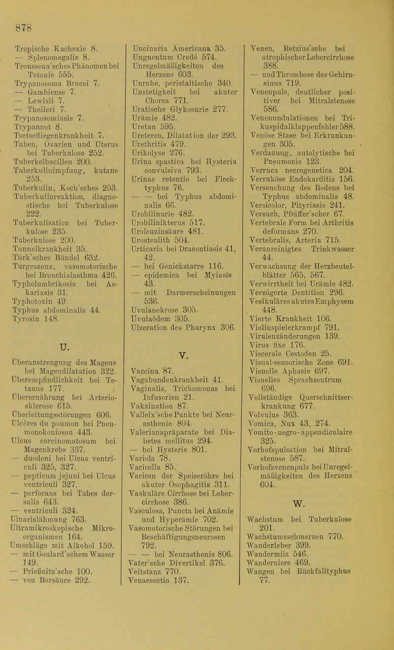 878 Tropische Kachexie 8. — Splenomegalie 8. Trousseau’sches Ph änoinen bei Tetanie 555. Trypanosoma Brucei 7. — Gambiense 7. — Lewisii 7. — Theileri 7. Trypanosomiasis 7. Trj-pannot 8. Tsetsefliegenkrankheit 7. Tuben, Ovarien und Uterus bei Tuberkulose 252. Tuberkelbacillen 200. Tuberkulinimpfung, kutane 253. Tuberkulin, Kocli’sches 253. Tuberkulinreaktion, diagno- stische bei Tuberkulose 222. Tuberkulisation bei Tuber- kulose 235. Tuberkulose 200. Tunnelkrankheit 35. Tiirk'sches Bündel 632. Turgeszenz, vasomotorische bei Bronchialasthma 426. Typholumbrikosis bei As- kariasis 31. Typhotoxin 49. Typhus abdominalis 44. Tyrosin 148. U. Überanstrengung des Magens bei Magendilatation 322. Überempflndlichkeit bei Te-. tanus 177. Überernährung bei Arterio- sklerose 615. Überleitungsstörungen 606. Ulceres du poumon bei Pneu- monokoniosen 443. Ulcus carcinomatosum bei Magenkrebs 337. — duodeni bei Ulcus ventri- culi 325, 327. — pepticum jejuni bei Ulcus ventriculi 327. — perforans bei Tabes dor- salis 643. — ventriculi 324. Ulnarislähmung 763. Ultraraikroskopische Mikro- organismen 164. Umschläge mit Alkohol 159. — mit Goulard’schem Wasser 149. — Prießnitz’sche 100. — von Borsäure 292. Uncinaria Americana 35. Unguentum Crede 574. Unregelmäßigkeiten des Herzens 603. Unruhe, peristaltische 340. Unstetigkeit bei akuter Chorea 771. Uratische Glykosurie 277. Urämie 482. Uretan 595. Ureteren, Dilatation der 293. Urethritis 479. Urikolyse 276. Urina spastica bei Hysteria convulsiva 793. Urinae retentio bei Fleck- typhus 76. — — bei Typhus abdomi- nalis 66. Urobilinurie 482. Urobilinikterus 517. Uroleuzinsäure 481. Urostealith 504. Urticaria bei Dracontiasis 41, 42. — bei Genickstarre 116. — epidemica bei Myiasis 43. — mit Darmerscheinungen 536. Uvulänekrose 305. Uvulaödem 305. Ulzeration des Pharynx 306. V. Vaccina, 87. Vagabundenkrankheit 41. Vaginalis, Trichomonas bei Infusorien 21. Vakzination 87. Valleix’sche Punkte bei Neur- asthenie 804. Valerianapräparate bei Dia- betes mellitus 294. — bei Hysterie 801. Variola 78. Varicella 85.' Varicen der Speiseröhre bei akuter Ösophagitis 311. Vaskuläre Cirrhose bei Leber- cirrhose 386. Vasculosa, Puncta bei Anämie und Hyperämie 702. Vasomotorische Störungen bei Besch äftigungsneurosen 792. — — bei Neui’asthenie 806. Vater’sche Divertikel 376. Veitstanz 770. Venaesectio 137. Venen, Eetzius’sche bei atrophischer Lebercirrhose 388. — undThrombose desGehim- sinus 719. Venenpuls, deutlicher posi- tiver bei Mitralstenose 586. Venenundulationen bei Tri- kuspidalklappenfehler 588. Venöse Stase bei Erkrankun- gen 305. Verdauung, autolytische bei Pneumonie 123. Verruca necrogenetica 204. Verruköse Endokarditis 156. Verseuchung des Bodens bei Typhus abdominalis 48. Versicolor, Pityriasis 241. Versuch, Pfeiffer'scher 67. Vertebrale Form bei Arthritis deformans 270. Vertebralis, Arteria 715. Verunreinigtes Trinkwasser 44. Verwachsung der Herzbeutel- blätter 565, 567. Verwirrtheit bei Urämie 482. Verzögerte Dentition 296. Vesikuläres akutes Emphysem 448. Vierte Krankheit 106. Violinspielerkrampf 791. Virulenzänderungen 139. Virus fixe 176. Viscerale Cestoden 25. Visual-sensorische Zone 691. Visuelle Aphasie 697. Visuelles Simachzentrum 696. Vollständige Querschnittser- krankung 677. Volvulus 363. Vomica, Nux 43, 274. Vomito -negro - äppendiculaire 325. Vorhofspulsation bei Mitral- stenose 587. Vorhofsvenenpuls bei Unregel- mäßigkeiten des Herzens 604. W. Wachstum bei Tuberkulose 201. Wachstumsschmerzen 770. Wanderleber 399. Wandermilz 546. AVanderniere 469. AVangen bei Kückfalltvphus 77.