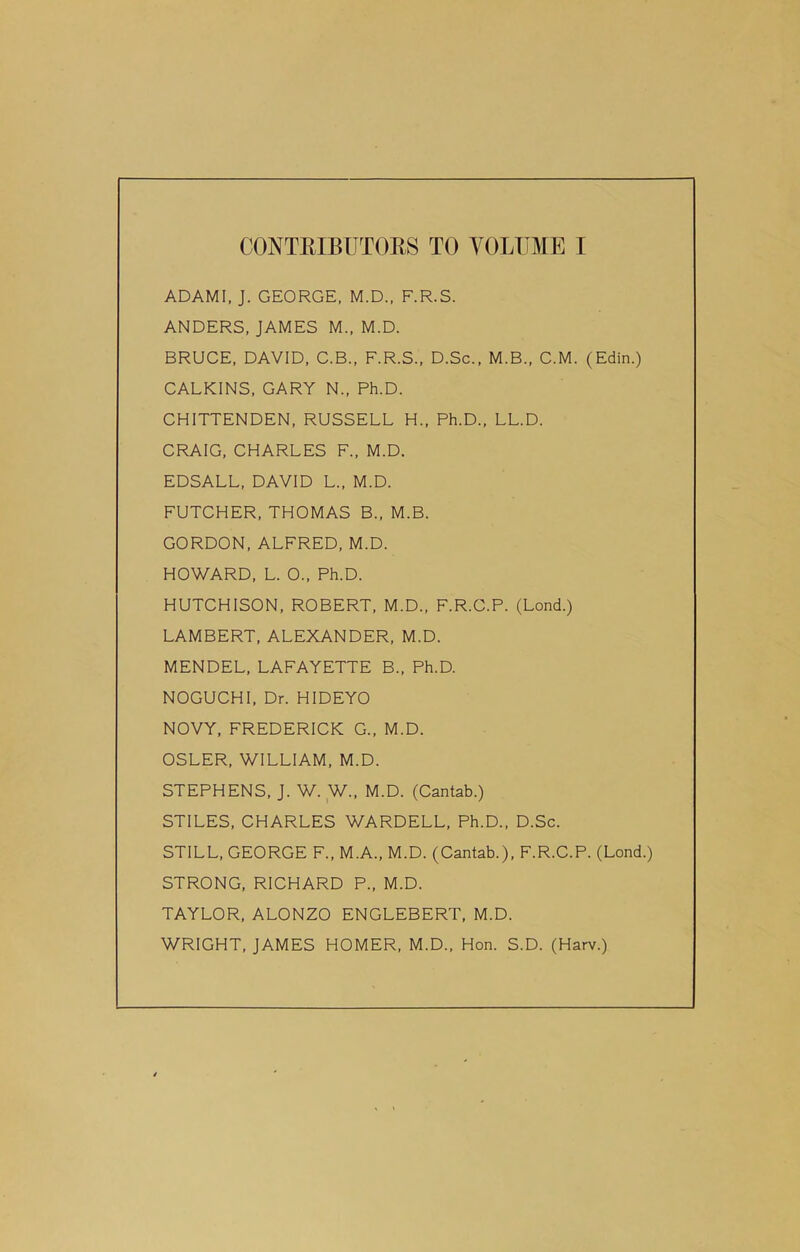 ADAMI, J. GEORGE, M.D., F.R.S. ANDERS, JAMES M., M.D. BRUCE, DAVID, C.B., F.R.S., D.Sc., M.B., C.M. (Edin.) CALKINS, GARY N„ Ph.D. CHITTENDEN, RUSSELL H„ Ph.D., LL.D. CRAIG, CHARLES F., M.D. EDSALL, DAVID L., M.D. FUTCHER, THOMAS B., M.B. GORDON, ALFRED, M.D. HOWARD, L. O., Ph.D. HUTCHISON, ROBERT, M.D., F.R.C.P. (Lond.) LAMBERT, ALEXANDER, M.D. MENDEL, LAFAYETTE B., Ph.D. NOGUCHI, Dr. HIDEYO NOVY, FREDERICK G., M.D. OSLER, WILLIAM, M.D. STEPHENS, J. W. W., M.D. (Cantab.) STILES, CHARLES WARDELL, Ph.D., D.Sc. STILL, GEORGE F., M.A., M.D. (Cantab.), F.R.C.P. (Lond.) STRONG, RICHARD P., M.D. TAYLOR, ALONZO ENGLEBERT, M.D. WRIGHT, JAMES HOMER, M.D., Hon. S.D. (Harv.)