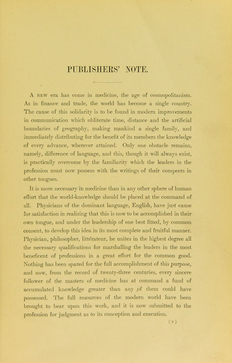PlIBlilSHEllS’ NOTE. A NEW era has come in medicine, the age of cosmopolitanism. As in finance and trade, the world has become a single country. The cause of this solidarity is to be found in modern improvements in communication which obliterate time, distance and the artificial boundaries of geography, making mankind a single family, and immediately distributing for the benefit of its members the knowledge of ever)^ advance, wherever attained. Only one obstacle remains, namely, difference of language, and this, though it will always e.xist, is practically overcome by the familiarity which the leaders in the profession must now possess with the writings of their compeers in other tongues. It is more necessary in medicine than in any other sphere of human effort that the world-knowledge should be placed at the command of all. Physicians of the dominant language, English, have just cause for satisfaction in realizing that this is now to be accomplished in their own tongue, and under the leadership of one best fitted, by common consent, to develop this idea in its most complete and fruitful manner. Physician, philosopher, litterateur, he unites in the highest degree all the necessary qualifications for marshalling the leaders in the most beneficent of professions in a great effort for the common good. Nothing has been spared for the full accomplishment of this purpose, and now, from the record of twenty-three centuries, every sincere follower of the masters of medicine has at command a fund of accumulate.! knowledge greater than any pf them could have possessed. The full resources of the modern world have been brought to bear upon this work, ami it is now submitted to the profession for judgment as to its conception and execution.