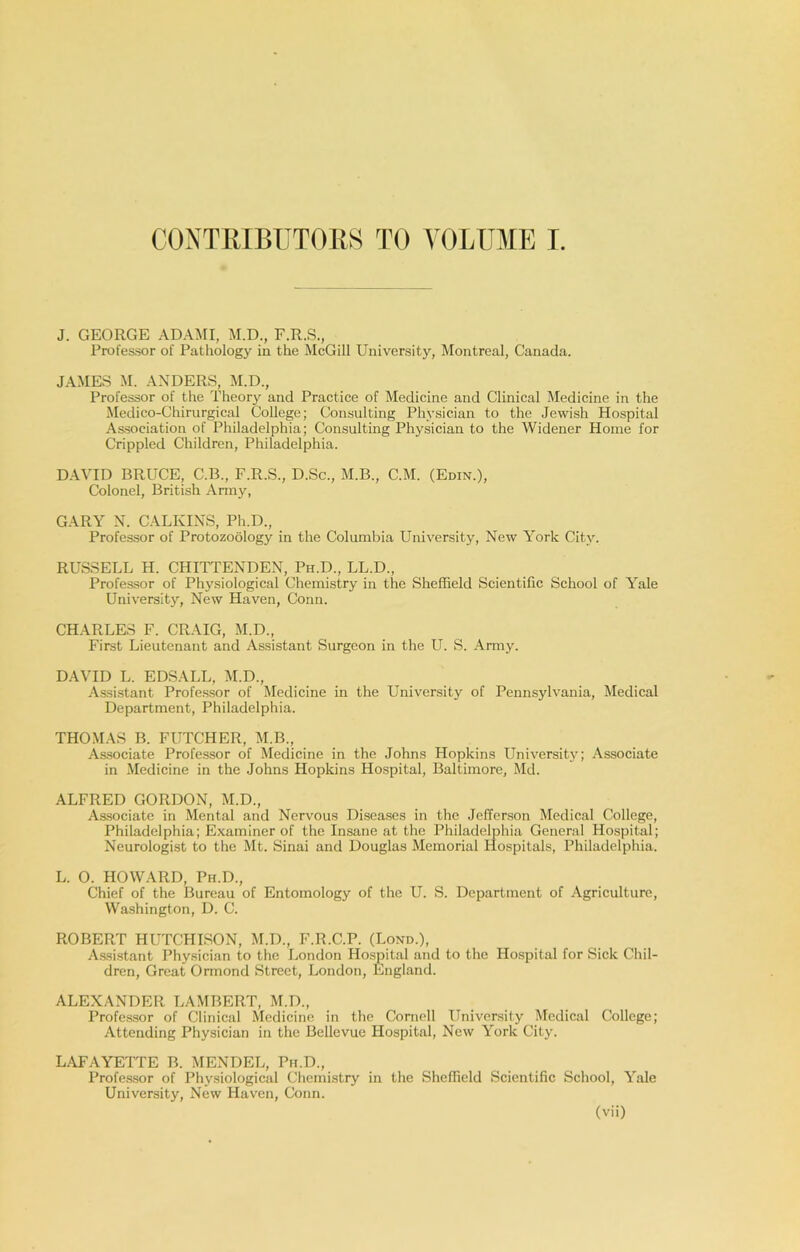 J. GEORGE ADAMI, M.D., F.R.S., Professor of Pathology in the McGill University, Montreal, Canada. JAMES M. ANDERS, M.D., Professor of the Theory and Practice of Medicine and Clinical Medicine in the Medico-Chirurgical College; Consulting Physician to the Jewish Hospital Association of Philadelphia; Consulting Physician to the Widener Home for Crippled Children, Philadelphia. DAVID BRUCE, C.B., F.R.S., D.Sc., M.B., C.M. (Edin.), Colonel, British Army, GARY N. CALKINS, Ph.D., Professor of Protozoology in the Columbia University, New York City. RUSSELL H. CHITTENDEN, Ph.D., LL.D., Professor of Physiological Chemistry in the Sheffield Scientific School of Yale University, New Haven, Conn. CHARLES F. CRAIG, M.D., First Lieutenant and Assistant Surgeon in the U. S. Army. DAVID L. EDSALL, M.D., Assistant Professor of Medicine in the University of Pennsylvania, Medical Department, Philadelphia. THOMAS B. FUTCHER, M.B., As.sociate Professor of Medicine in the Johns Hopkins Universit}'; Associate in Medicine in the Johns Hopkins Hospital, Baltimore, Md. ALFRED GORDON, M.D., As.sociate in Mental and Nervous Diseases in the Jefferson Medical College, Philadelphia; Examiner of the Insane at the Philadelphia General Hospital; Neurologist to the Mt. Sinai and Douglas Memorial Hospitals, Philadelphia. L. O. HOWARD, Ph.D., Chief of the Bureau of Entomology of the U. S. Department of Agriculture, Washington, D. C. ROBERT HUTCHISON, M.D., F.R.C.P. (Lond.), A.ssi.stant Physician to the London Hospital and to the Hospital for Sick Chil- dren, Great Ormond Street, London, England. ALEXANDER LAMBERT, M.D., Professor of Clinical Medicine in the Cornell University Medical College; Attending Physician in the Bellevue Hospital, New York City. LAFAYETTE B. MENDEL, Ph.D., Professor of Physiological Chemistry in the Sheffield Scientific School, Yale University, New Haven, Conn.