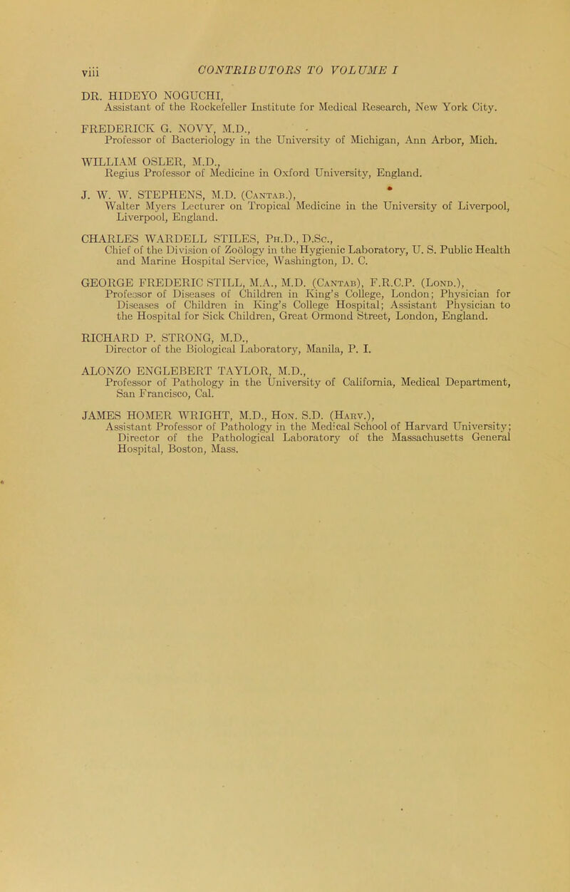 DR. HIDEYO NOGUCHI, Assistant of the Rockefeller Institute for Medical Research, New York City. FREDERICK G. NOVY, M.D., Professor of Bacteriology in the University of Michigan, Ann Arbor, Mich. WILLIAM OSLER, M.D., Regius Professor of Medicine in Oxford University, England. J. W. W. STEPHENS, M.D. (Cant.^b.), Walter Myers Lecturer on Tropical Medicine in the University of Liverpool, Liverpool, England. CHARLES WARDELL STILES, Ph.D., D.Sc., Chief of the Division of Zoology in the Hygienic Laboratory, U. S. Public Health and Marine Hospital Service, Washington, D. C. GEORGE FREDERIC STILL, M.A., M.D. (Cantab), F.R.C.P. (Lond.), Professor of Diseases of Children in King’s College, London; Physician for Diseases of Children in King’s College Hospital; Assistant Physician to the Hospital for Sick Children, Great Ormond Street, London, England. RICHARD P. STRONG, M.D., Director of the Biological Laboratory, Manila, P. I. ALONZO ENGLEBERT TAYLOR, M.D., Professor of Pathology in the University of California, Medical Department, San Francisco, Cal. JAMES HOMER WRIGHT, M.D., Hon. S.D. (Harv.), Assistant Professor of Pathology in the Medical School of Harvard University; Director of the Pathological Laboratory of the Massachusetts General Hospital, Boston, Mass.