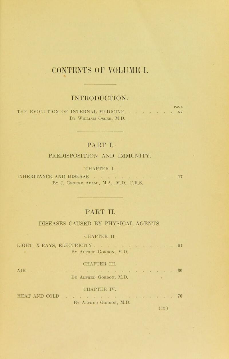 (H)NTENTS OF YOLUME I INTKODUCTIOjST. * PAGE THE EVOLUTIOX OF INTERNAL MEDICINE xv By William Osler, M.D. PART I. PREDISPOSITION AND IMMUNITY. CHAPTER I. INHERITANCE AND DISEASE 17 By J. George Adami, M.D., F.R.S. PART II. DISEASES CAUSED BY PHA^SICAL AGENTS. CHAPTER II. LIGHT, X-RAYS, ELECTRICITY 51 • By Alfred Gordon, M.D. CHAPTER III. AIR 09 By Alfred Gordon, M.D. CHAPTER IV. HE.\T AND COLD 76 By Alfred Gordon, M.D.