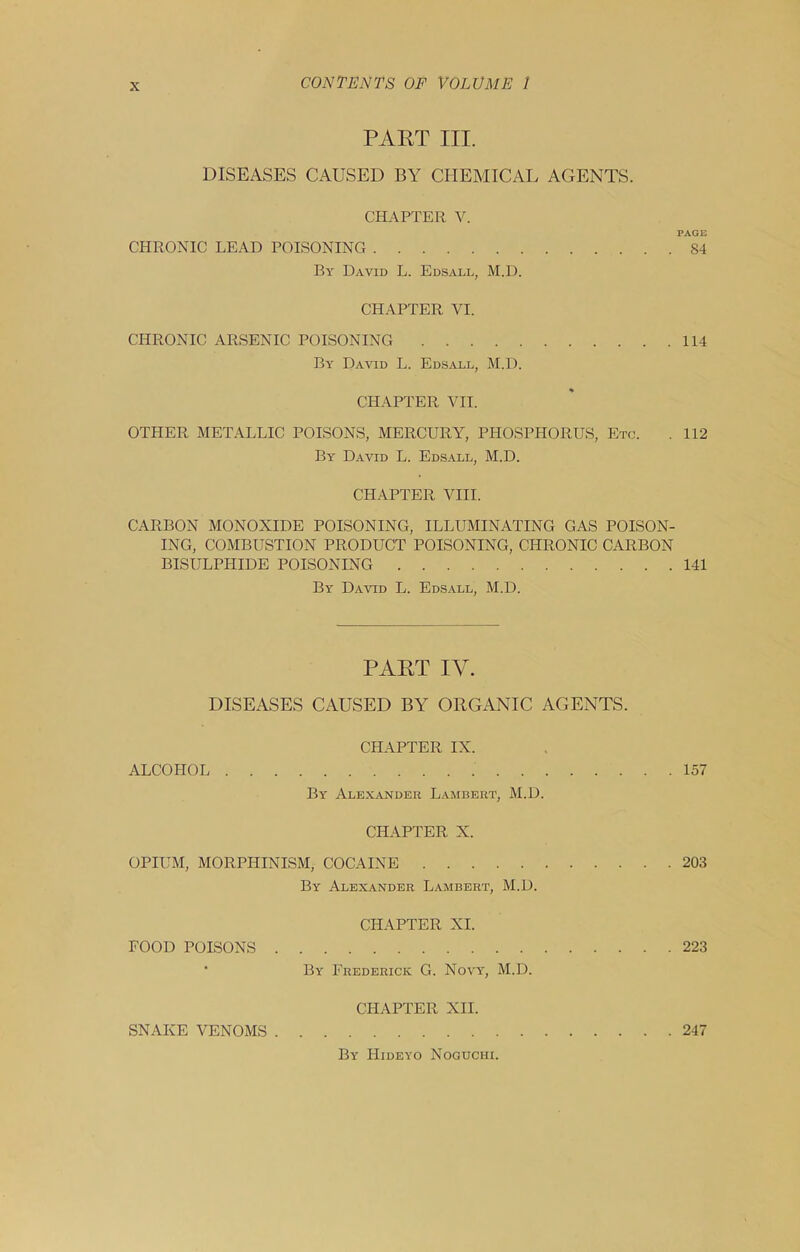 PART III. DISEASES CAUSED BY CHEMICAL AGENTS. CHAPTER V. PAGE CHRONIC LEAD POISONING 84 By David L. Edsall, M.D. CHAPTER VI. CHRONIC ARSENIC POISONING 114 By David L. Edsall, M.D. CHAPTER VII. OTHER METALLIC POISONS, MERCURY, PHOSPHORUS, Etc. . 112 By David L. Edsall, M.D. CHAPTER VIII. CARBON MONOXIDE POISONING, ILLUMINATING GAS POISON- ING, COMBUSTION PRODUCT POISONING, CHRONIC CARBON BISULPHIDE POISONING 141 By Daatd L. Edsall, M.D. PART IV. DISEASES CAUSED BY ORGANIC AGENTS. CHAPTER IX. ALCOHOL 157 By Alexander Lambert, M.D. CHAPTER X. OPIUM, MORPHINISM, COCAINE 203 By Alexander Lambert, M.D. CHAPTER XI. FOOD POISONS 223 ‘ By Frederick G. Novy, M.D. CHAPTER XII. SNAKE VENOMS 247 By Hideyo Noguchi.