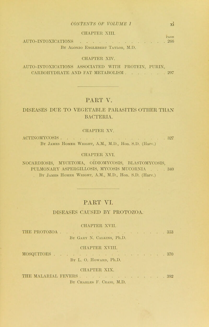 CHAPTER XIII. PAGE AUTO-INTOXICATIONS 26G By Alonzo Englebeut Taylou, M.l). CHAPTER XIV. AUTO-INTOXICATIONS ASSOCIATED WITH PROTEIN, PURIN, CARBOHYDRATE AND EAT METABOLISM 297 PART V. DISEASES DUE TO VEGETABLE PARASITES OTHER THAN BACTERIA. CHAPTER XV. ACTINOMYCOSIS 327 By Jame.s Homer Wright, A.M., M.D., Hoii. S.D. (Harv.) CHAPTER XVI. NOCARDIOSIS, MYCETOMA, OIDIOMYCOSIS, BLASTOMYCOSIS, PLXMONARY ASPERGILLOSIS, MYCOSIS MUCORNIA . . .340 By James Homer Wright, A.M., M.D., Hon. S.D. (Harv.) PART VI. DISEASES CAUSED BY PROTOZOA. CHAPTER XVII. THE PROTOZOA 353 By Gary N. Calkins, Pli.D. CHAPTER XVIII. MOSQUITOES 370 By L. O. Howard, Ph.D. CHAPTER XIX. THE MALARIAL FEVERS 392 By Charles F. Craig, M.D.