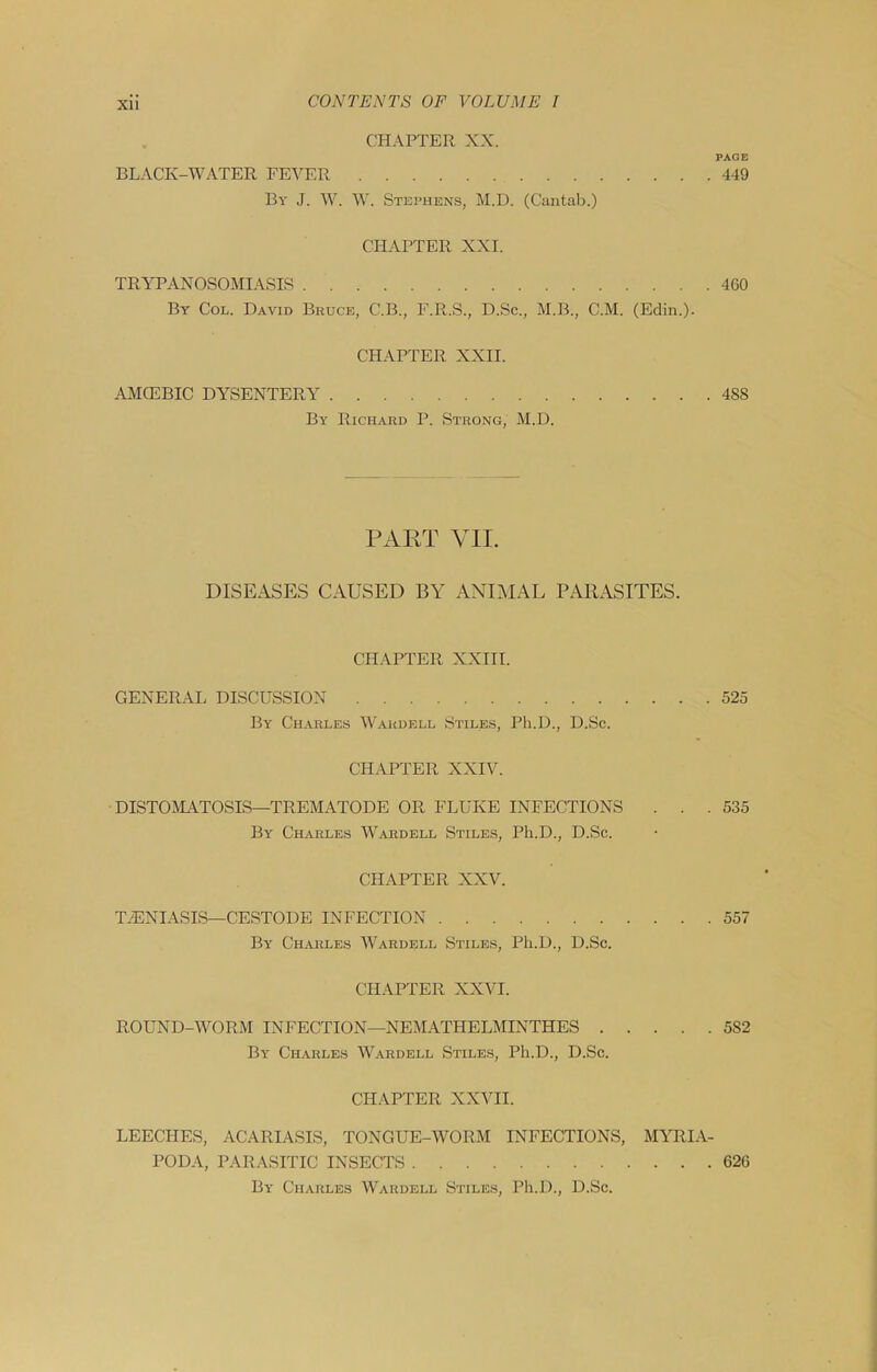 XU CHAPTER XX. PAGE BLACK-WATER FE^^ER 449 By J. W. W. Stephens, M.D. (Cantab.) CHAPTER XXI. TRYPANOSOMIASIS 4G0 By Col. David Bruce, C.B., F.R.S., D.Sc., M.B., C.M. (Edin.). CHAPTER XXII. AMCEBIC DYSENTERY 488 By Richard P. Strong, M.D. PART VII. DISEASES CAUSED BY ANIMAL PARASITES. CH.A.PTER XXIII. GENERAI. DISCUSSION 525 By Charles Wardell Stiles, Ph.D., D.Sc. CHAPTER XXIV. DISTOJIATOSIS—TREMATODE OR FLUKE INFECTIONS . . .535 By Charles Wardell Stiles, Ph.D., D.Sc. CHAPTER XXV. TyENIASIS—CESTODE INFECTION 557 By Charles Wardell Stiles, Ph.D., D.Sc. CHAPTER XXVI. ROUND-WORM INFECTION—NEMATHELMINTHES 582 By Charles Wardell Stiles, Ph.D., D.Sc. CHAPTER XXVII. LEECHES, ACARIASIS, TONGUE-WORM INFECTIONS, MVTlI.l- PODA, PARASITIC INSECTS 62G By Charles Wardell Stiles, Ph.D., D.Sc.