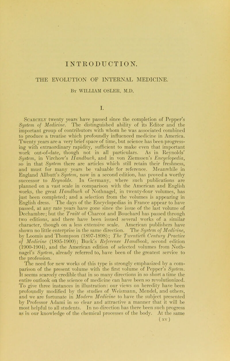 INTRODUCTION. THE EVOLUTION OF INTERNAL MEDICINE. By william OSLER, M.D. I. Scarcely twenty years have passed since the completion of Pepper’s System of Medicine. The distinguished ability of its Editor and the important group of contributors with whom he was associated combined to produce a treatise which profoundly influenced medicine in America. Twenty years are a very brief space of time, but science has been progress- ing with extraordinary rapidity, sufficient to make even that important work out-of-date, though not in all particulars. As in Reynolds’ System, in Virchow’s Handbuch, and in von Ziemssen’s Encyclo'pedia, so in that System there are articles which still retain their freshness, and must for many years be valuable for reference. Meanwhile in England Allbutt’s System, now in a second edition, has proved a worthy successor to Reynolds. In Germany, where such publications are planned on a vast scale in comparison with the American and English works, the great Handbuch of Nothnagel, in twenty-four volumes, has just been completed; and a selection from the volumes is appearing in English dress. The days of the Encyclopedias in France appear to have passed, at any rate years have gone since the issue of the last volume of Dechambre; but the Traite of Charcot and Bouchard has passed through two editions, and there have been issued several works of a similar character, though on a less extensive scale. American publishers have shown no little enterprise in the same rlirection. The Sy.^tem of Medicine, by Loomis and Thompson (1897-1898); The Twentieth Century Practice of Medicine (1895-1900); Buck’s Reference Handbook, second edition (1900-1904), and the American edition of selected volumes from Noth- nagel’s System, already referred to, have been of the greatest service to the profession. The need for new works of this type is strongly em]diasized by a com- parison of the pre.sent volume with the first volume of Pepper’s System. It seems scarcely credible that in so many directions in so short a time the entire outlook on the science of medicine can have been so revolutionized. To give three instances in illustration: our views on heredity have been profoundly modified by the .studies of Weismann, Mendel, and others, and we are fortunate in Modern Medicine to have the subject presented by Profe.ssor Adami in so clear and attractive a manner that it will be most helpful to all students. In no direction has (here been such progre.ss as in our knowledge of the chemical proces.ses of the body. At the same