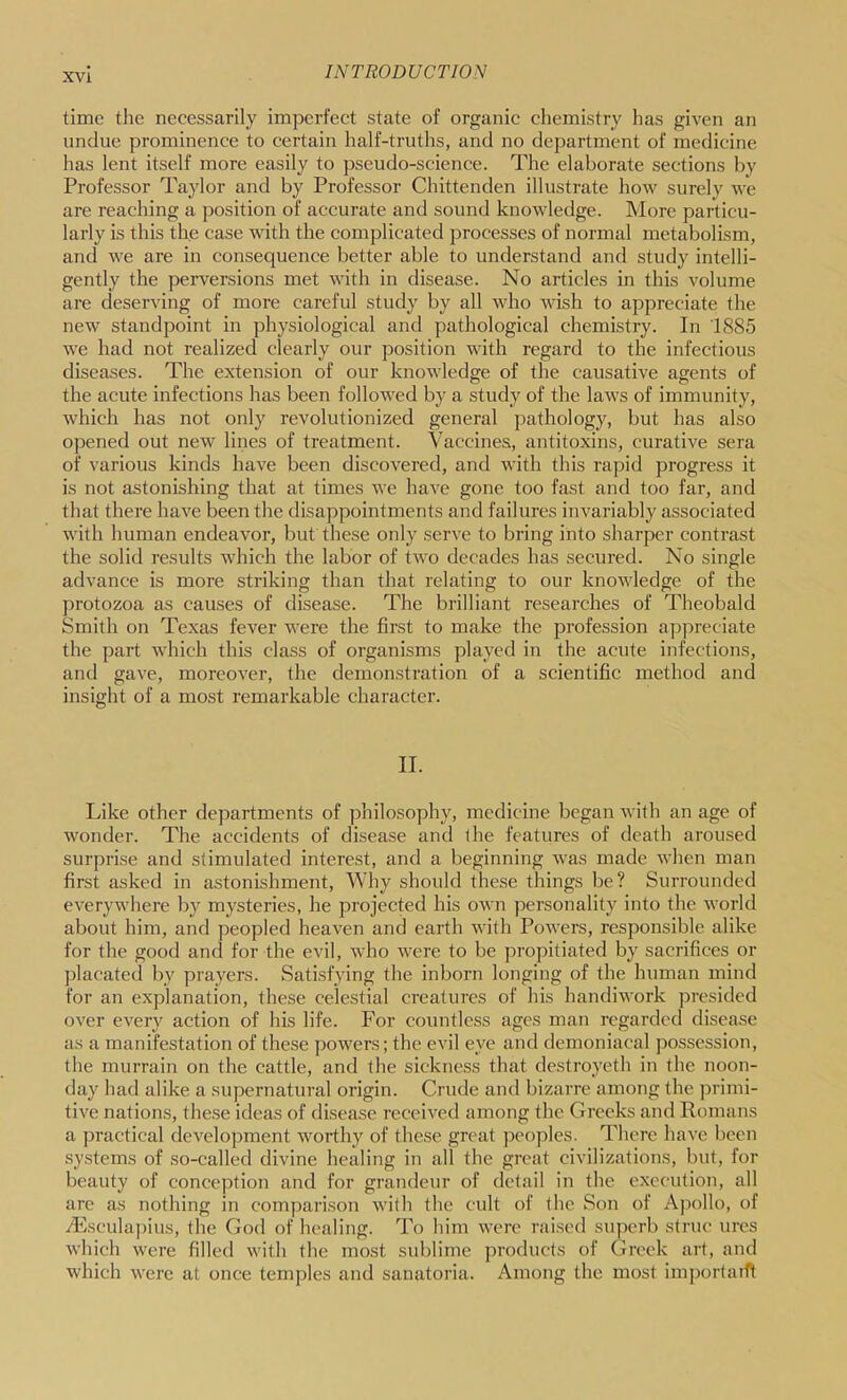time the necessarily imperfect state of organic chemistry has given an undue prominence to certain half-truths, and no department of medicine has lent itself more easily to pseudo-science. The elaborate sections by Professor Taylor and by Professor Chittenden illustrate how surely we are reaching a position of accurate and sound knowledge. More particu- larly is this the case with the complicated processes of normal metabolism, and we are in consequence better able to understand and study intelli- gently the perversions met with in disease. No articles in this volume are deserving of more careful study by all who wish to appreciate the new standpoint in physiological and pathological chemistry. In 1885 we had not realized clearly our position with regard to the infectious diseases. The extension of our knowledge of the causative agents of the acute infections has been followed by a study of the laws of immunity, which has not only revolutionized general pathology, but has also opened out new lines of treatment. Vaccines, antitoxins, curative sera of various kinds have been discovered, and with this rapid progress it is not astonishing that at times we have gone too fast and too far, and that there have been the disappointments and failures invariably associated with human endeavor, but these only serve to bring into sharper contrast the solid results which the labor of two decades has secured. No single advance is more striking than that relating to our knowledge of the protozoa as causes of disease. The brilliant researches of Theobald Smith on Texas fever were the first to make the profession appreciate the part which this class of organisms played in the acute infections, and gave, moreover, the demonstration of a scientific method and insight of a most remarkable character. II. Like other departments of philosophy, medicine began with an age of wonder. The accidents of disease and the features of death aroused surprise and stimulated interest, and a beginning was made when man first asked in astonishment. Why should these things be? Surrounded everywhere by mysteries, he projected his own personality into the world about him, and peopled heaven and earth with Powers, responsible alike for the good and for the evil, who were to be propitiated by sacrifices or placated by prayers. Satisfying the inborn longing of the human mind for an explanation, these celestial creatures of his handiwork presided over every action of his life. For countless ages man regarded disease as a manifestation of these powers; the evil eye and demoniacal possession, the murrain on the cattle, and the sickness that destroyeth in the noon- day had alike a supernatural origin. Crude and bizarre among the ])rimi- tive nations, the.se ideas of disease received among the Greeks and Romans a practical development worthy of these grt'at peoples. There have been systems of so-called divine healing in all the great civilizations, but, for beauty of conception and for grandeur of detail in the execution, all are as nothing in coinparison with the cult of the Son of Apollo, of .dilsculapius, the God of healing. To him were raised superb striu- ures which were filled with the most sublime products of Greek art, and which were at once temples and sanatoria. Among the most importatfl