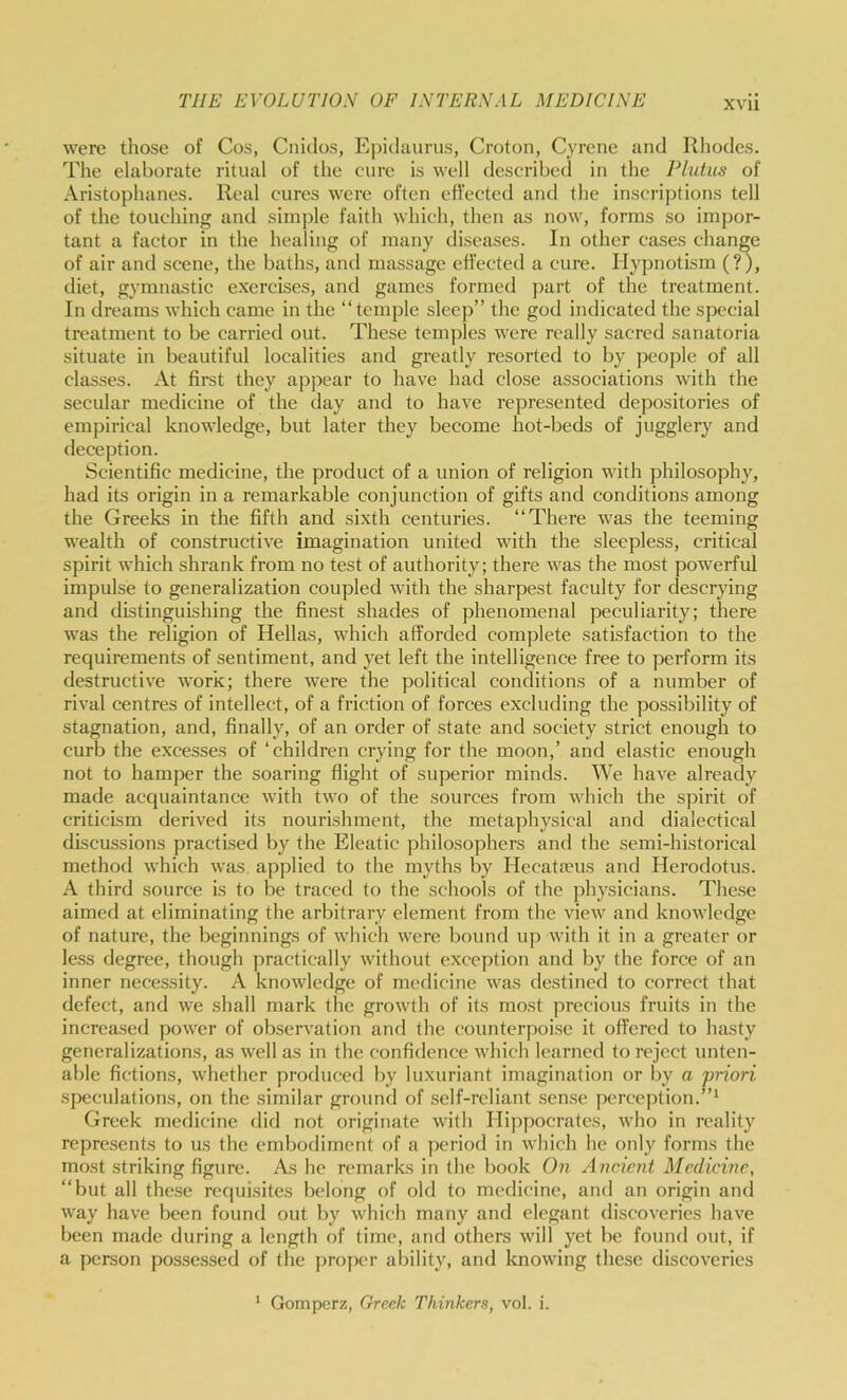 were those of Cos, Cnidos, Epidaurus, Croton, Cyrene and Rliodes. Tlie elaborate ritual of the cure is well described in the Plutus of Aristophanes. Real cures were often effected and the inscri]jtions tell of the touching and simple faith which, then as now, forms so impor- tant a factor in the healing of many diseases. In other cases change of air and scene, the baths, and massage effected a cure. Hypnotism (?), diet, gymnastic exercises, and games formed ]>art of the treatment. In dreams which came in the “temple sleep” the god indicated the special treatment to be carried out. These tcmjdes were really sacred sanatoria situate in beautiful localities and greatly resorted to by people of all classes. At first they appear to have had close associations with the secular medicine of the day and to have represented depositories of empirical knowledge, but later they become hot-beds of jugglery and deception. Scientific medicine, the product of a union of religion with philosophy, had its origin in a remarkable conjunction of gifts and conditions among the Greeks in the fifth and sixth centuries. “There was the teeming wealth of constructive imagination united with the sleepless, critical spirit which shrank from no test of authority; there was the most powerful impulse to generalization coupled with the sharpest faculty for descrying and distinguishing the finest shades of phenomenal peculiarity; there was the religion of Hellas, which afforded complete satisfaction to the requirements of sentiment, and yet left the Intelligence free to perform its destructive work; there were the political conditions of a number of rival centres of intellect, of a friction of forces excluding the possibility of stagnation, and, finally, of an order of state and society strict enough to curb the exce.sses of ‘children crying for the moon,’ and elastic enough not to hamper the soaring flight of superior minds. We have already made acquaintance with two of the sources from which the spirit of criticism derived its nourishment, the metaphysical and dialectical discussions practised by the Eleatic philosophers and the semi-historical method which was. applied to the myths by IlecatiTus and Herodotus. A third source is to be traced to the schools of the j^hysicians. These aimed at eliminating the arbitrary element from the view and knowledge of nature, the beginnings of which were bound up with it in a greater or less degree, though practically without exception and by the force of an inner necessity. A knowledge of medicine was destined to correct that defect, and we shall mark the growth of its most precious fruits in the increased jwwer of observation and the counterpoise it offered to hasty generalizations, as well as in the confidence which learned to reject unten- able fictions, whether produced by luxuriant imagination or by a priori speculations, on the similar ground of self-reliant sense perception.”^ Greek medicine did not originate with Hippocrates, who in reality represents to us the embodiment of a period in which he only forms the most striking figure. As he remarks in the book On Ancient Medicine, “but all these requisites belong of old to medicine, and an origin and way have been found out by which many and elegant discoveries have been made during a length of time, and others will yet be found out, if a person possessed of the proj)cr ability, and Icnowing these discoveries ‘ Gomperz, Greek Thinkers, vol. i.