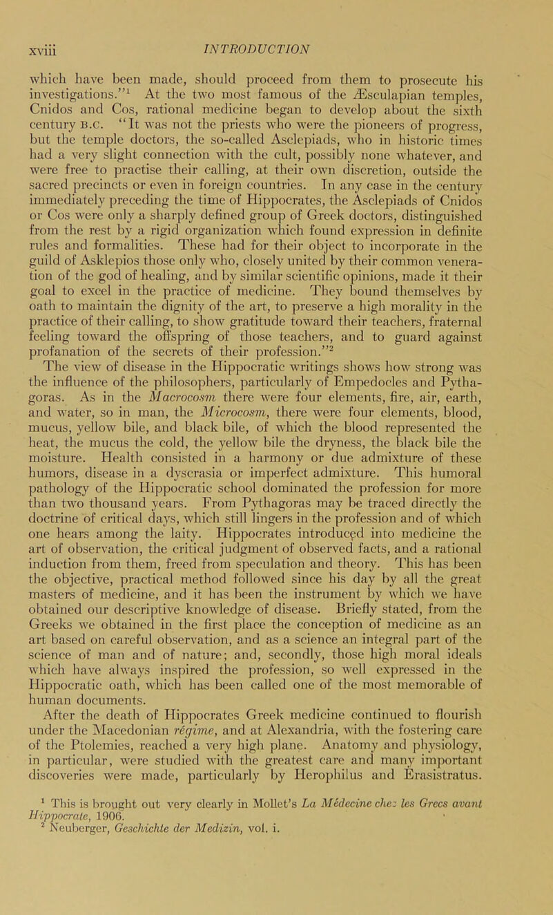 which have been made, should proceed from them to prosecute his investigations.”‘ At the two most famous of the iEsculapian temples, Cnidos and Cos, rational medicine began to develop about the sixth century B.c. “It was not the priests who were the pioneers of progress, but the temple doctors, the so-called Asclepiads, who in historic times had a very slight connection with the cult, possibly none whatever, and were free to practise their calling, at their own discretion, outside the sacred precincts or even in foreign countries. In any case in the century immediately preceding the time of Hippocrates, the Asclepiads of Cnidos or Cos were only a sharply defined group of Greek doctors, distinguished from the rest by a rigid organization which found expression in definite rules and formalities. These had for their object to incorporate in the guild of Asklepios those only who, closely united by their common venera- tion of the god of healing, and by similar scientific opinions, made it their goal to excel in the practice of medicine. They bound themselves by oath to maintain the dignity of the art, to preserve a high morality in the practice of their calling, to show gratitude toward their teachers, fraternal feeling toward the offspring of those teachers, and to guard against profanation of the secrets of their profession.”^ The view of disease in the Hippocratic writings shows how strong was the influence of the philosophers, particularly of Empedocles and Pj^tha- goras. As in the Macrocosm there were four elements, fire, air, earth, and water, so in man, the Microcosm, there were four elements, blood, mucus, yellow bile, and black bile, of which the blood represented the heat, the mucus the cold, the yellow bile the dryness, the black bile the moisture. Health consisted in a harmony or due admixture of these humors, disease in a dyscrasia or imperfect admixture. This humoral pathology of the Hippocratic school dominated the profession for more than two thousand years. From Pythagoras may be traced directly the doctrine of critical days, which still lingers in the profession and of which one hears among the laity. Hippocrates introduced into medicine the art of observation, the critical judgment of observed facts, and a rational induction from them, freed from speculation and theory. This has been the objective, practical method followed since his day by all the great masters of medicine, and it has been the instrument by which we have obtained our descriptive knowledge of disease. Briefly stated, from the Greeks we obtained in the first place the conception of medicine as an art based on careful observation, and as a science an integral part of the science of man and of nature; and, secondly, those high moral ideals which have always inspired the profession, so well expressed in the Hippocratic oath, which has been called one of the most memorable of human documents. After the death of Hippocrates Greek medicine continued to flourish under the Macedonian regime, and at Alexandria, with the fostering care of the Ptolemies, reached a very high plane. Anatomy and physiology, in particular, were studied with the greatest care and many important discoveries were made, particularly by Herophilus and Erasistratus. ‘ This is lirought out very clearly in Mollet’s La Medecine che: les Grccs avanl Hippocrnlc, 190G. ^ Neuberger, Geschichte der Medizin, vol. i.