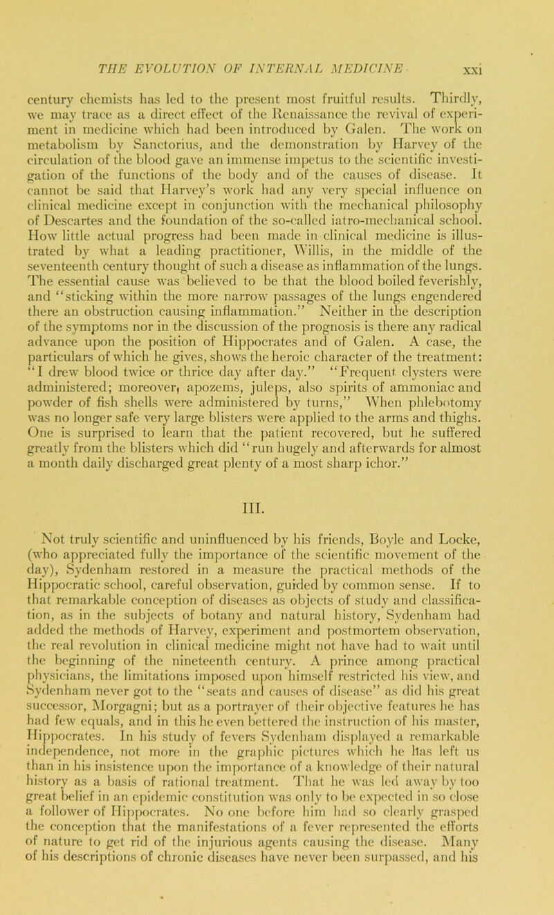 century chemists lias led to the jiresent most fruitful results. Thirdly, we may trace as a direct effect of the Renaissance the revival of experi- ment in medicine which had been introduced by Galen. The work on metabolism by Sanctorius, and the demonstration by Harvey of the circulation of the blood gave an immense impetus to the scientific investi- gation of the functions of the body and of the causes of disease. It cannot be said that Harvey’s work had any very sjx'cial influence on clinical medicine except in conjunction with the mechanical philosophy of Descartes and the foundation of the so-called iatro-mcchanical school. How little actual progress had been made in clinical medicine is illus- trated by what a leading jiractitioner, Willis, in the middle of the seventeenth century thought of such a disease as inflammation of the lungs. The essential cause was believed to be that the blood boiled feverishly, and “sticking within the more narrow passages of the lungs engendered there an obstruction causing inflammation.’’ Neither in the description of the symptoms nor in the discussion of the prognosis is there any radical advance upon the position of Hippocrates and of Galen. A case, the particulars of which he gives, shows the heroic character of the treatment: “I drew blood twice or thrice day after day.’’ “Frequent clysters were administered; moreover) apozems, juleps, also spirits of ammoniac and powder of fish shells were administered by turns,’’ When phlebotomy was no longer safe very large blisters were applied to the arms and thighs. One is surprised to learn that the patient recovered, but he suffered greatly from the blisters which did “run hugely and afterwards for almost a month daily discharged great plenty of a most sharp ichor.’’ III. Not truly scientific and uninfluenced by his friends, Boyle and Locke, (who appreciated fully the importance of the scientific movement of the day), Sydenham restored in a measure the practical methods of the Hippocratic school, careful observation, guided by common sense. If to that remarkable conception of diseases as objects of study and classifica- tion, as in the subjects of botany and natural history, Sydenham had added the methods of Harvey, experiment and postmortem observation, the real revolution in clinical medicine might not have had to wait until the beginning of the nineteenth century. A prince among ])ractical physicians, the limitations impo.sed upon him.sclf re.stricted his view, and Sydenham never got to the “seats and causes of di.sea.se’’ as did his great succe.s.sor, Morgagni; but as a portrayer of their objective features he has had few equals, and in this he even bettered the instruction of his master, Hipjiocrates. In his study of fevers Sydenham displayed a remarkable independence, not more in the graphic pictures which he lias left us than in his insistence upon the importance of a knowledge of their natural history as a basis of rational treatment. I'liat he was led away by too great belief in an epidemic constitution was only to be expected in .so clo.se a follower of Hippocrates. No one before him had .so clearly grasped the conception that the manifestations of a fever reprc.sented the efforts of nature to get rid of the injurious agents causing the di.sea.se. Many of his descriptions of chronic diseases have never been surpas.sed, and his