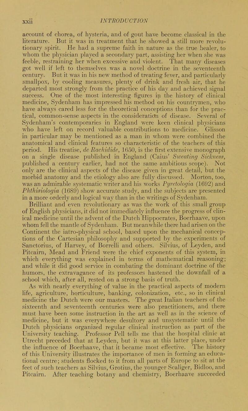 account of chorea, of hysteria, and of gout have become classical in the literature. But it was in treatment that he showed a still more revolu- tionary spirit. He had a supreme faith in nature as the true healer, to whom the physician played a secondary part, assisting her when she was feeble, restraining her when excessive and violent, lliat many diseases got well if left to themselves was a novel doctrine in the seventeenth century. But it was in his new method of treating fever, and particularly smallpox, by cooling measures, plenty of drink and fresh air, that he departed most strongly from the practice of his day and achieved signal success. One of the most interesting figures in the history of clinical medicine, Sydenham has impres-sed his method on his countrymen, who have always cared less for the theoretical conceptions than for the ])rac- tical, common-sense aspects in the consideratiefn of disease. Several of Sydenham’s contemporaries in England were keen clinical physicians who have left on record valuable contributions to medicine. Glisson in particular may be mentioned as a man in whom were combined the anatomical and clinical features so characteristic of the teachers of this period. His treatise, dc Rachidide, 1G50, is the first extensive monograph on a single disease published in England (Cains’ Sweating Sickness, published a century earlier, had not the same ambitious scope). Not only are the clinical aspects of the disease given in great detail, but the morbid anatomy and the etiology also are fully discussed. Morton, too, was an admirable systematic writer and his works Pyrctologia (1692) and Phthisiologia (1689) show accurate study, and the subjects are presented in a more orderly and logical way than in the writings of Sydenham. Brilliant and even revolutionary as was the work of this small group of English physicians, it did not immediately influence the progress of clin- ical medicine until the advent of the Dutch Hippocrates, Boerhaave, upon whom fell the mantle of Sydenham. But meanwhile there had arisen on the Continent the iatro-physical school, based upon the mechanical concep- tions of the Cartesian philosophy and supported by the experiments of Sanctorius, of Harvey, of Borrelli and others. Silvius, of Leyden, and Pitcairn, Mead and Friend were the chief exponents of this system, in which everything was explained in terms of mathematical reasoning; and w'hile it did good service in combating the dominant doctrine of the humors, the extravagance of its professors hastened the downfall of a school which, after all, rested on a strong basis of truth. As with nearly everything of value in the practical aspects of modern life, agriculture, horticulture, banking, colonization, etc., so in clinical medicine the Dutch were our masters. The great Italian teachers of the sixteenth and seventeenth centuries were also practitioners, and there must have been some instruction in the art as well as in the science of medicine, but it was everywhere desultory and unsystematic until the Dutch physicians organized regular clinical instruction as part of the University teaching. Professor Pell tells me that the hospital clinic at Utrecht preceded that at Leyden, but it was at this latter place, under the influence of Boerhaave, that it became most effective. The history of this University illustrates the importance of men in forming an educa- tional centre; students flocked to it from all parts of Europe to sit at the feet of such teachers as Silvius, Crotius, the younger Scaliger, Bidloo, and Pitcairn. After teaching botany and chemistry, Boerhaave sticcceded