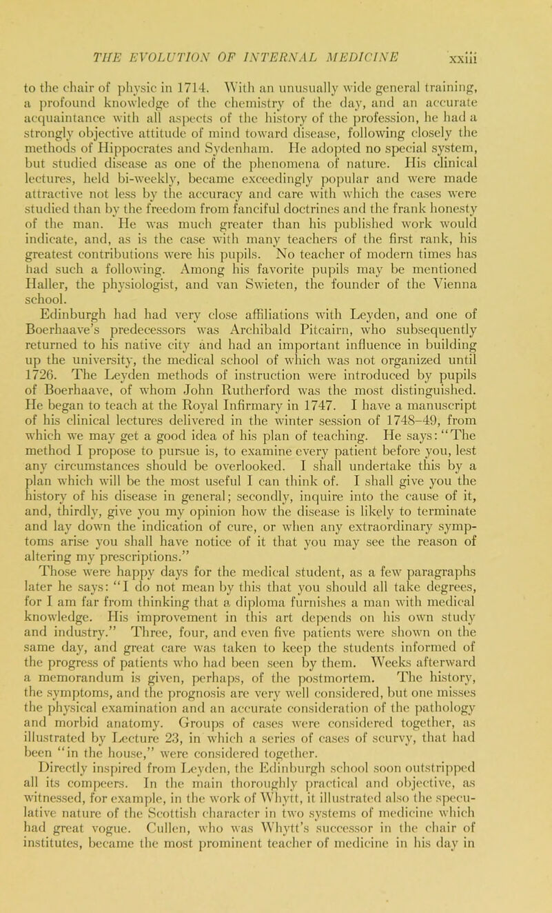 to the chair of ])hysic in 1714. 'With an unnsually wide general training, a profound knowledge of the chemistry of the day, and an accurate acquaintance with all aspects of the history of the jjrofession, he had a strongly objective attitude of mind toward di.sease, following closely the methods of Hippocrates and Sydenham. He adopted no special system, but studied disease as one of the phenomena of nature. His clinical lectures, held bi-weekly, became exceedingly popular and were made attractive not less by the accuracy and care with which the cases were studied than by the freedom from fanciful doctrines and the frank honesty of the man. He was much greater than his published work would indicate, and, as is the case with many teachers of the first rank, his greatest contributions were his pupils. No teacher of modern times has liatl such a following. Among his favorite pupils may be mentioned Haller, the physiologist, and van Swieten, the founder of the Vienna school. Edinburgh had had very close affiliations with Leyden, and one of Boerhaave’s predecessors was Archibald Pitcairn, who subsequently returned to his native city and had an important influence in building up the university, the medical school of which was not organized until 1726. The Leyden methods of instruction were introduced by pupils of Boerhaave, of whom John Rutherford was the most distinguished. He began to teach at the Royal Infirmary in 1747. I have a manuscript of his clinical lectures delivered in the winter se.ssion of 1748-49, from which we may get a good idea of his plan of teaching. He says: “The method I propose to pursue is, to examine every patient before you, lest any cireumstances should be overlooked. I shall undertake this by a plan which will be the most useful I can think of. I shall give you the history of his disease in general; secondly, inquire into the cause of it, and, thirdly, give you my opinion how the disease is likely to terminate and lay down the indication of cure, or when any extraordinary symp- toms arise you shall have notice of it that you may see the reason of altering my prescriptions.” Those were happy days for the medical student, as a few paragraj)hs later he says: “I do not mean by this that you should all take degrees, for I am far from thinking that a di])loma furnishes a man with medical knowledge. His improvement in this art depends on his own study and industry.” Three, four, and even five patients were shown on the same day, and great care was taken to keep the students informed of the progress of patients who had been seen by them. Weeks afterward a memorandum is given, perhaps, of the postmortem. The history, the symptoms, and the prognosis are very well considered, but one misses the physical examination and an accurate consideration of the pathology and morbid anatomy. Groups of cases were considered together, as illustrated by Ix'cture 23, in which a series of cases of scurvy, that had been “in the hou.se,” were considered together. Directly inspired from Leyden, the Edinburgh sehool .soon outstripped all its compeers. In the main thoroughly practieal and objeetive, as witnes.sed, for example, in the work of Whytt, it illustrated also the speeu- lative nature of the Scottish character in two systems of medicine which had great vogue. Cullen, who was Whytt’s succe.s.sor in the chair of institutes, became the most prominent teacher of medicine in his day in